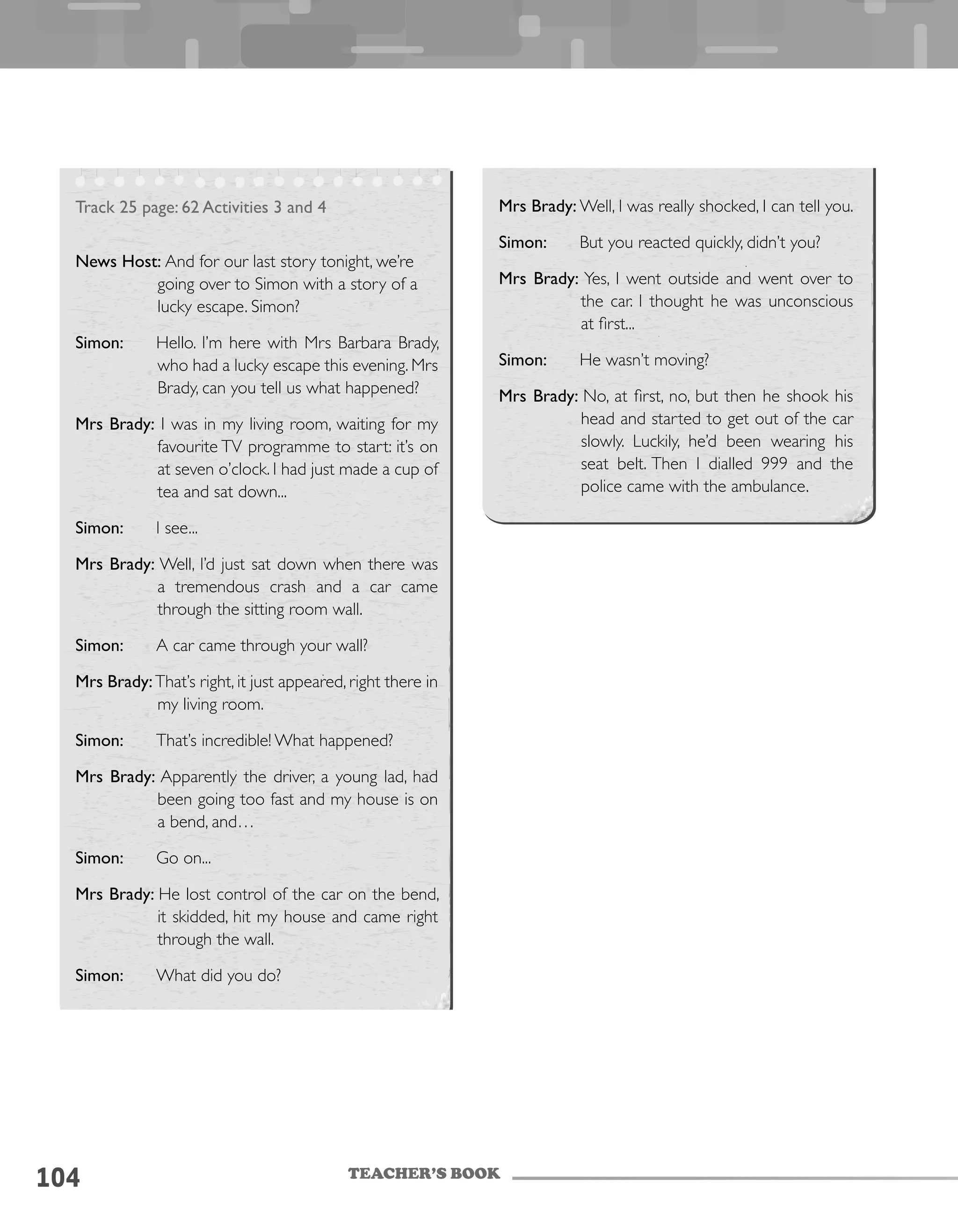 TEACHER’S BOOK
104
Track 25 page: 62 Activities 3 and 4
News Host: And for our last story tonight, we’re
going over to Simon with a story of a
lucky escape. Simon?
Simon: Hello. I’m here with Mrs Barbara Brady,
who had a lucky escape this evening. Mrs
Brady, can you tell us what happened?
Mrs Brady: I was in my living room, waiting for my
favourite TV programme to start: it’s on
at seven o’clock. I had just made a cup of
tea and sat down...
Simon: I see...
Mrs Brady: Well, I’d just sat down when there was
a tremendous crash and a car came
through the sitting room wall.
Simon: A car came through your wall?
Mrs Brady:That’s right, it just appeared, right there in
my living room.
Simon: That’s incredible! What happened?
Mrs Brady: Apparently the driver, a young lad, had
been going too fast and my house is on
a bend, and…
Simon: Go on...
Mrs Brady: He lost control of the car on the bend,
it skidded, hit my house and came right
through the wall.
Simon: What did you do?
Mrs Brady: Well, I was really shocked, I can tell you.
Simon: But you reacted quickly, didn’t you?
Mrs Brady: Yes, I went outside and went over to
the car. I thought he was unconscious
at first...
Simon: He wasn’t moving?
Mrs Brady: No, at first, no, but then he shook his
head and started to get out of the car
slowly. Luckily, he’d been wearing his
seat belt. Then I dialled 999 and the
police came with the ambulance.
 