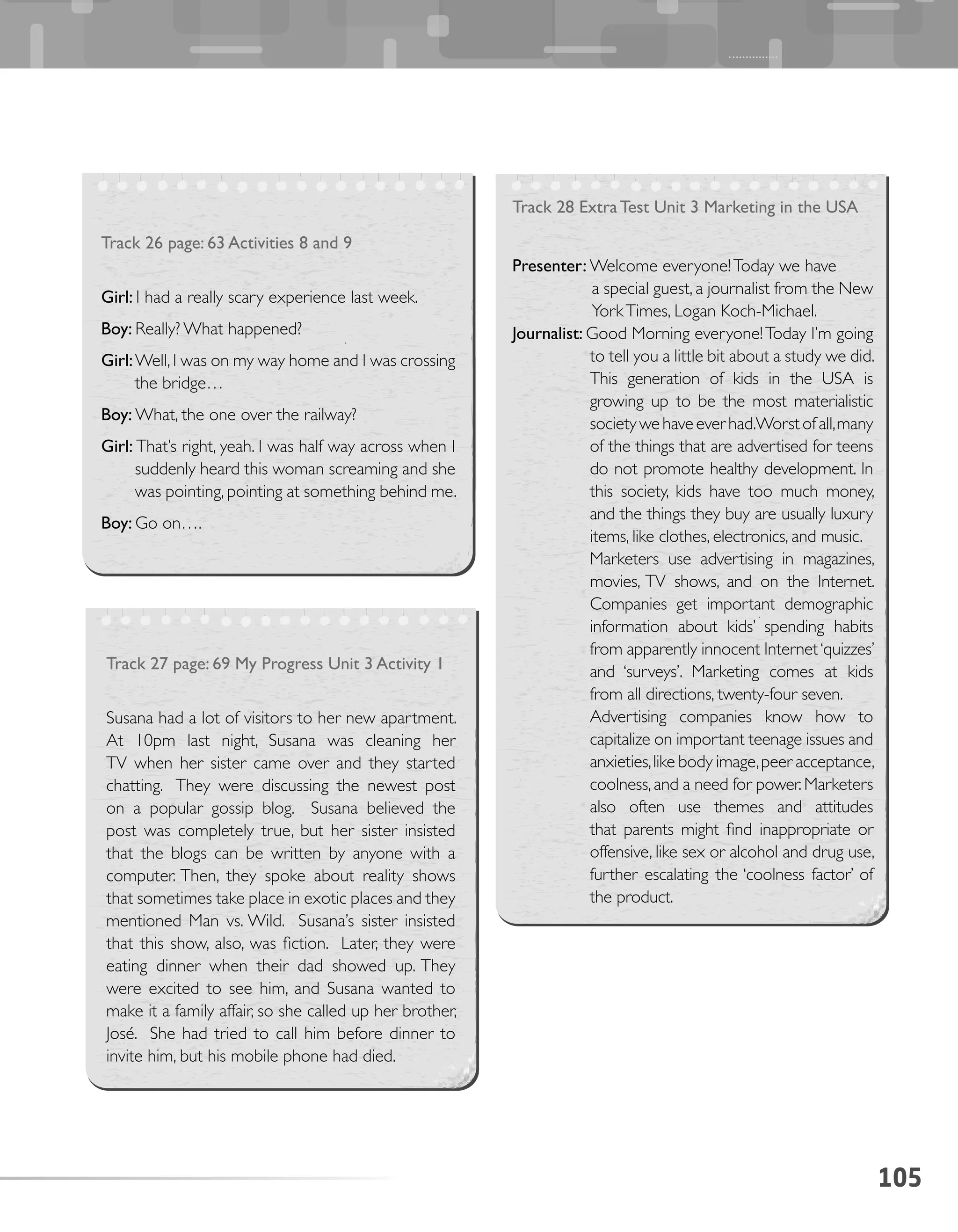 105
Track 26 page: 63 Activities 8 and 9
Girl: I had a really scary experience last week.
Boy: Really? What happened?
Girl:Well,I was on my way home and I was crossing
the bridge…
Boy: What, the one over the railway?
Girl: That’s right, yeah. I was half way across when I
suddenly heard this woman screaming and she
was pointing, pointing at something behind me.
Boy: Go on….
Track 27 page: 69 My Progress Unit 3 Activity 1
Susana had a lot of visitors to her new apartment.
At 10pm last night, Susana was cleaning her
TV when her sister came over and they started
chatting. They were discussing the newest post
on a popular gossip blog. Susana believed the
post was completely true, but her sister insisted
that the blogs can be written by anyone with a
computer. Then, they spoke about reality shows
that sometimes take place in exotic places and they
mentioned Man vs. Wild. Susana’s sister insisted
that this show, also, was fiction. Later, they were
eating dinner when their dad showed up. They
were excited to see him, and Susana wanted to
make it a family affair, so she called up her brother,
José. She had tried to call him before dinner to
invite him, but his mobile phone had died.
Track 28 Extra Test Unit 3 Marketing in the USA
Presenter: Welcome everyone!Today we have
a special guest, a journalist from the New
YorkTimes, Logan Koch-Michael.
Journalist: Good Morning everyone!Today I’m going
to tell you a little bit about a study we did.
This generation of kids in the USA is
growing up to be the most materialistic
societywehaveeverhad.Worstofall,many
of the things that are advertised for teens
do not promote healthy development. In
this society, kids have too much money,
and the things they buy are usually luxury
items, like clothes, electronics, and music.
Marketers use advertising in magazines,
movies, TV shows, and on the Internet.
Companies get important demographic
information about kids’ spending habits
from apparently innocent Internet‘quizzes’
and ‘surveys’. Marketing comes at kids
from all directions, twenty-four seven.
Advertising companies know how to
capitalize on important teenage issues and
anxieties,like body image,peer acceptance,
coolness,and a need for power.Marketers
also often use themes and attitudes
that parents might find inappropriate or
offensive, like sex or alcohol and drug use,
further escalating the ‘coolness factor’ of
the product.
 