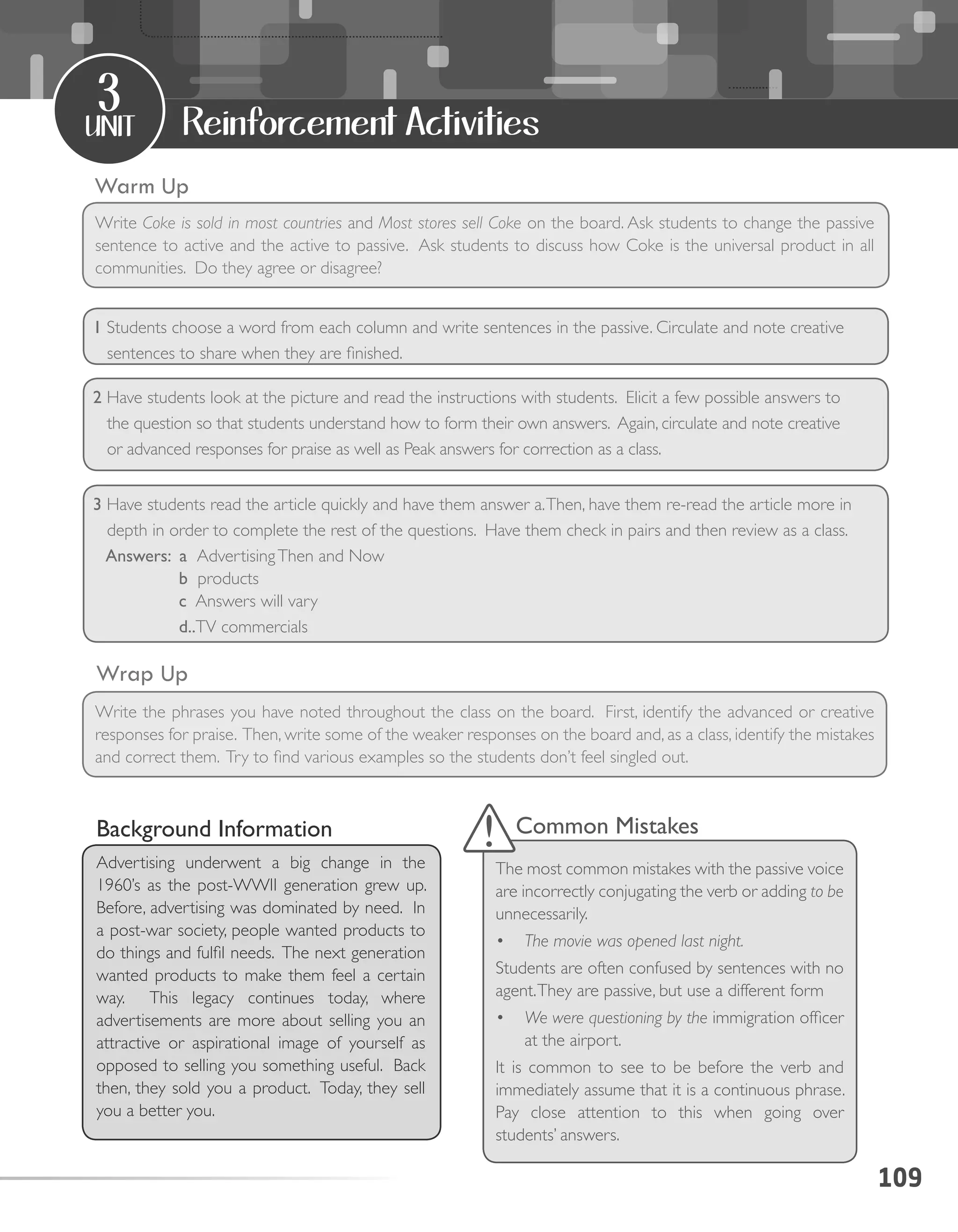 109
unit
3
Reinforcement Activities
Warm Up
Wrap Up
Write Coke is sold in most countries and Most stores sell Coke on the board. Ask students to change the passive
sentence to active and the active to passive. Ask students to discuss how Coke is the universal product in all
communities. Do they agree or disagree?
Write the phrases you have noted throughout the class on the board. First, identify the advanced or creative
responses for praise. Then, write some of the weaker responses on the board and, as a class, identify the mistakes
and correct them. Try to find various examples so the students don’t feel singled out.
Background Information
Advertising underwent a big change in the
1960’s as the post-WWII generation grew up.
Before, advertising was dominated by need. In
a post-war society, people wanted products to
do things and fulfil needs. The next generation
wanted products to make them feel a certain
way. This legacy continues today, where
advertisements are more about selling you an
attractive or aspirational image of yourself as
opposed to selling you something useful. Back
then, they sold you a product. Today, they sell
you a better you.
Common Mistakes
The most common mistakes with the passive voice
are incorrectly conjugating the verb or adding to be
unnecessarily.
•	 The movie was opened last night.
Students are often confused by sentences with no
agent.They are passive, but use a different form
•	 We were questioning by the immigration officer
at the airport.
It is common to see to be before the verb and
immediately assume that it is a continuous phrase.
Pay close attention to this when going over
students’ answers.
1 Students choose a word from each column and write sentences in the passive. Circulate and note creative
sentences to share when they are finished.
2 Have students look at the picture and read the instructions with students. Elicit a few possible answers to
the question so that students understand how to form their own answers. Again, circulate and note creative
or advanced responses for praise as well as Peak answers for correction as a class.
3 Have students read the article quickly and have them answer a.Then, have them re-read the article more in
depth in order to complete the rest of the questions. Have them check in pairs and then review as a class.
Answers: a AdvertisingThen and Now
b products
c Answers will vary
d..TV commercials 	
 