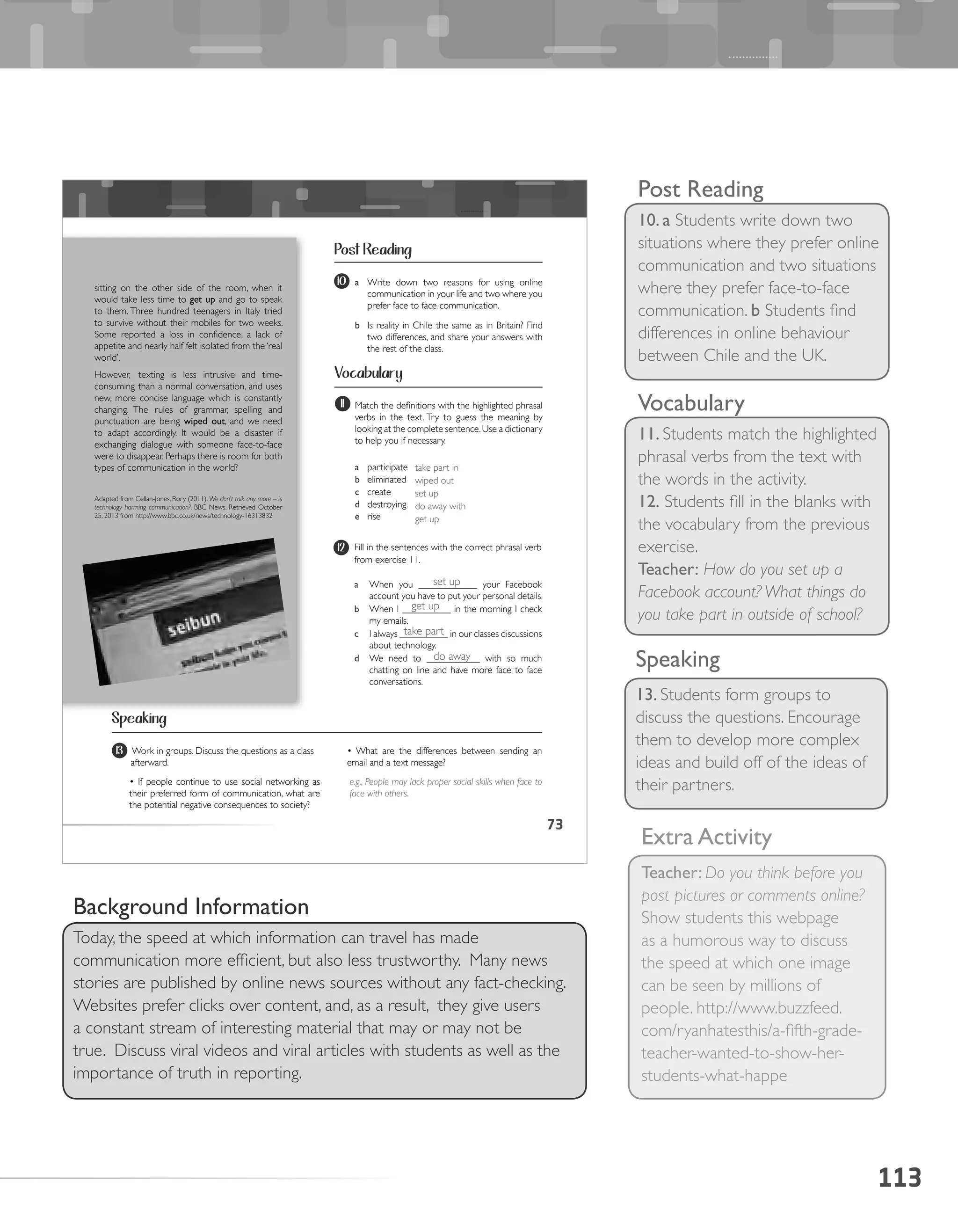 113
Speaking
13. Students form groups to
discuss the questions. Encourage
them to develop more complex
ideas and build off of the ideas of
their partners.
Post Reading
10. a Students write down two
situations where they prefer online
communication and two situations
where they prefer face-to-face
communication. b Students find
differences in online behaviour
between Chile and the UK.
Vocabulary
11. Students match the highlighted
phrasal verbs from the text with
the words in the activity.
12. Students fill in the blanks with
the vocabulary from the previous
exercise.
Teacher: How do you set up a
Facebook account? What things do
you take part in outside of school?
Extra Activity
Teacher: Do you think before you
post pictures or comments online?
Show students this webpage
as a humorous way to discuss
the speed at which one image
can be seen by millions of
people. http://www.buzzfeed.
com/ryanhatesthis/a-fifth-grade-
teacher-wanted-to-show-her-
students-what-happe
Background Information
Today, the speed at which information can travel has made
communication more efficient, but also less trustworthy. Many news
stories are published by online news sources without any fact-checking.
Websites prefer clicks over content, and, as a result, they give users
a constant stream of interesting material that may or may not be
true. Discuss viral videos and viral articles with students as well as the
importance of truth in reporting.
73
Post Reading
Vocabulary
Speaking
10 a Write down two reasons for using online
communication in your life and two where you
prefer face to face communication.
b Is reality in Chile the same as in Britain? Find
two differences, and share your answers with
the rest of the class.
12 Fill in the sentences with the correct phrasal verb
from exercise 11.
a When you ____________ your Facebook
account you have to put your personal details.
b When I __________ in the morning I check
my emails.
c I always __________ in our classes discussions
about technology.
d We need to ___________ with so much
chatting on line and have more face to face
conversations.
13 Work in groups. Discuss the questions as a class
afterward.
• If people continue to use social networking as
their preferred form of communication, what are
the potential negative consequences to society?
sitting on the other side of the room, when it
would take less time to get	up and go to speak
to them. Three hundred teenagers in Italy tried
to survive without their mobiles for two weeks.
Some reported a loss in confidence, a lack of
appetite and nearly half felt isolated from the ‘real
world’.
However, texting is less intrusive and time-
consuming than a normal conversation, and uses
new, more concise language which is constantly
changing. The rules of grammar, spelling and
punctuation are being wiped	out, and we need
to adapt accordingly. It would be a disaster if
exchanging dialogue with someone face-to-face
were to disappear. Perhaps there is room for both
types of communication in the world?
Adapted from Cellan-Jones, Rory (2011). We don’t talk any more – is
technology harming communication?. BBC News. Retrieved October
25, 2013 from http://www.bbc.co.uk/news/technology-16313832
Match the definitions with the highlighted phrasal
verbs in the text. Try to guess the meaning by
looking at the complete sentence.Use a dictionary
to help you if necessary.
a participate
b eliminated
c create
d destroying
e rise
11
• What are the differences between sending an
email and a text message?
e.g., People may lack proper social skills when face to
face with others.
set up
take part in
wiped out
set up
do away with
get up
get up
take part
do away
 