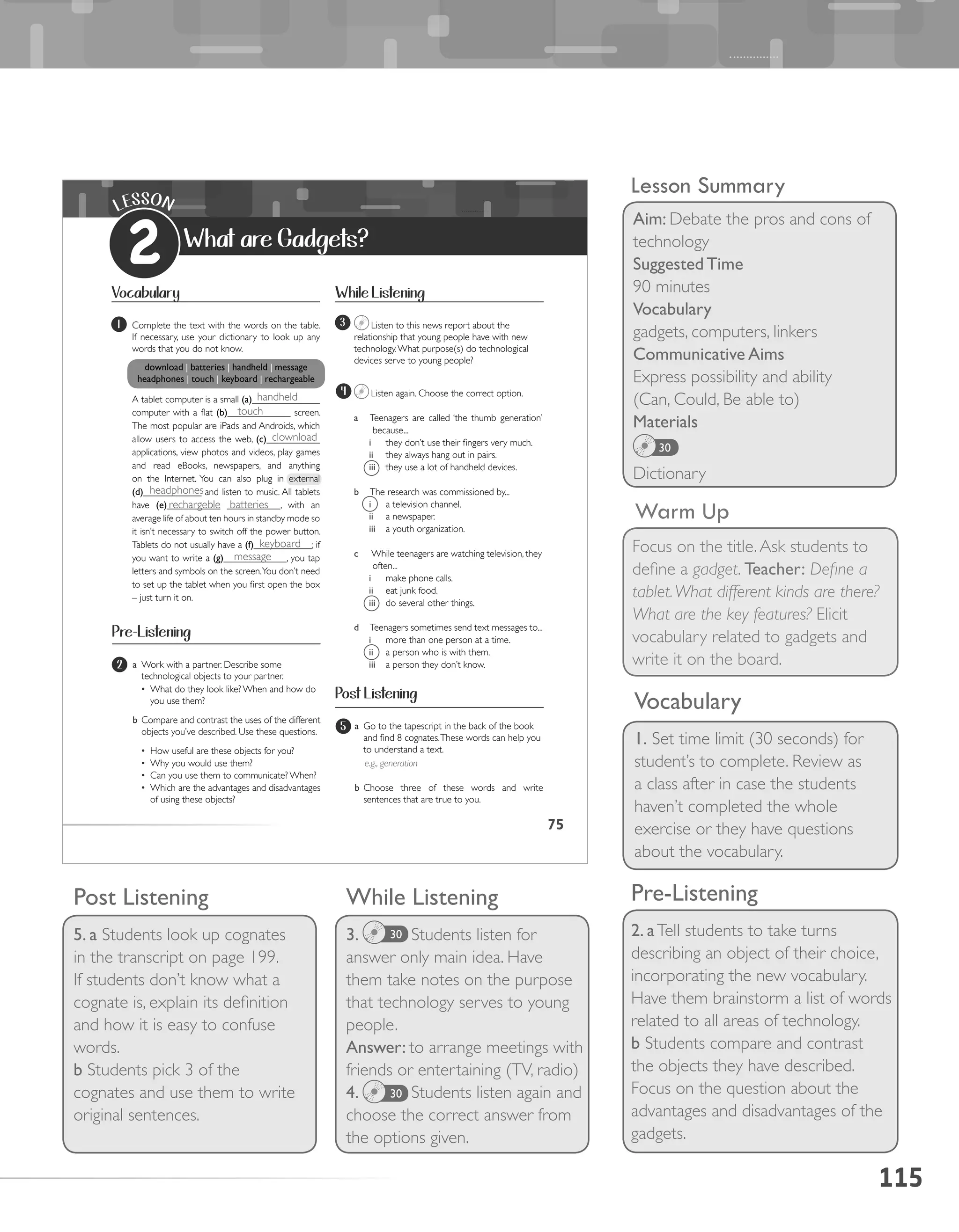 115
Lesson Summary
Aim: Debate the pros and cons of
technology
Suggested Time
90 minutes
Vocabulary
gadgets, computers, linkers
Communicative Aims
Express possibility and ability
(Can, Could, Be able to)
Materials
Dictionary
30
Warm Up
Focus on the title.Ask students to
define a gadget. Teacher: Define a
tablet.What different kinds are there?
What are the key features? Elicit
vocabulary related to gadgets and
write it on the board.
Pre-Listening
2. aTell students to take turns
describing an object of their choice,
incorporating the new vocabulary.
Have them brainstorm a list of words
related to all areas of technology.
b Students compare and contrast
the objects they have described.
Focus on the question about the
advantages and disadvantages of the
gadgets.
Vocabulary
1. Set time limit (30 seconds) for
student’s to complete. Review as
a class after in case the students
haven’t completed the whole
exercise or they have questions
about the vocabulary.
While Listening
3. Students listen for
answer only main idea. Have
them take notes on the purpose
that technology serves to young
people.
Answer: to arrange meetings with
friends or entertaining (TV, radio)
4. Students listen again and
choose the correct answer from
the options given.
30
30
Post Listening
5. a Students look up cognates
in the transcript on page 199.
If students don’t know what a
cognate is, explain its definition
and how it is easy to confuse
words.
b Students pick 3 of the
cognates and use them to write
original sentences.
75
LESSON
2 What are Gadgets?
Vocabulary
1 Complete the text with the words on the table.
If necessary, use your dictionary to look up any
words that you do not know.
download	|	batteries	|	handheld	|	message		
headphones	|	touch	|	keyboard	|	rechargeable
A tablet computer is a small	(a)______________
computer with a flat (b)_____________ screen.
The most popular are iPads and Androids, which
allow users to access the web, (c)___________
applications, view photos and videos, play games
and read eBooks, newspapers, and anything
on the Internet. You can also plug in external
(d)____________ and listen to music. All tablets
have (e)___________ ___________, with an
average life of about ten hours in standby mode so
it isn’t necessary to switch off the power button.
Tablets do not usually have a (f)____________; if
you want to write a (g)_____________, you tap
letters and symbols on the screen.You don’t need
to set up the tablet when you first open the box
– just turn it on.
While Listening
Post Listening
3
Listen again. Choose the correct option.
a Teenagers are called ‘the thumb generation’
because...
i they don’t use their fingers very much.
ii they always hang out in pairs.
iii they use a lot of handheld devices.
b The research was commissioned by...
i a television channel.
ii a newspaper.
iii a youth organization.
c While teenagers are watching television, they
often...
i make phone calls.
ii eat junk food.
iii do several other things.
d Teenagers sometimes send text messages to...
i more than one person at a time.
ii a person who is with them.
iii a person they don’t know.
4
Listen to this news report about the
relationship that young people have with new
technology.What purpose(s) do technological
devices serve to young people?
Pre-Listening
2
5
a Work with a partner. Describe some
technological objects to your partner.
•	 What do they look like? When and how do
you use them?
b Compare and contrast the uses of the different
objects you’ve described. Use these questions.
•	 How useful are these objects for you?
•	 Why you would use them?
•	 Can you use them to communicate? When?
•	 Which are the advantages and disadvantages
of using these objects?
a Go to the tapescript in the back of the book
and find 8 cognates.These words can help you
to understand a text.
e.g., generation
b Choose three of these words and write
sentences that are true to you.
handheld
touch
clownload
headphones
rechargeble batteries
keyboard
message
 