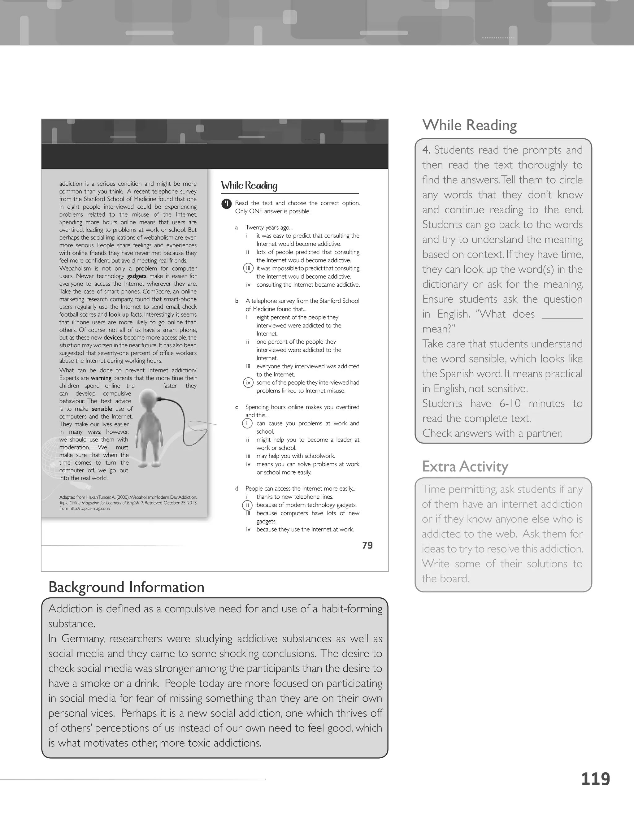 119
While Reading
4. Students read the prompts and
then read the text thoroughly to
find the answers.Tell them to circle
any words that they don’t know
and continue reading to the end.
Students can go back to the words
and try to understand the meaning
based on context. If they have time,
they can look up the word(s) in the
dictionary or ask for the meaning.
Ensure students ask the question
in English. ‘’What does _______
mean?’’
Take care that students understand
the word sensible, which looks like
the Spanish word.It means practical
in English, not sensitive.
Students have 6-10 minutes to
read the complete text.
Check answers with a partner.
Extra Activity
Time permitting, ask students if any
of them have an internet addiction
or if they know anyone else who is
addicted to the web. Ask them for
ideas to try to resolve this addiction.
Write some of their solutions to
the board.
Background Information
Addiction is defined as a compulsive need for and use of a habit-forming
substance.
In Germany, researchers were studying addictive substances as well as
social media and they came to some shocking conclusions. The desire to
check social media was stronger among the participants than the desire to
have a smoke or a drink. People today are more focused on participating
in social media for fear of missing something than they are on their own
personal vices. Perhaps it is a new social addiction, one which thrives off
of others’ perceptions of us instead of our own need to feel good, which
is what motivates other, more toxic addictions.
79
4 Read the text and choose the correct option.
Only ONE answer is possible.
a Twenty years ago...
i it was easy to predict that consulting the
Internet would become addictive.
ii lots of people predicted that consulting
the Internet would become addictive.
iii it was impossible to predict that consulting
the Internet would become addictive.
iv consulting the Internet became addictive.
b A telephone survey from the Stanford School
of Medicine found that...
i eight percent of the people they
interviewed were addicted to the
Internet.
ii one percent of the people they
interviewed were addicted to the
Internet.
iii everyone they interviewed was addicted
to the Internet.
iv some of the people they interviewed had
problems linked to Internet misuse.
c Spending hours online makes you overtired
and this...
i can cause you problems at work and
school.
ii might help you to become a leader at
work or school.
iii may help you with schoolwork.
iv means you can solve problems at work
or school more easily.
d People can access the Internet more easily...
i thanks to new telephone lines.
ii because of modern technology gadgets.
iii because computers have lots of new
gadgets.
iv because they use the Internet at work.
addiction is a serious condition and might be more
common than you think. A recent telephone survey
from the Stanford School of Medicine found that one
in eight people interviewed could be experiencing
problems related to the misuse of the Internet.
Spending more hours online means that users are
overtired, leading to problems at work or school. But
perhaps the social implications of webaholism are even
more serious. People share feelings and experiences
with online friends they have never met because they
feel more confident, but avoid meeting real friends.
Webaholism is not only a problem for computer
users. Newer technology gadgets make it easier for
everyone to access the Internet wherever they are.
Take the case of smart phones. ComScore, an online
marketing research company, found that smart-phone
users regularly use the Internet to send email, check
football scores and look	up facts. Interestingly, it seems
that iPhone users are more likely to go online than
others. Of course, not all of us have a smart phone,
but as these new devices become more accessible, the
situation may worsen in the near future.It has also been
suggested that seventy-one percent of office workers
abuse the Internet during working hours.
What can be done to prevent Internet addiction?
Experts are warning	parents that the more time their
children spend online, the faster they
can develop compulsive
behaviour. The best advice
is to make sensible	 use of
computers and the Internet.
They make our lives easier
in many ways; however,
we should use them with
moderation. We must
make sure that when the
time comes to turn the
computer off, we go out
into the real world.
Adapted from HakanTuncer,A. (2000).Webaholism: Modern Day Addiction.
Topic Online Magazine for Learners of English 9. Retrieved October 25, 2013
from http://topics-mag.com/
While Reading
 