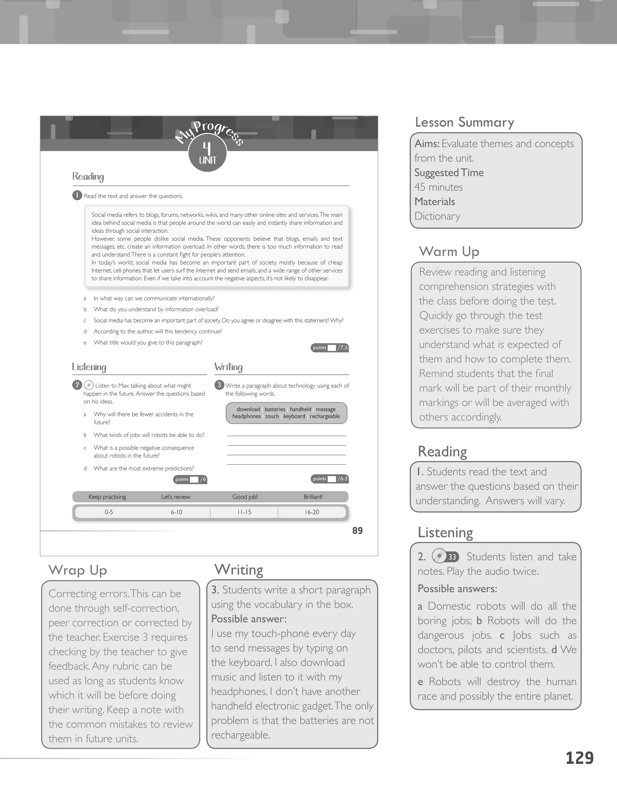 129
Warm Up
Review reading and listening
comprehension strategies with
the class before doing the test.
Quickly go through the test
exercises to make sure they
understand what is expected of
them and how to complete them.
Remind students that the final
mark will be part of their monthly
markings or will be averaged with
others accordingly.
Wrap Up
Correcting errors.This can be
done through self-correction,
peer correction or corrected by
the teacher. Exercise 3 requires
checking by the teacher to give
feedback.Any rubric can be
used as long as students know
which it will be before doing
their writing. Keep a note with
the common mistakes to review
them in future units.
Reading
1. Students read the text and
answer the questions based on their
understanding. Answers will vary.
Listening
2. Students listen and take
notes. Play the audio twice.
Possible answers:
a Domestic robots will do all the
boring jobs; b Robots will do the
dangerous jobs. c Jobs such as
doctors, pilots and scientists. d We
won’t be able to control them.
e Robots will destroy the human
race and possibly the entire planet.
33
Writing
3. Students write a short paragraph
using the vocabulary in the box.
Possible answer:
I use my touch-phone every day
to send messages by typing on
the keyboard. I also download
music and listen to it with my
headphones. I don’t have another
handheld electronic gadget.The only
problem is that the batteries are not
rechargeable.
Lesson Summary
Aims: Evaluate themes and concepts
from the unit.
SuggestedTime
45 minutes
Materials
Dictionary
89
1 Read the text and answer the questions.
Social media refers to blogs, forums, networks, wikis, and many other online sites and services.The main
idea behind social media is that people around the world can easily and instantly share information and
ideas through social interaction.
However, some people dislike social media. These opponents believe that blogs, emails and text
messages, etc. create an information overload. In other words, there is too much information to read
and understand.There is a constant fight for people’s attention.
In today’s world, social media has become an important part of society, mostly because of cheap
Internet, cell phones that let users surf the Internet and send emails, and a wide range of other services
to share information. Even if we take into account the negative aspects, it’s not likely to disappear.
a In what way can we communicate internationally?
b What do you understand by information overload?
c Social media has become an important part of society. Do you agree or disagree with this statement?Why?
d According to the author, will this tendency continue?
e What title would you give to this paragraph?
2 Listen to Max talking about what might
happen in the future.Answer the questions based
on his ideas.
a Why will there be fewer accidents in the
future?
b What kinds of jobs will robots be able to do?
c What is a possible negative consequence
about robots in the future?
d What are the most extreme predictions?
3 Write a paragraph about technology using each of
the following words.
______________________________________
______________________________________
______________________________________
______________________________________
download	|	batteries	|	handheld	|	message	
headphones	|	touch	|	keyboard	|	rechargeable
4
unit
M
y Progre
ss
Reading
Listening Writing
Keep practising Let’s review Good job! Brilliant!
0-5 6-10 11-15 16-20
points /7.5
points /6.5points /6
 