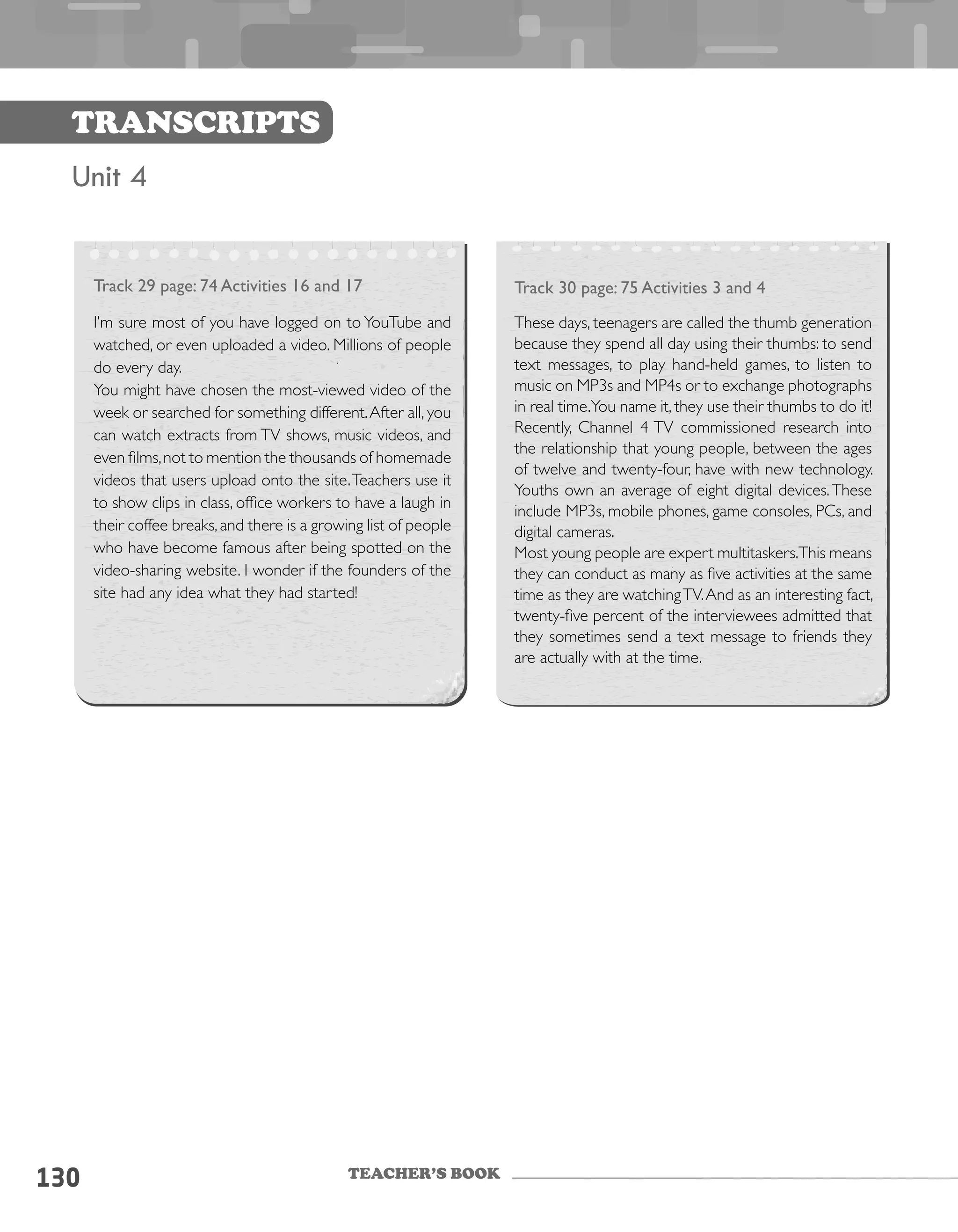 TEACHER’S BOOK
130
Transcripts
Unit 4
Track 29 page: 74 Activities 16 and 17
I’m sure most of you have logged on to YouTube and
watched, or even uploaded a video. Millions of people
do every day.
You might have chosen the most-viewed video of the
week or searched for something different.After all, you
can watch extracts from TV shows, music videos, and
even films,not to mention the thousands of homemade
videos that users upload onto the site.Teachers use it
to show clips in class, office workers to have a laugh in
their coffee breaks,and there is a growing list of people
who have become famous after being spotted on the
video-sharing website. I wonder if the founders of the
site had any idea what they had started!
Track 30 page: 75 Activities 3 and 4
These days, teenagers are called the thumb generation
because they spend all day using their thumbs: to send
text messages, to play hand-held games, to listen to
music on MP3s and MP4s or to exchange photographs
in real time.You name it, they use their thumbs to do it!
Recently, Channel 4 TV commissioned research into
the relationship that young people, between the ages
of twelve and twenty-four, have with new technology.
Youths own an average of eight digital devices.These
include MP3s, mobile phones, game consoles, PCs, and
digital cameras.
Most young people are expert multitaskers.This means
they can conduct as many as five activities at the same
time as they are watchingTV.And as an interesting fact,
twenty-five percent of the interviewees admitted that
they sometimes send a text message to friends they
are actually with at the time.
 