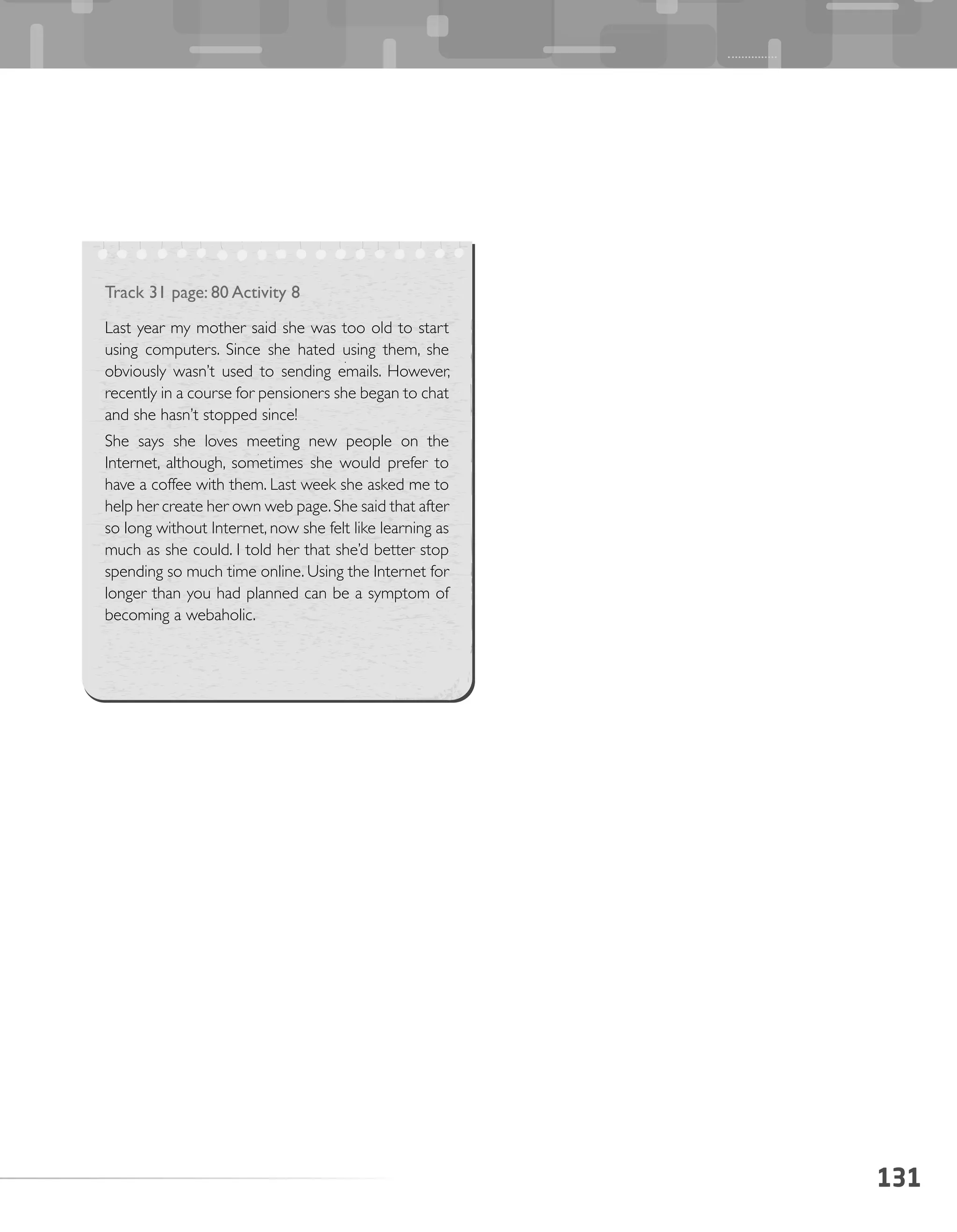 131
Track 31 page: 80 Activity 8
Last year my mother said she was too old to start
using computers. Since she hated using them, she
obviously wasn’t used to sending emails. However,
recently in a course for pensioners she began to chat
and she hasn’t stopped since!
She says she loves meeting new people on the
Internet, although, sometimes she would prefer to
have a coffee with them. Last week she asked me to
help her create her own web page.She said that after
so long without Internet, now she felt like learning as
much as she could. I told her that she’d better stop
spending so much time online. Using the Internet for
longer than you had planned can be a symptom of
becoming a webaholic.
 