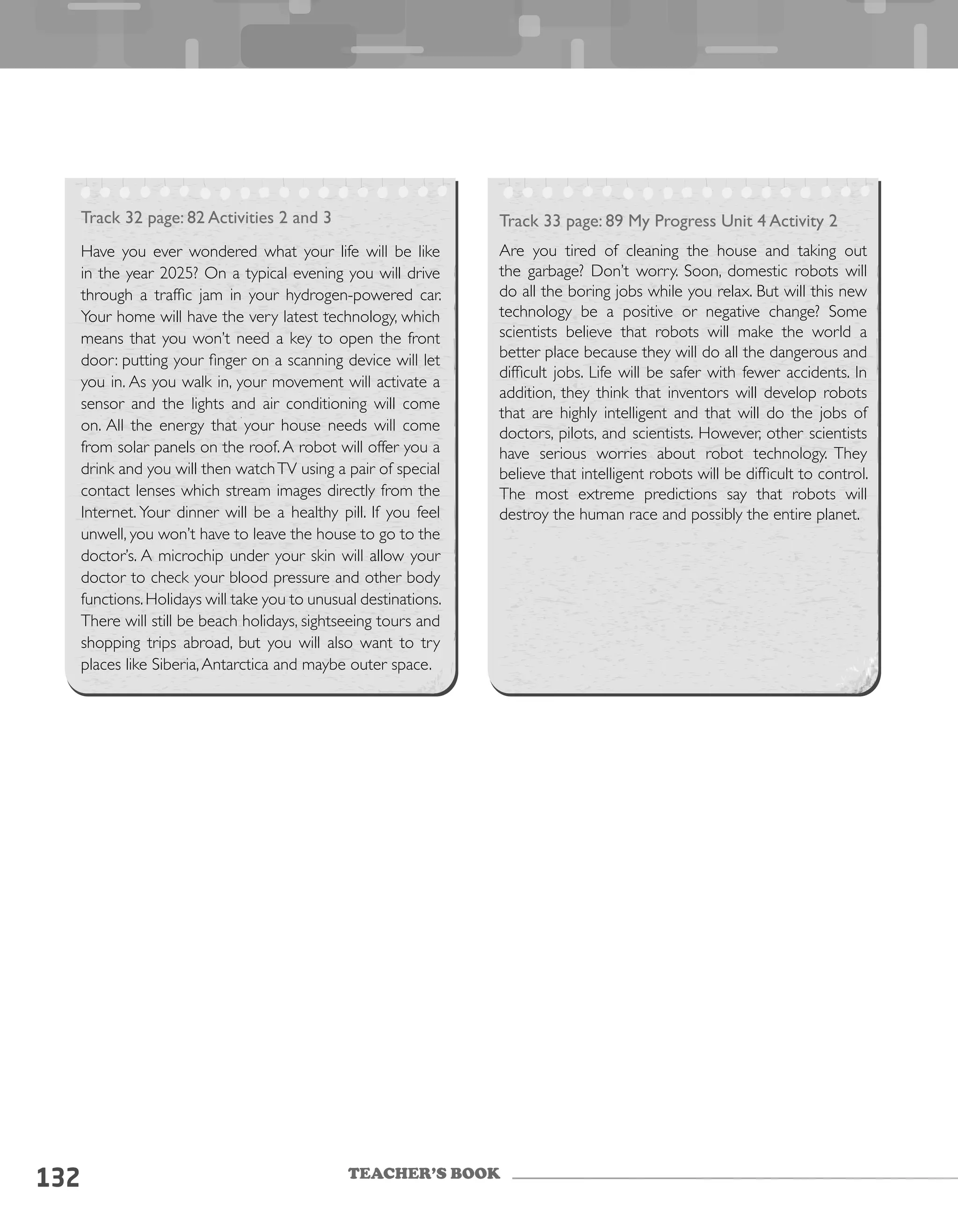 TEACHER’S BOOK
132
Track 32 page: 82 Activities 2 and 3
Have you ever wondered what your life will be like
in the year 2025? On a typical evening you will drive
through a traffic jam in your hydrogen-powered car.
Your home will have the very latest technology, which
means that you won’t need a key to open the front
door: putting your finger on a scanning device will let
you in. As you walk in, your movement will activate a
sensor and the lights and air conditioning will come
on. All the energy that your house needs will come
from solar panels on the roof. A robot will offer you a
drink and you will then watchTV using a pair of special
contact lenses which stream images directly from the
Internet. Your dinner will be a healthy pill. If you feel
unwell, you won’t have to leave the house to go to the
doctor’s. A microchip under your skin will allow your
doctor to check your blood pressure and other body
functions.Holidays will take you to unusual destinations.
There will still be beach holidays, sightseeing tours and
shopping trips abroad, but you will also want to try
places like Siberia,Antarctica and maybe outer space.
Track 33 page: 89 My Progress Unit 4 Activity 2
Are you tired of cleaning the house and taking out
the garbage? Don’t worry. Soon, domestic robots will
do all the boring jobs while you relax. But will this new
technology be a positive or negative change? Some
scientists believe that robots will make the world a
better place because they will do all the dangerous and
difficult jobs. Life will be safer with fewer accidents. In
addition, they think that inventors will develop robots
that are highly intelligent and that will do the jobs of
doctors, pilots, and scientists. However, other scientists
have serious worries about robot technology. They
believe that intelligent robots will be difficult to control.
The most extreme predictions say that robots will
destroy the human race and possibly the entire planet.
 