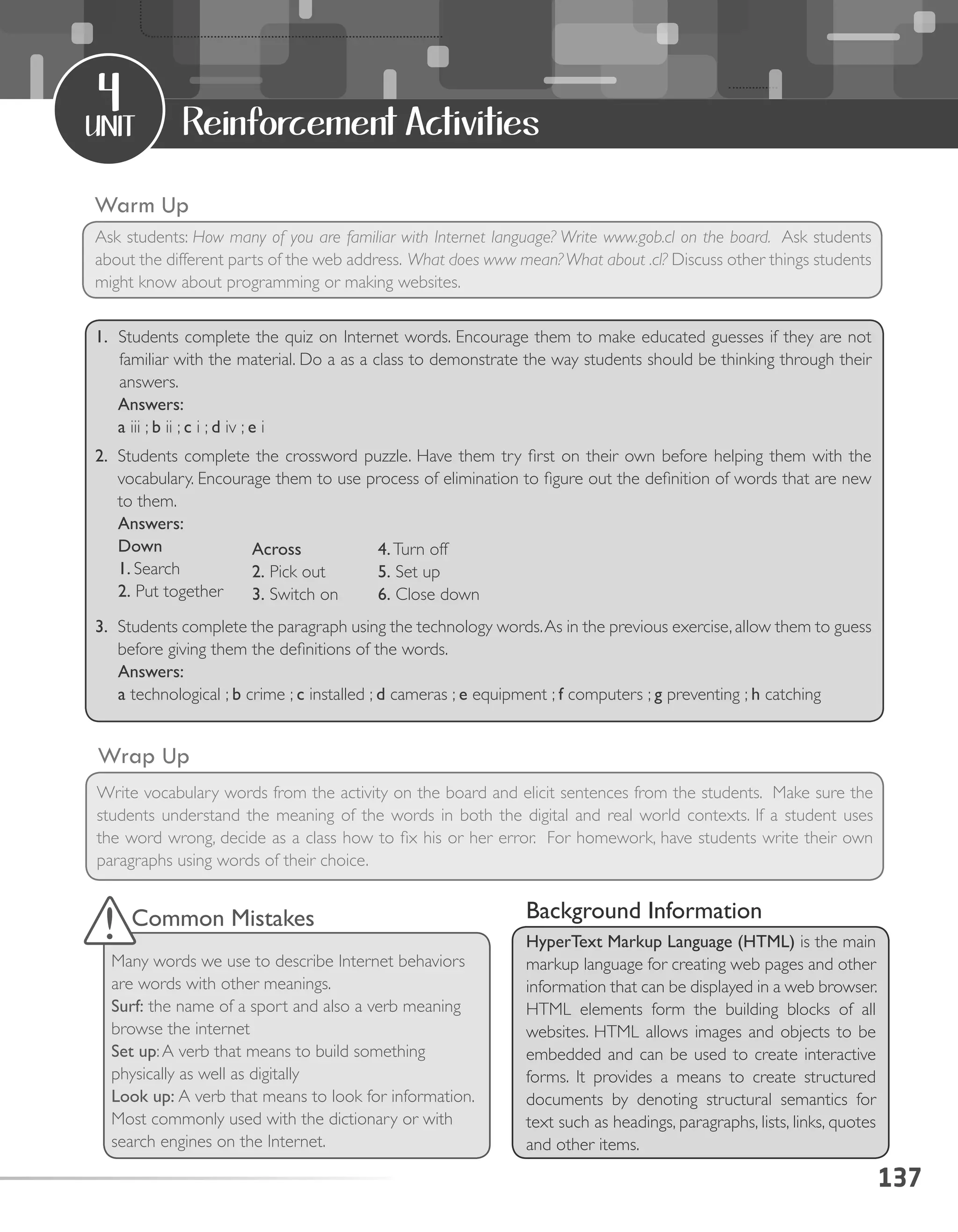 137
unit
4
Reinforcement Activities
Warm Up
Ask students: How many of you are familiar with Internet language? Write www.gob.cl on the board. Ask students
about the different parts of the web address. What does www mean?What about .cl? Discuss other things students
might know about programming or making websites.
Wrap Up
Write vocabulary words from the activity on the board and elicit sentences from the students. Make sure the
students understand the meaning of the words in both the digital and real world contexts. If a student uses
the word wrong, decide as a class how to fix his or her error. For homework, have students write their own
paragraphs using words of their choice.
Background Information
HyperText Markup Language (HTML) is the main
markup language for creating web pages and other
information that can be displayed in a web browser.
HTML elements form the building blocks of all
websites. HTML allows images and objects to be
embedded and can be used to create interactive
forms. It provides a means to create structured
documents by denoting structural semantics for
text such as headings, paragraphs, lists, links, quotes
and other items.
Down
1. Look up
2. Put together
Common Mistakes
Many words we use to describe Internet behaviors
are words with other meanings.
Surf: the name of a sport and also a verb meaning
browse the internet
Set up:A verb that means to build something
physically as well as digitally
Look up: A verb that means to look for information.
Most commonly used with the dictionary or with
search engines on the Internet.
1. Students complete the quiz on Internet words. Encourage them to make educated guesses if they are not
familiar with the material. Do a as a class to demonstrate the way students should be thinking through their
answers.
Answers:
a iii ; b ii ; c i ; d iv ; e i
2.	 Students complete the crossword puzzle. Have them try first on their own before helping them with the
vocabulary. Encourage them to use process of elimination to figure out the definition of words that are new
to them.
Answers:
Down
1. Search
2. Put together
3. 	Students complete the paragraph using the technology words.As in the previous exercise,allow them to guess
before giving them the definitions of the words.
Answers:
a technological ; b crime ; c installed ; d cameras ; e equipment ; f computers ; g preventing ; h catching
Across
2. Pick out
3. Switch on
4.Turn off
5. Set up
6. Close down
 