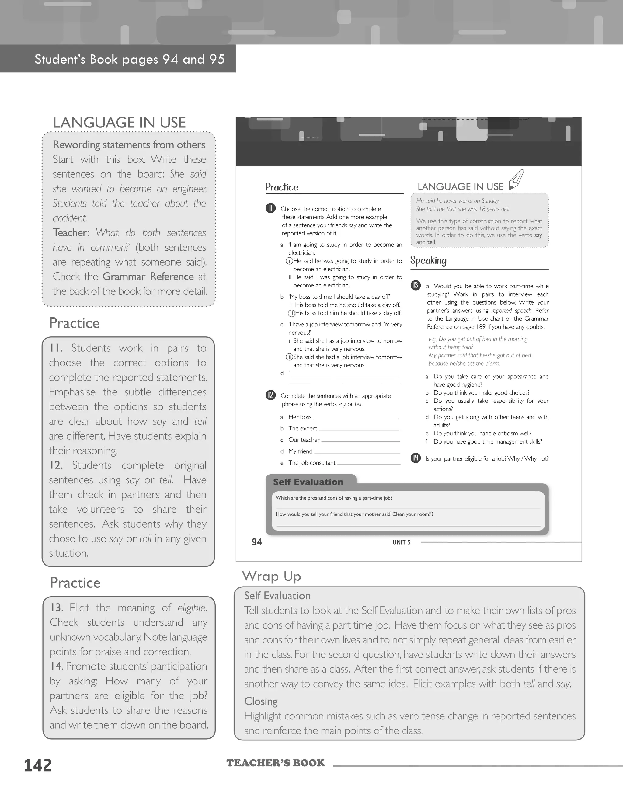 TEACHER’S BOOK
142
Practice
11. Students work in pairs to
choose the correct options to
complete the reported statements.
Emphasise the subtle differences
between the options so students
are clear about how say and tell
are different. Have students explain
their reasoning.
12. Students complete original
sentences using say or tell. Have
them check in partners and then
take volunteers to share their
sentences. Ask students why they
chose to use say or tell in any given
situation.
Practice
13. Elicit the meaning of eligible.
Check students understand any
unknown vocabulary.Note language
points for praise and correction.
14. Promote students’ participation
by asking: How many of your
partners are eligible for the job?
Ask students to share the reasons
and write them down on the board.
Wrap Up
Self Evaluation
Tell students to look at the Self Evaluation and to make their own lists of pros
and cons of having a part time job. Have them focus on what they see as pros
and cons for their own lives and to not simply repeat general ideas from earlier
in the class. For the second question, have students write down their answers
and then share as a class. After the first correct answer,ask students if there is
another way to convey the same idea. Elicit examples with both tell and say.
Closing
Highlight common mistakes such as verb tense change in reported sentences
and reinforce the main points of the class.
94 UNIT 5
Practice
He said he never works on Sunday.
She told me that she was 18 years old.
We use this type of construction to report what
another person has said without saying the exact
words. In order to do this, we use the verbs say
and tell.
LANGUAGE IN USE
Speaking
11 Choose the correct option to complete
these statements.Add one more example
of a sentence your friends say and write the
reported version of it.
a ‘I am going to study in order to become an
electrician.’
i He said he was going to study in order to
become an electrician.
ii He said I was going to study in order to
become an electrician.
b ‘My boss told me I should take a day off.’
i His boss told me he should take a day off.
ii His boss told him he should take a day off.
c ‘I have a job interview tomorrow and I’m very
nervous!’
i She said she has a job interview tomorrow
and that she is very nervous.
ii She said she had a job interview tomorrow
and that she is very nervous.
d ‘__________________________________’
___________________________________
12 Complete the sentences with an appropriate
phrase using the verbs say or tell.
a Her boss
b The expert
c Our teacher
d My friend
e The job consultant
13 a Would you be able to work part-time while
studying? Work in pairs to interview each
other using the questions below. Write your
partner’s answers using reported speech. Refer
to the Language in Use chart or the Grammar
Reference on page 189 if you have any doubts.
e.g., Do you get out of bed in the morning
without being told?
My partner said that he/she got out of bed
because he/she set the alarm.
a Do you take care of your appearance and
have good hygiene?
b Do you think you make good choices?
c Do you usually take responsibility for your
actions?
d Do you get along with other teens and with
adults?
e Do you think you handle criticism well?
f Do you have good time management skills?
14 Is your partner eligible for a job? Why / Why not?
Self Evaluation
Which are the pros and cons of having a part-time job?
How would you tell your friend that your mother said ‘Clean your room!’?
Student’s Book pages 94 and 95
Language in Use
Rewording statements from others
Start with this box. Write these
sentences on the board: She said
she wanted to become an engineer.
Students told the teacher about the
accident.
Teacher: What do both sentences
have in common? (both sentences
are repeating what someone said).
Check the Grammar Reference at
the back of the book for more detail.
 