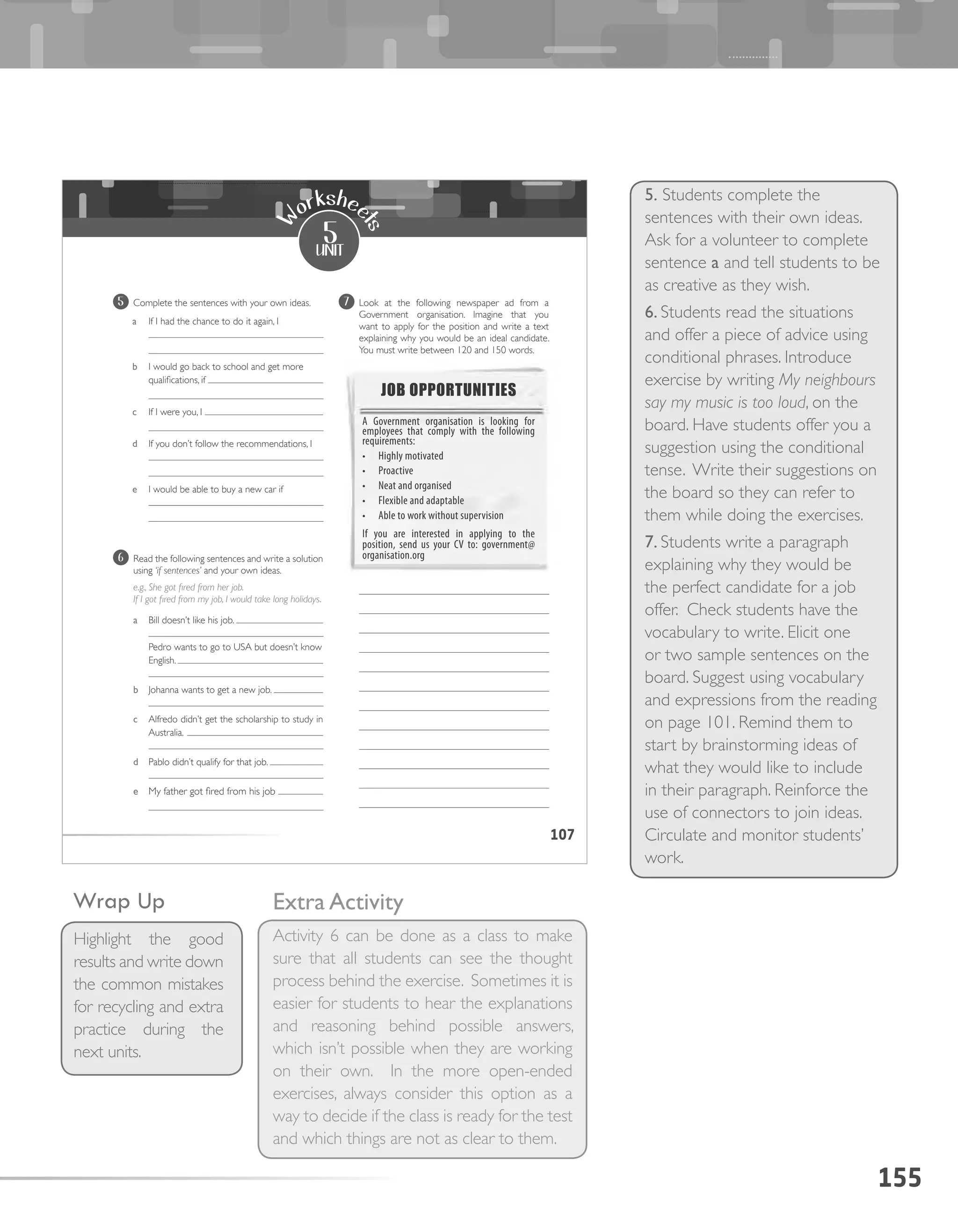 155
5. Students complete the
sentences with their own ideas.
Ask for a volunteer to complete
sentence a and tell students to be
as creative as they wish.
6. Students read the situations
and offer a piece of advice using
conditional phrases. Introduce
exercise by writing My neighbours
say my music is too loud, on the
board. Have students offer you a
suggestion using the conditional
tense. Write their suggestions on
the board so they can refer to
them while doing the exercises.
7. Students write a paragraph
explaining why they would be
the perfect candidate for a job
offer. Check students have the
vocabulary to write. Elicit one
or two sample sentences on the
board. Suggest using vocabulary
and expressions from the reading
on page 101. Remind them to
start by brainstorming ideas of
what they would like to include
in their paragraph. Reinforce the
use of connectors to join ideas.
Circulate and monitor students’
work.
Extra Activity
Activity 6 can be done as a class to make
sure that all students can see the thought
process behind the exercise. Sometimes it is
easier for students to hear the explanations
and reasoning behind possible answers,
which isn’t possible when they are working
on their own. In the more open-ended
exercises, always consider this option as a
way to decide if the class is ready for the test
and which things are not as clear to them.
Wrap Up
Highlight the good
results and write down
the common mistakes
for recycling and extra
practice during the
next units.
107
5
unit
W
orkshee
ts
5 Complete the sentences with your own ideas.
a If I had the chance to do it again, I
b I would go back to school and get more
qualifications, if
c If I were you, I
d If you don’t follow the recommendations, I
e I would be able to buy a new car if
7 Look at the following newspaper ad from a
Government organisation. Imagine that you
want to apply for the position and write a text
explaining why you would be an ideal candidate.
You must write between 120 and 150 words.
6 Read the following sentences and write a solution
using ‘if sentences’ and your own ideas.
e.g., She got fired from her job.
If I got fired from my job, I would take long holidays.
a Bill doesn’t like his job.
Pedro wants to go to USA but doesn’t know
English.
b Johanna wants to get a new job.
c Alfredo didn’t get the scholarship to study in
Australia.
d Pablo didn’t qualify for that job.
e My father got fired from his job
JOB OPPORTUNITIES
A Government organisation is looking for
employees that comply with the following
requirements:
•	 Highly motivated
•	 Proactive
•	 Neat and organised
•	 Flexible and adaptable
•	 Able to work without supervision
If you are interested in applying to the
position, send us your CV to: government@
organisation.org
 