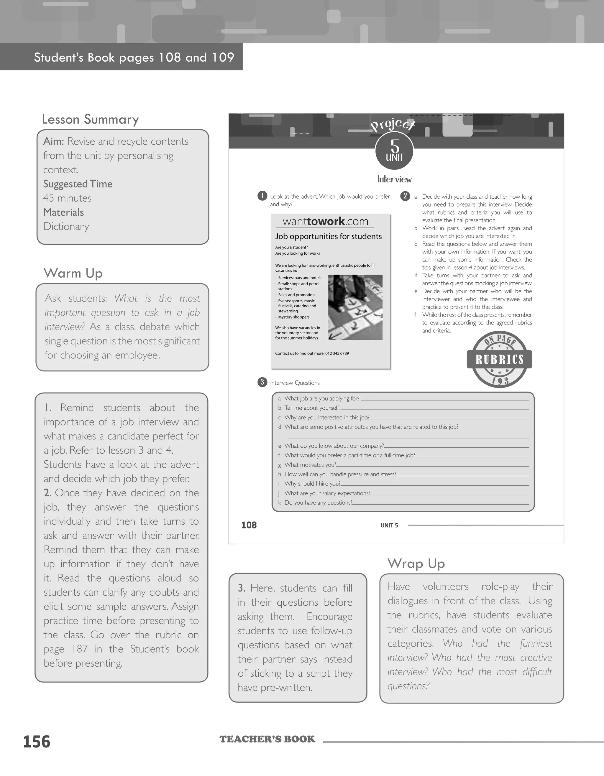 TEACHER’S BOOK
156
Wrap Up
Have volunteers role-play their
dialogues in front of the class. Using
the rubrics, have students evaluate
their classmates and vote on various
categories. Who had the funniest
interview? Who had the most creative
interview? Who had the most difficult
questions?
108 UNIT 5108
Interview
5
unit
Project
a Decide with your class and teacher how long
you need to prepare this interview. Decide
what rubrics and criteria you will use to
evaluate the final presentation.
b Work in pairs. Read the advert again and
decide which job you are interested in.
c Read the questions below and answer them
with your own information. If you want, you
can make up some information. Check the
tips given in lesson 4 about job interviews.
d Take turns with your partner to ask and
answer the questions mocking a job interview.
e Decide with your partner who will be the
interviewer and who the interviewee and
practice to present it to the class.
f While the rest of the class presents,remember
to evaluate according to the agreed rubrics
and criteria.
2
a What job are you applying for?
b Tell me about yourself.
c Why are you interested in this job?
d What are some positive attributes you have that are related to this job?
e What do you know about our company?
f What would you prefer a part-time or a full-time job?
g What motivates you?
h How well can you handle pressure and stress?
i Why should I hire you?
j What are your salary expectations?
k Do you have any questions?
Job opportunities for students
Are you a student?
Are you looking for work?
We are looking for hard-working, enthusiastic people to fill
vacancies in:
• Services: bars and hotels
• Retail: shops and petrol
stations
• Sales and promotion
• Events: sports, music
festivals, catering and
stewarding
• Mystery shoppers
We also have vacancies in
the voluntary sector and
for the summer holidays.
Contact us to find out more! 012 345 6789
wanttowork.com
9 3
1 Look at the advert. Which job would you prefer
and why?
3 Interview Questions
Student’s Book pages 108 and 109
Lesson Summary
Aim: Revise and recycle contents
from the unit by personalising
context.
Suggested Time
45 minutes
Materials
Dictionary
Warm Up
1. Remind students about the
importance of a job interview and
what makes a candidate perfect for
a job. Refer to lesson 3 and 4.
Students have a look at the advert
and decide which job they prefer.
2. Once they have decided on the
job, they answer the questions
individually and then take turns to
ask and answer with their partner.
Remind them that they can make
up information if they don’t have
it. Read the questions aloud so
students can clarify any doubts and
elicit some sample answers. Assign
practice time before presenting to
the class. Go over the rubric on
page 187 in the Student’s book
before presenting.
3. Here, students can fill
in their questions before
asking them. Encourage
students to use follow-up
questions based on what
their partner says instead
of sticking to a script they
have pre-written.
Ask students: What is the most
important question to ask in a job
interview? As a class, debate which
single question is the most significant
for choosing an employee.
 