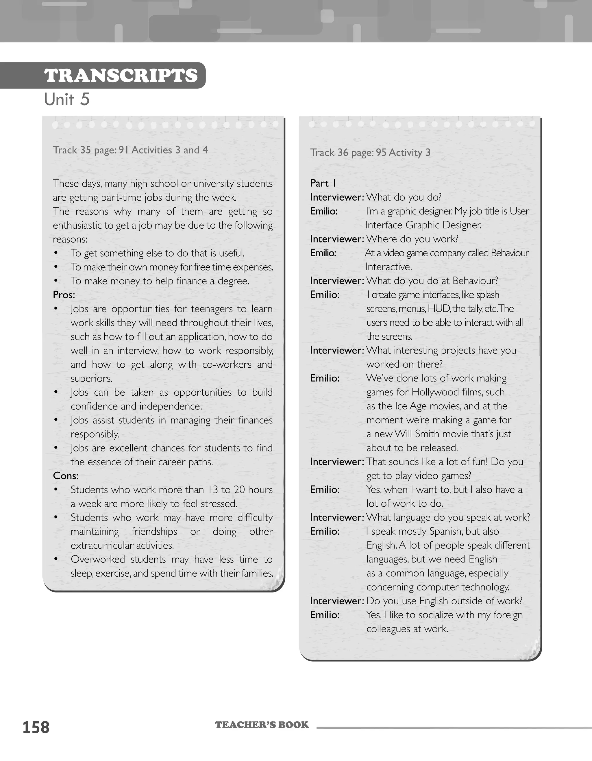 TEACHER’S BOOK
158
Transcripts
Unit 5
Track 35 page: 91 Activities 3 and 4
These days, many high school or university students
are getting part-time jobs during the week.
The reasons why many of them are getting so
enthusiastic to get a job may be due to the following
reasons:
•	 To get something else to do that is useful.
•	 To make their own money for free time expenses.
•	 To make money to help finance a degree.
Pros:
•	 Jobs are opportunities for teenagers to learn
work skills they will need throughout their lives,
such as how to fill out an application, how to do
well in an interview, how to work responsibly,
and how to get along with co-workers and
superiors.
•	 Jobs can be taken as opportunities to build
confidence and independence.
•	 Jobs assist students in managing their finances
responsibly.
•	 Jobs are excellent chances for students to find
the essence of their career paths.
Cons:
•	 Students who work more than 13 to 20 hours
a week are more likely to feel stressed.
•	 Students who work may have more difficulty
maintaining friendships or doing other
extracurricular activities.
•	 Overworked students may have less time to
sleep,exercise,and spend time with their families.
Track 36 page: 95 Activity 3
Part 1
Interviewer: What do you do?
Emilio: I’m a graphic designer.My job title is User
Interface Graphic Designer.
Interviewer: Where do you work?
Emilio: At a video game company called Behaviour
Interactive.
Interviewer: What do you do at Behaviour?
Emilio: I create game interfaces,like splash
screens,menus,HUD,the tally,etc.The
users need to be able to interact with all
the screens.
Interviewer: What interesting projects have you
worked on there?
Emilio: We’ve done lots of work making
games for Hollywood films, such
as the Ice Age movies, and at the
moment we’re making a game for
a new Will Smith movie that’s just
about to be released.
Interviewer: That sounds like a lot of fun! Do you
get to play video games?
Emilio: Yes, when I want to, but I also have a
lot of work to do.
Interviewer: What language do you speak at work?
Emilio: I speak mostly Spanish, but also
English.A lot of people speak different
languages, but we need English
as a common language, especially
concerning computer technology.
Interviewer: Do you use English outside of work?
Emilio: Yes, I like to socialize with my foreign
colleagues at work.
 