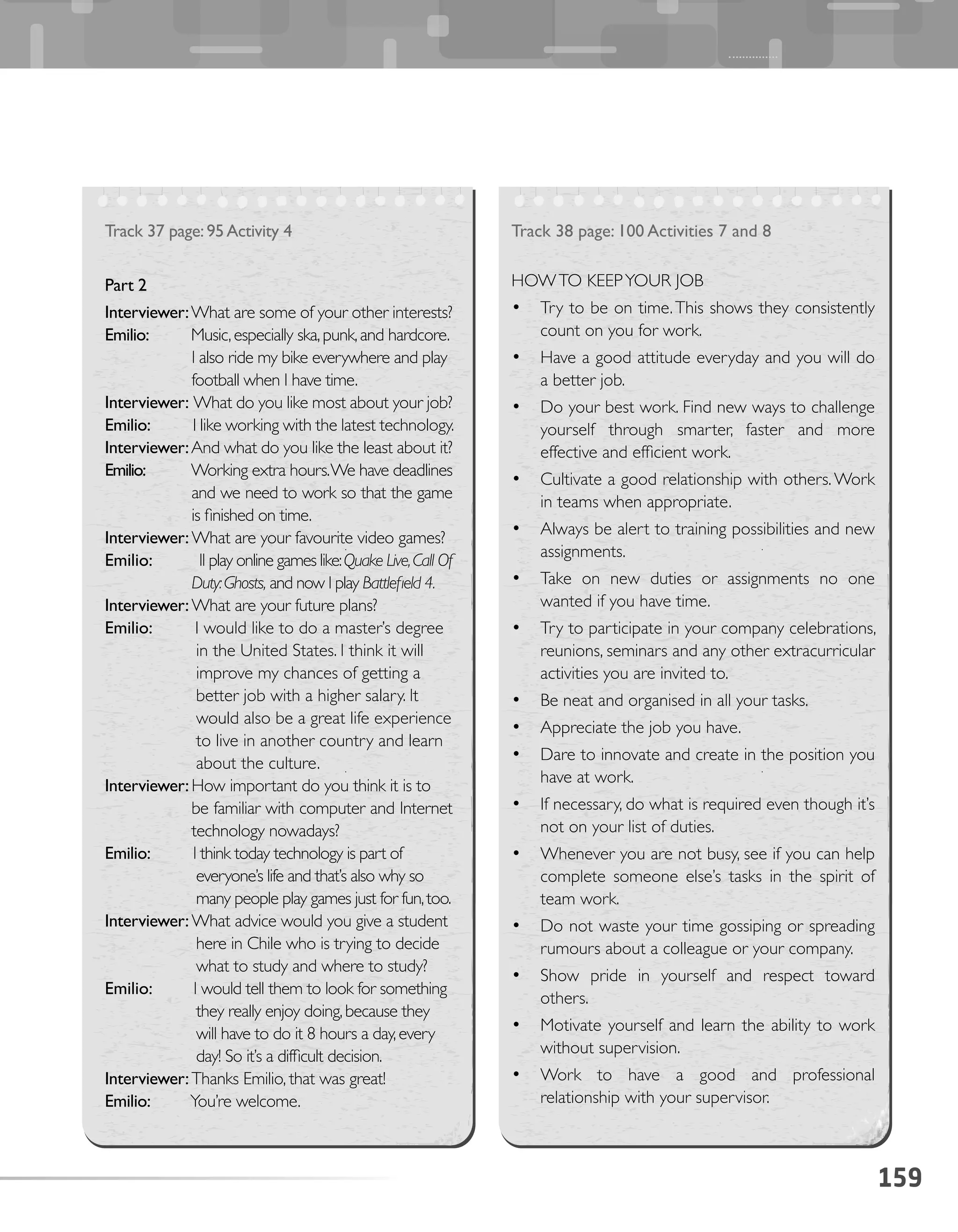 159
Track 38 page: 100 Activities 7 and 8
HOWTO KEEPYOUR JOB
•	 Try to be on time.This shows they consistently
count on you for work.
•	 Have a good attitude everyday and you will do
a better job.
•	 Do your best work. Find new ways to challenge
yourself through smarter, faster and more
effective and efficient work.
•	 Cultivate a good relationship with others.Work
in teams when appropriate.
•	 Always be alert to training possibilities and new
assignments.
•	 Take on new duties or assignments no one
wanted if you have time.
•	 Try to participate in your company celebrations,
reunions, seminars and any other extracurricular
activities you are invited to.
•	 Be neat and organised in all your tasks.
•	 Appreciate the job you have.
•	 Dare to innovate and create in the position you
have at work.
•	 If necessary, do what is required even though it’s
not on your list of duties.
•	 Whenever you are not busy, see if you can help
complete someone else’s tasks in the spirit of
team work.
•	 Do not waste your time gossiping or spreading
rumours about a colleague or your company.
•	 Show pride in yourself and respect toward
others.
•	 Motivate yourself and learn the ability to work
without supervision.
•	 Work to have a good and professional
relationship with your supervisor.
Track 37 page:95Activity 4
Part 2
Interviewer:What are some of your other interests?
Emilio: Music,especially ska,punk,and hardcore.
I also ride my bike everywhere and play
football when I have time.
Interviewer: What do you like most about your job?
Emilio: I like working with the latest technology.
Interviewer:And what do you like the least about it?
Emilio: Working extra hours.We have deadlines
and we need to work so that the game
is finished on time.
Interviewer:What are your favourite video games?
Emilio: II play online games like:Quake Live,Call Of
Duty:Ghosts, and now I play Battlefield 4.
Interviewer:What are your future plans?
Emilio: I would like to do a master’s degree
in the United States. I think it will
improve my chances of getting a
better job with a higher salary. It
would also be a great life experience
to live in another country and learn
about the culture.
Interviewer:How important do you think it is to
be familiar with computer and Internet
technology nowadays?
Emilio: I think today technology is part of
everyone’s life and that’s also why so
many people play games just for fun,too.
Interviewer:What advice would you give a student
here in Chile who is trying to decide
what to study and where to study?
Emilio: I would tell them to look for something
they really enjoy doing,because they
will have to do it 8 hours a day,every
day! So it’s a difficult decision.
Interviewer:Thanks Emilio, that was great!
Emilio: You’re welcome.
 
