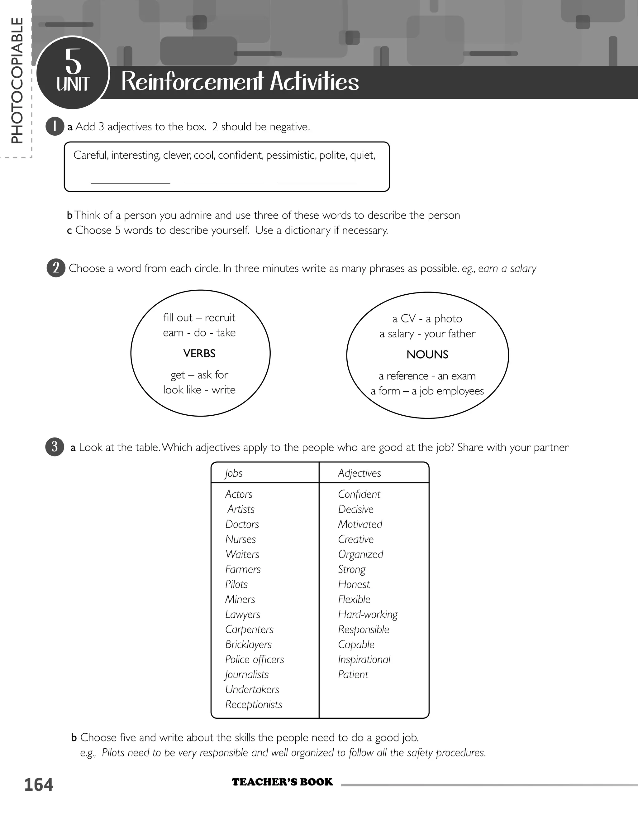 164
1 a Add 3 adjectives to the box. 2 should be negative.
Careful, interesting, clever, cool, confident, pessimistic, polite, quiet,
bThink of a person you admire and use three of these words to describe the person
c Choose 5 words to describe yourself. Use a dictionary if necessary.
2 Choose a word from each circle. In three minutes write as many phrases as possible. eg., earn a salary
3 a Look at the table.Which adjectives apply to the people who are good at the job? Share with your partner
b Choose five and write about the skills the people need to do a good job.
e.g., Pilots need to be very responsible and well organized to follow all the safety procedures.
unit
5
TEACHER’S BOOK
PHOTOCOPIABLE
Reinforcement Activities
Jobs
Actors
Artists
Doctors
Nurses
Waiters
Farmers
Pilots
Miners
Lawyers
Carpenters
Bricklayers
Police officers
Journalists
Undertakers
Receptionists
Adjectives
Confident
Decisive
Motivated
Creative
Organized
Strong
Honest
Flexible
Hard-working
Responsible
Capable
Inspirational
Patient
fill out – recruit
earn - do - take
VERBS
get – ask for
look like - write
a CV - a photo
a salary - your father
NOUNS
a reference - an exam
a form – a job employees
 
