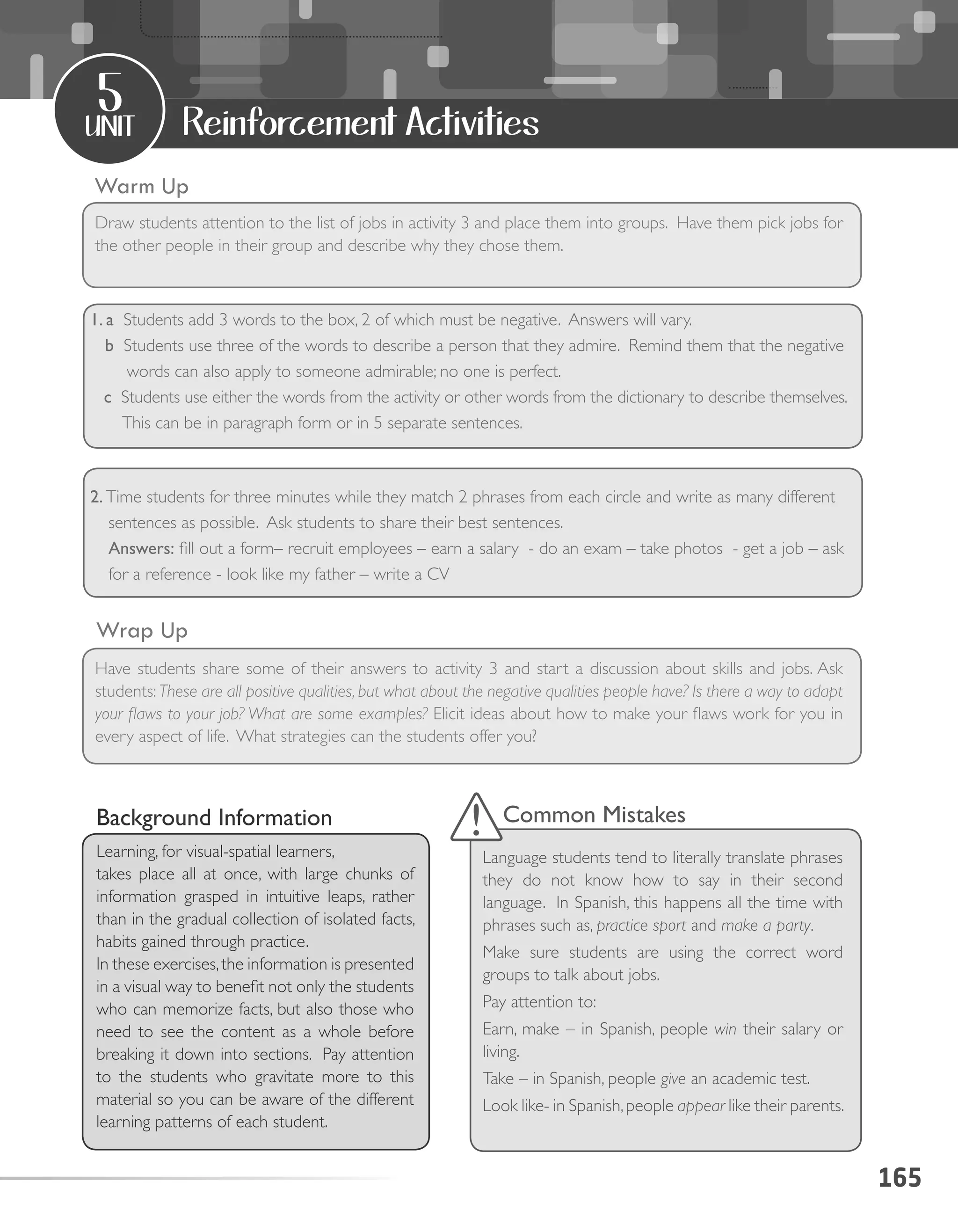 165
unit
5
Reinforcement Activities
1. a Students add 3 words to the box, 2 of which must be negative. Answers will vary.
b Students use three of the words to describe a person that they admire. Remind them that the negative
words can also apply to someone admirable; no one is perfect.
c Students use either the words from the activity or other words from the dictionary to describe themselves.
This can be in paragraph form or in 5 separate sentences.
					
2. Time students for three minutes while they match 2 phrases from each circle and write as many different
sentences as possible. Ask students to share their best sentences.
Answers: fill out a form– recruit employees – earn a salary - do an exam – take photos - get a job – ask
for a reference - look like my father – write a CV
Warm Up
Wrap Up
Draw students attention to the list of jobs in activity 3 and place them into groups. Have them pick jobs for
the other people in their group and describe why they chose them.
Have students share some of their answers to activity 3 and start a discussion about skills and jobs. Ask
students: These are all positive qualities, but what about the negative qualities people have? Is there a way to adapt
your flaws to your job? What are some examples? Elicit ideas about how to make your flaws work for you in
every aspect of life. What strategies can the students offer you?
Background Information
Learning, for visual-spatial learners,
takes place all at once, with large chunks of
information grasped in intuitive leaps, rather
than in the gradual collection of isolated facts,
habits gained through practice.
In these exercises,the information is presented
in a visual way to benefit not only the students
who can memorize facts, but also those who
need to see the content as a whole before
breaking it down into sections. Pay attention
to the students who gravitate more to this
material so you can be aware of the different
learning patterns of each student.
Common Mistakes
Language students tend to literally translate phrases
they do not know how to say in their second
language. In Spanish, this happens all the time with
phrases such as, practice sport and make a party.
Make sure students are using the correct word
groups to talk about jobs.
Pay attention to:
Earn, make – in Spanish, people win their salary or
living.
Take – in Spanish, people give an academic test.
Look like- in Spanish,people appear like their parents.
 