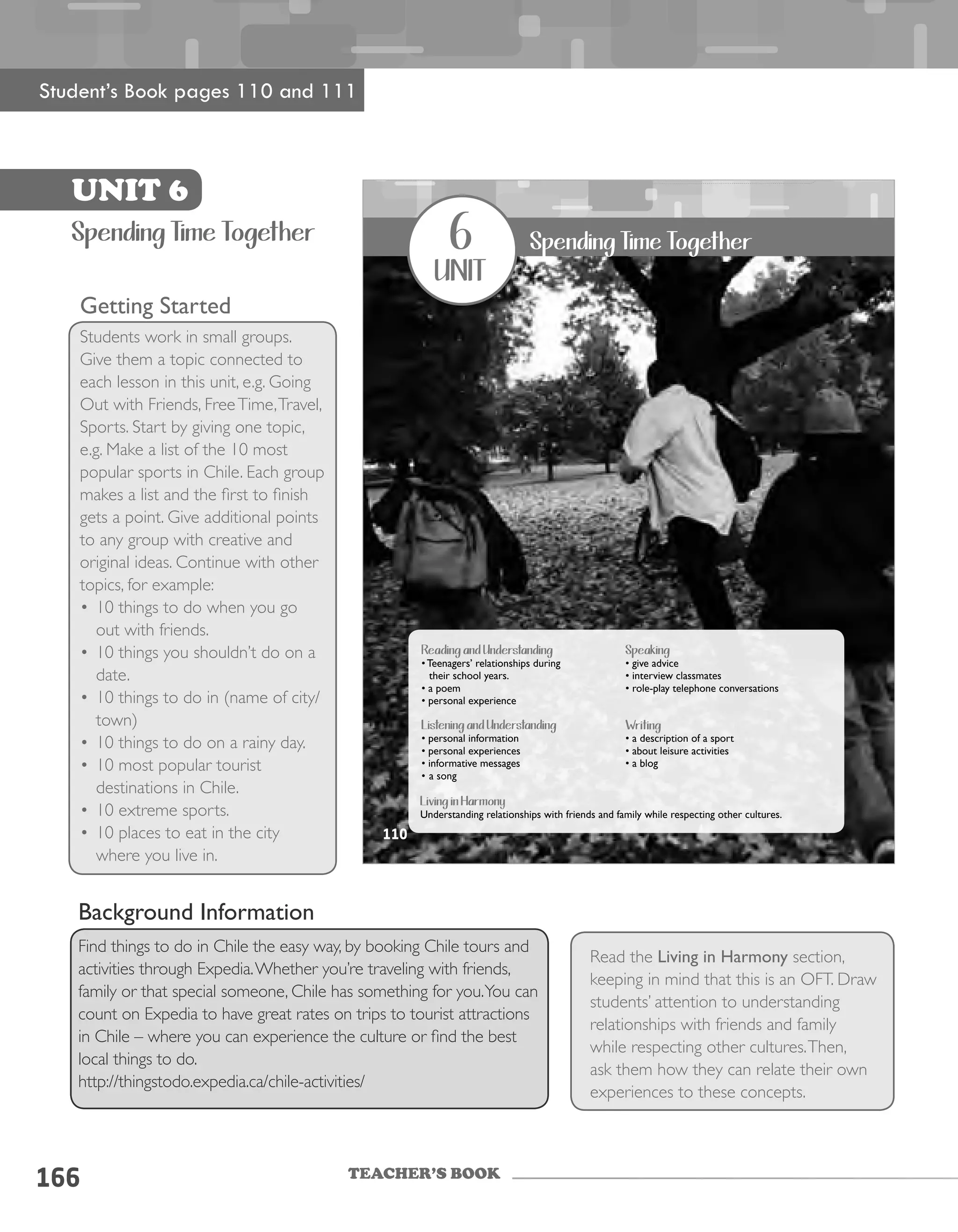 TEACHER’S BOOK
166
Getting Started
Students work in small groups.
Give them a topic connected to
each lesson in this unit, e.g. Going
Out with Friends, FreeTime,Travel,
Sports. Start by giving one topic,
e.g. Make a list of the 10 most
popular sports in Chile. Each group
makes a list and the first to finish
gets a point. Give additional points
to any group with creative and
original ideas. Continue with other
topics, for example:
•	10 things to do when you go
out with friends.
•	10 things you shouldn’t do on a
date.
•	10 things to do in (name of city/
town)
•	10 things to do on a rainy day.
•	10 most popular tourist
destinations in Chile.
•	10 extreme sports.
•	10 places to eat in the city
where you live in.
Read the Living in Harmony section,
keeping in mind that this is an OFT. Draw
students’ attention to understanding
relationships with friends and family
while respecting other cultures.Then,
ask them how they can relate their own
experiences to these concepts.
UNIT 6
Spending Time Together
Student’s Book pages 110 and 111
Background Information
Find things to do in Chile the easy way, by booking Chile tours and
activities through Expedia.Whether you’re traveling with friends,
family or that special someone, Chile has something for you.You can
count on Expedia to have great rates on trips to tourist attractions
in Chile – where you can experience the culture or find the best
local things to do.
http://thingstodo.expedia.ca/chile-activities/
UNIT 6110
6
unit
Spending Time Together
Reading and Understanding
• Teenagers’ relationships during
their school years.
• a poem
• personal experience
Listening and Understanding
• personal information
• personal experiences
• informative messages
• a song
Speaking
• give advice
• interview classmates
• role-play telephone conversations
Writing
• a description of a sport
• about leisure activities
• a blog
Living in Harmony
Understanding relationships with friends and family while respecting other cultures.
110
 