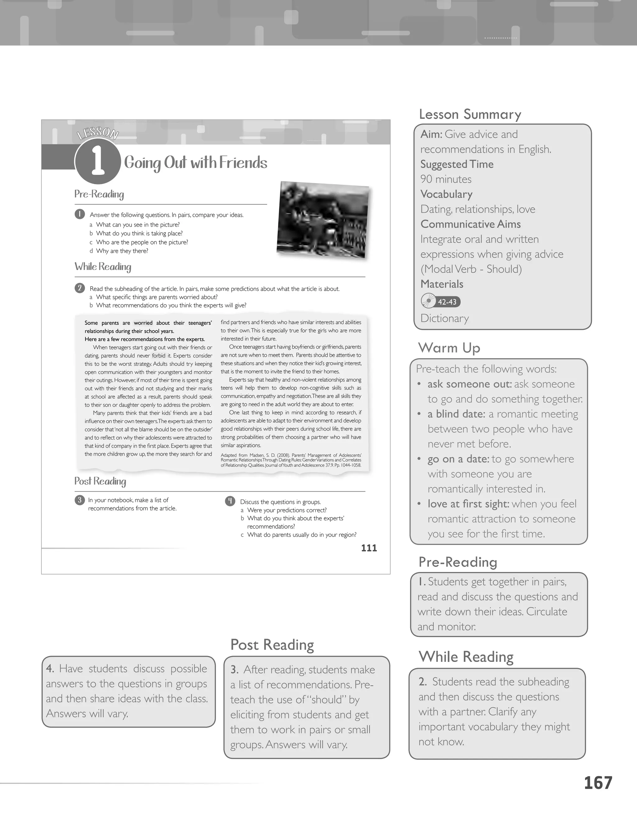 167
Warm Up
Pre-teach the following words:
•	 ask someone out: ask someone
to go and do something together.
•	 a blind date: a romantic meeting
between two people who have
never met before.
•	 go on a date: to go somewhere
with someone you are
romantically interested in.
•	 love at first sight: when you feel
romantic attraction to someone
you see for the first time.
While Reading
2. Students read the subheading
and then discuss the questions
with a partner. Clarify any
important vocabulary they might
not know.
4. Have students discuss possible
answers to the questions in groups
and then share ideas with the class.
Answers will vary.
Lesson Summary
Aim: Give advice and
recommendations in English.
Suggested Time
90 minutes
Vocabulary
Dating, relationships, love
Communicative Aims
Integrate oral and written
expressions when giving advice
(ModalVerb - Should)
Materials
Dictionary
42-43
Post Reading
3. After reading, students make
a list of recommendations. Pre-
teach the use of “should” by
eliciting from students and get
them to work in pairs or small
groups.Answers will vary.
1. Students get together in pairs,
read and discuss the questions and
write down their ideas. Circulate
and monitor.
Pre-Reading
111
Going Out with Friends
LESSON
1
Pre-Reading
While Reading
find partners and friends who have similar interests and abilities
to their own.This is especially true for the girls who are more
interested in their future.
Once teenagers start having boyfriends or girlfriends,parents
are not sure when to meet them. Parents should be attentive to
these situations and when they notice their kid’s growing interest,
that is the moment to invite the friend to their homes.
Experts say that healthy and non-violent relationships among
teens will help them to develop non-cognitive skills such as
communication, empathy and negotiation.These are all skills they
are going to need in the adult world they are about to enter.
One last thing to keep in mind: according to research, if
adolescents are able to adapt to their environment and develop
good relationships with their peers during school life, there are
strong probabilities of them choosing a partner who will have
similar aspirations.
Adapted from Madsen, S. D. (2008). Parents’ Management of Adolescents’
Romantic RelationshipsThrough Dating Rules:GenderVariations and Correlates
of Relationship Qualities.Journal ofYouth and Adolescence 37.9.Pp.1044-1058.
In your notebook, make a list of
recommendations from the article.
3
Some parents are worried about their teenagers’
relationships during their school years.
Here are a few recommendations from the experts.
When teenagers start going out with their friends or
dating, parents should never forbid it. Experts consider
this to be the worst strategy. Adults should try keeping
open communication with their youngsters and monitor
their outings. However, if most of their time is spent going
out with their friends and not studying and their marks
at school are affected as a result, parents should speak
to their son or daughter openly to address the problem.
Many parents think that their kids’ friends are a bad
influence on their own teenagers.The experts ask them to
consider that‘not all the blame should be on the outsider’
and to reflect on why their adolescents were attracted to
that kind of company in the first place. Experts agree that
the more children grow up, the more they search for and
Post Reading
1 Answer the following questions. In pairs, compare your ideas.
a What can you see in the picture?
b What do you think is taking place?
c Who are the people on the picture?
d Why are they there?
2 Read the subheading of the article. In pairs, make some predictions about what the article is about.
a What specific things are parents worried about?
b What recommendations do you think the experts will give?
4 Discuss the questions in groups.
a Were your predictions correct?
b What do you think about the experts’
recommendations?
c What do parents usually do in your region?
 
