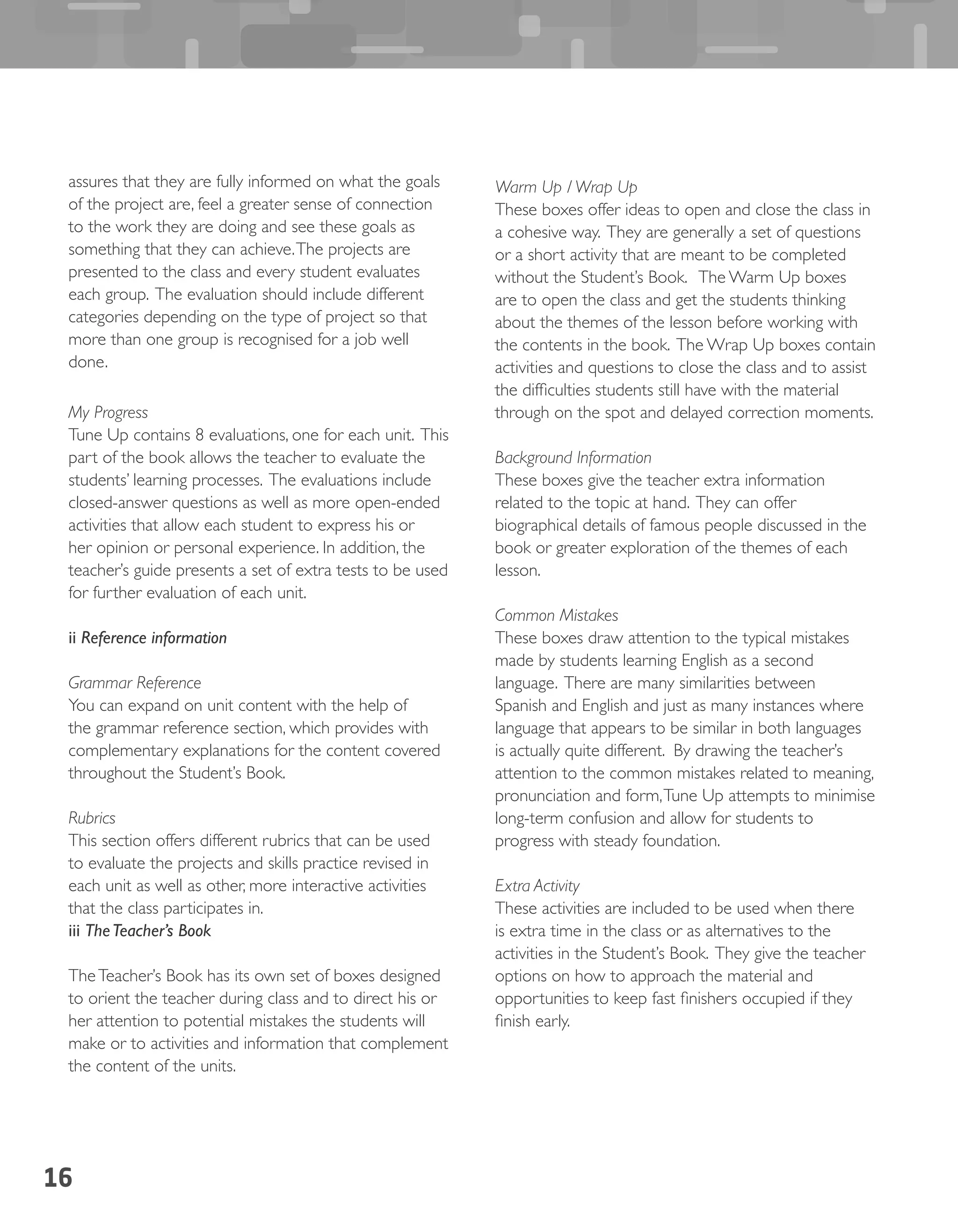 16
assures that they are fully informed on what the goals
of the project are, feel a greater sense of connection
to the work they are doing and see these goals as
something that they can achieve.The projects are
presented to the class and every student evaluates
each group. The evaluation should include different
categories depending on the type of project so that
more than one group is recognised for a job well
done.
My Progress
Tune Up contains 8 evaluations, one for each unit. This
part of the book allows the teacher to evaluate the
students’ learning processes. The evaluations include
closed-answer questions as well as more open-ended
activities that allow each student to express his or
her opinion or personal experience. In addition, the
teacher’s guide presents a set of extra tests to be used
for further evaluation of each unit.
ii Reference information
Grammar Reference
You can expand on unit content with the help of
the grammar reference section, which provides with
complementary explanations for the content covered
throughout the Student’s Book.
Rubrics
This section offers different rubrics that can be used
to evaluate the projects and skills practice revised in
each unit as well as other, more interactive activities
that the class participates in.
iii TheTeacher’s Book
TheTeacher’s Book has its own set of boxes designed
to orient the teacher during class and to direct his or
her attention to potential mistakes the students will
make or to activities and information that complement
the content of the units.
Warm Up / Wrap Up
These boxes offer ideas to open and close the class in
a cohesive way. They are generally a set of questions
or a short activity that are meant to be completed
without the Student’s Book. The Warm Up boxes
are to open the class and get the students thinking
about the themes of the lesson before working with
the contents in the book. The Wrap Up boxes contain
activities and questions to close the class and to assist
the difficulties students still have with the material
through on the spot and delayed correction moments.
Background Information
These boxes give the teacher extra information
related to the topic at hand. They can offer
biographical details of famous people discussed in the
book or greater exploration of the themes of each
lesson.
Common Mistakes
These boxes draw attention to the typical mistakes
made by students learning English as a second
language. There are many similarities between
Spanish and English and just as many instances where
language that appears to be similar in both languages
is actually quite different. By drawing the teacher’s
attention to the common mistakes related to meaning,
pronunciation and form,Tune Up attempts to minimise
long-term confusion and allow for students to
progress with steady foundation.
Extra Activity
These activities are included to be used when there
is extra time in the class or as alternatives to the
activities in the Student’s Book. They give the teacher
options on how to approach the material and
opportunities to keep fast finishers occupied if they
finish early.
 