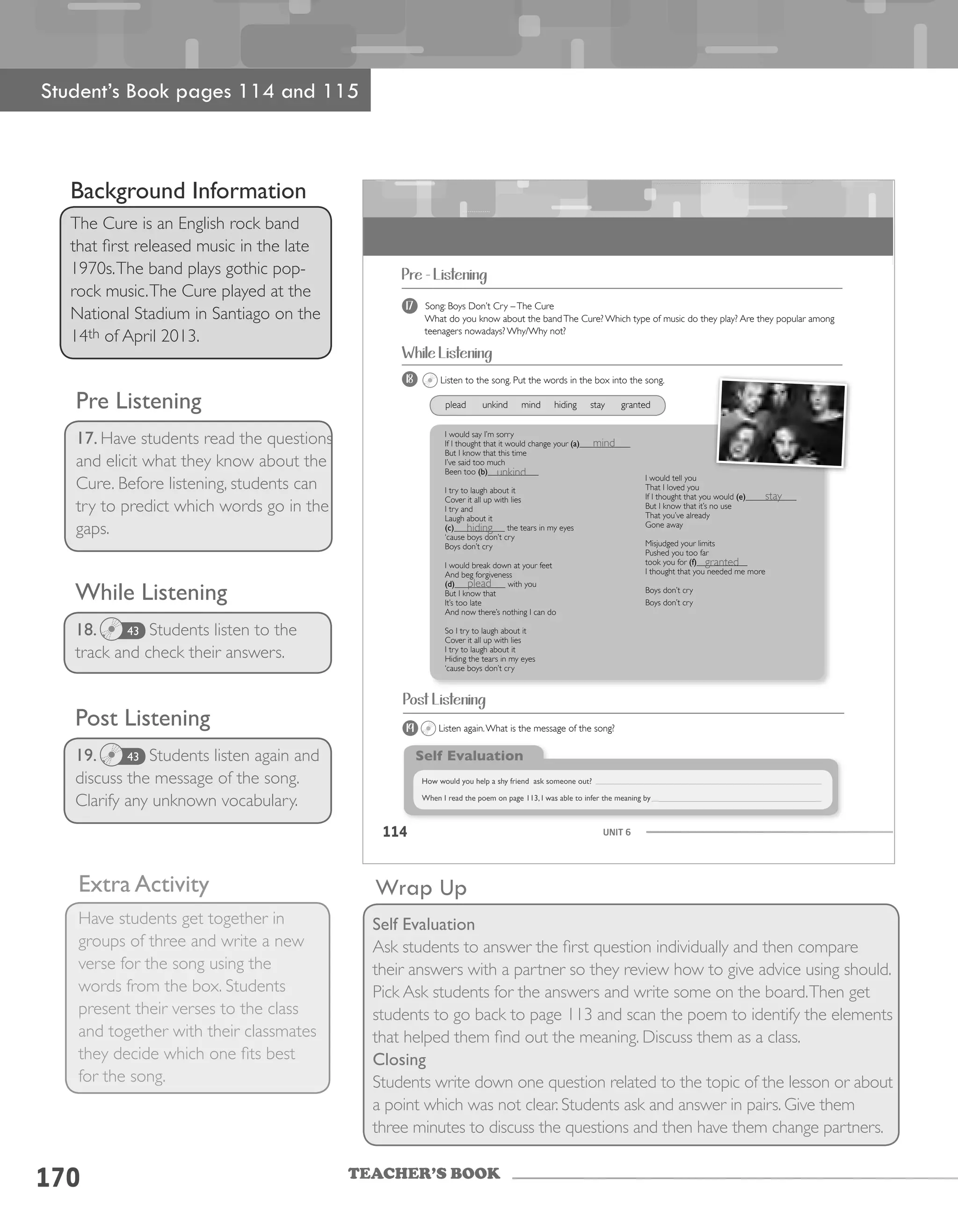 TEACHER’S BOOK
170
While Listening
18. Students listen to the
track and check their answers.
Wrap Up
Self Evaluation
Ask students to answer the first question individually and then compare
their answers with a partner so they review how to give advice using should.
Pick Ask students for the answers and write some on the board.Then get
students to go back to page 113 and scan the poem to identify the elements
that helped them find out the meaning. Discuss them as a class.
Closing
Students write down one question related to the topic of the lesson or about
a point which was not clear. Students ask and answer in pairs. Give them
three minutes to discuss the questions and then have them change partners.
Student’s Book pages 114 and 115
Background Information
The Cure is an English rock band
that first released music in the late
1970s.The band plays gothic pop-
rock music.The Cure played at the
National Stadium in Santiago on the
14th of April 2013.
Pre Listening
17. Have students read the questions
and elicit what they know about the
Cure. Before listening, students can
try to predict which words go in the
gaps.
43
Post Listening
19. Students listen again and
discuss the message of the song.
Clarify any unknown vocabulary.
43
Extra Activity
Have students get together in
groups of three and write a new
verse for the song using the
words from the box. Students
present their verses to the class
and together with their classmates
they decide which one fits best
for the song.
UNIT 6114
Pre - Listening
17 Song: Boys Don’t Cry –The Cure
What do you know about the bandThe Cure? Which type of music do they play? Are they popular among
teenagers nowadays? Why/Why not?
18 Listen to the song. Put the words in the box into the song.
I would say I’m sorry
I would say I’m sorry
If I thought that it would change your (a)____________
But I know that this time
I’ve said too much
Been too (b)____________
I try to laugh about it
Cover it all up with lies
I try and
Laugh about it
(c)____________ the tears in my eyes
‘cause boys don’t cry
Boys don’t cry
I would break down at your feet
And beg forgiveness
(d)____________ with you
But I know that
It’s too late
And now there’s nothing I can do
So I try to laugh about it
Cover it all up with lies
I try to laugh about it
Hiding the tears in my eyes
‘cause boys don’t cry
I would tell you
That I loved you
If I thought that you would (e)____________
But I know that it’s no use
That you’ve already
Gone away
Misjudged your limits
Pushed you too far
took you for (f)____________
I thought that you needed me more
Boys don’t cry
Boys don’t cry
Self Evaluation
How would you help a shy friend ask someone out?
When I read the poem on page 113, I was able to infer the meaning by
While Listening
plead unkind mind hiding stay granted
19 Listen again.What is the message of the song?
Post Listening
mind
unkind
hiding
granted
plead
stay
 