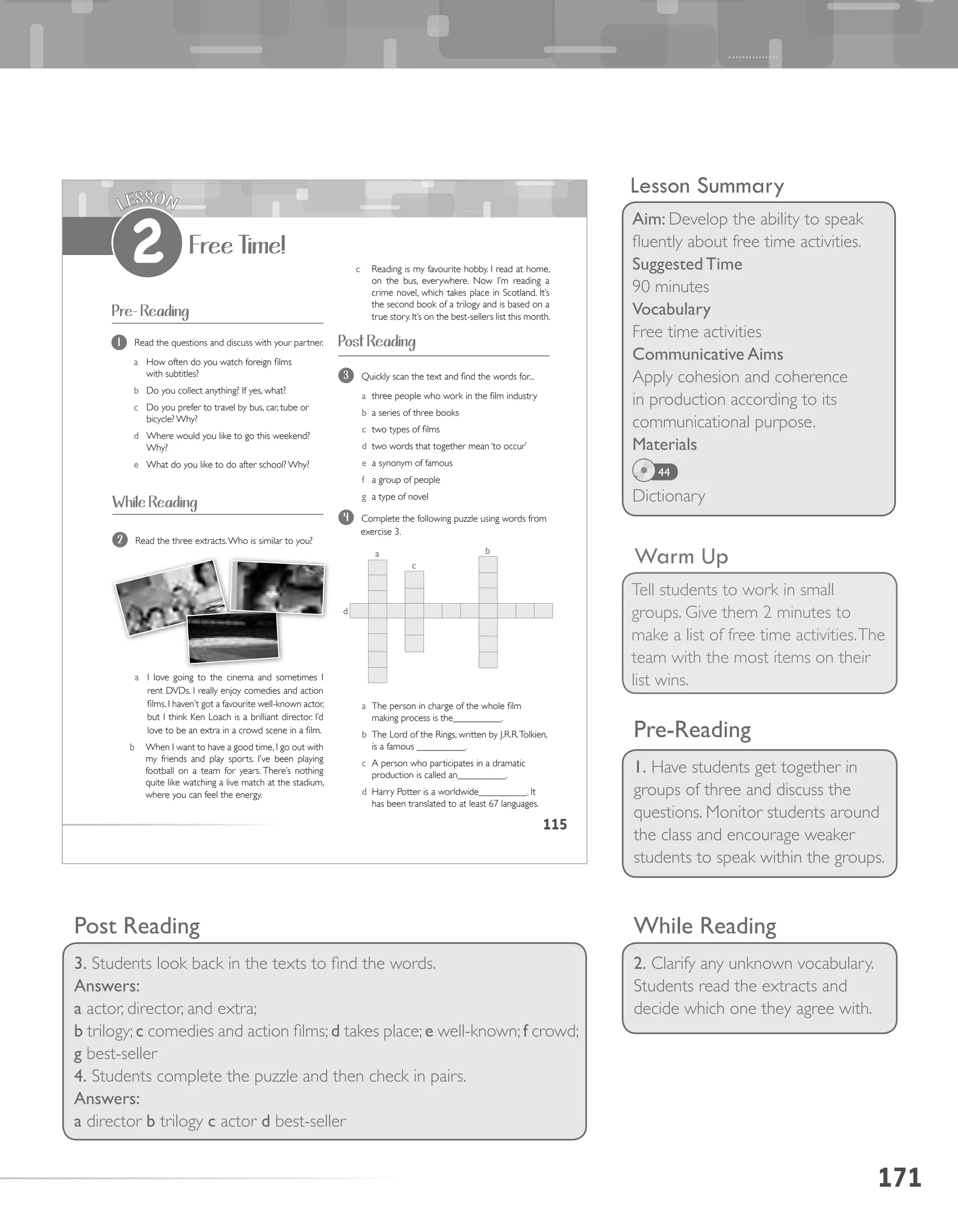 171
Lesson Summary
Aim: Develop the ability to speak
fluently about free time activities.
Suggested Time
90 minutes
Vocabulary
Free time activities
Communicative Aims
Apply cohesion and coherence
in production according to its
communicational purpose.
Materials
Dictionary
44
Warm Up
Tell students to work in small
groups. Give them 2 minutes to
make a list of free time activities.The
team with the most items on their
list wins.
While Reading
2. Clarify any unknown vocabulary.
Students read the extracts and
decide which one they agree with.
Pre-Reading
1. Have students get together in
groups of three and discuss the
questions. Monitor students around
the class and encourage weaker
students to speak within the groups.
Post Reading
3. Students look back in the texts to find the words.
Answers:
a actor, director, and extra;
b trilogy; c comedies and action films; d takes place; e well-known; f crowd;
g best-seller
4. Students complete the puzzle and then check in pairs.
Answers:
a director b trilogy c actor d best-seller
115
Pre- Reading
1 Read the questions and discuss with your partner.
a How often do you watch foreign films
with subtitles?
b Do you collect anything? If yes, what?
c Do you prefer to travel by bus, car, tube or
bicycle? Why?
d Where would you like to go this weekend?
Why?
e What do you like to do after school? Why?
Free Time!
LESSON
2
2 Read the three extracts.Who is similar to you?
a I love going to the cinema and sometimes I
rent DVDs. I really enjoy comedies and action
films. I haven’t got a favourite well-known actor,
but I think Ken Loach is a brilliant director. I’d
love to be an extra in a crowd scene in a film.
b When I want to have a good time, I go out with
my friends and play sports. I’ve been playing
football on a team for years. There’s nothing
quite like watching a live match at the stadium,
where you can feel the energy.
While Reading
Post Reading
3 Quickly scan the text and find the words for...
a three people who work in the film industry
b a series of three books
c two types of films
d two words that together mean ‘to occur’
e a synonym of famous
f a group of people
g a type of novel
4 Complete the following puzzle using words from
exercise 3.
c Reading is my favourite hobby. I read at home,
on the bus, everywhere. Now I’m reading a
crime novel, which takes place in Scotland. It’s
the second book of a trilogy and is based on a
true story. It’s on the best-sellers list this month.
a The person in charge of the whole film
making process is the__________.
b The Lord of the Rings, written by J.R.R.Tolkien,
is a famous __________.
c A person who participates in a dramatic
production is called an__________.
d Harry Potter is a worldwide__________. It
has been translated to at least 67 languages.
a b
c
d
 