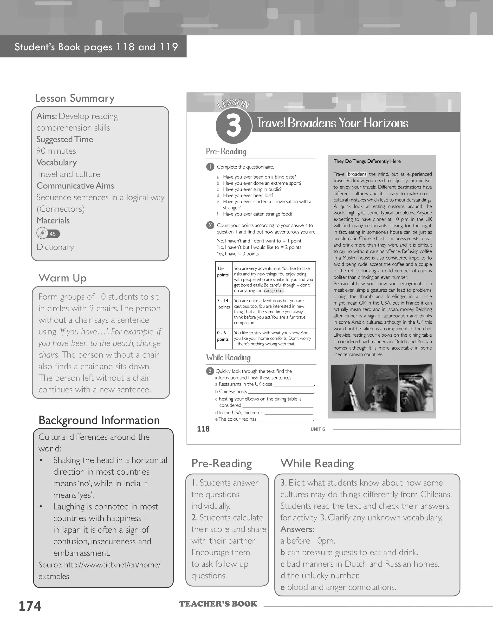 TEACHER’S BOOK
Lesson Summary
Aims: Develop reading
comprehension skills
Suggested Time
90 minutes
Vocabulary
Travel and culture
Communicative Aims
Sequence sentences in a logical way
(Connectors)
Materials
Dictionary
45
Warm Up
Form groups of 10 students to sit
in circles with 9 chairs.The person
without a chair says a sentence
using ‘If you have…’. For example, If
you have been to the beach, change
chairs. The person without a chair
also finds a chair and sits down.
The person left without a chair
continues with a new sentence.
Student’s Book pages 118 and 119
Background Information
Cultural differences around the
world:
•	 Shaking the head in a horizontal
direction in most countries
means ‘no’, while in India it
means ‘yes’.
•	 Laughing is connoted in most
countries with happiness -
in Japan it is often a sign of
confusion, insecureness and
embarrassment.
Source: http://www.cicb.net/en/home/
examples
174
Pre-Reading
1. Students answer
the questions
individually.
2. Students calculate
their score and share
with their partner.
Encourage them
to ask follow up
questions.
While Reading
3. Elicit what students know about how some
cultures may do things differently from Chileans.
Students read the text and check their answers
for activity 3. Clarify any unknown vocabulary.
Answers:
a before 10pm.
b can pressure guests to eat and drink.
c bad manners in Dutch and Russian homes.
d the unlucky number.
e blood and anger connotations.
UNIT 6118
Pre- Reading
While Reading
1 Complete the questionnaire.
a Have you ever been on a blind date?
b Have you ever done an extreme sport?
c Have you ever sung in public?
d Have you ever been lost?
e Have you ever started a conversation with a
stranger?
f Have you ever eaten strange food?
LESSON
3 Travel Broadens Your Horizons
2 Count your points according to your answers to
question 1 and find out how adventurous you are.
No, I haven’t and I don’t want to = 1 point
No, I haven’t but I would like to = 2 points
Yes, I have = 3 points
15+
points
You are very adventurous!You like to take
risks and try new things.You enjoy being
with people who are similar to you and you
get bored easily. Be careful though – don’t
do anything too dangerous!
7 - 14
points
You are quite adventurous but you are
cautious, too.You are interested in new
things, but at the same time you always
think before you act.You are a fun travel
companion.
0 - 6
points
You like to stay with what you know.And
you like your home comforts. Don’t worry
– there’s nothing wrong with that.
3 Quickly look through the text, find the
information and finish these sentences
a Restaurants in the UK close ________________.
b Chinese hosts __________________________.
c Resting your elbows on the dining table is
considered ____________________________.
d In the USA, thirteen is ___________________.
eThe colour red has ______________________.
They Do Things Differently Here
Travel broadens the mind, but as experienced
travellers know, you need to adjust your mindset
to enjoy your travels. Different destinations have
different cultures and it is easy to make cross-
cultural mistakes which lead to misunderstandings.
A quick look at eating customs around the
world highlights some typical problems. Anyone
expecting to have dinner at 10 p.m. in the UK
will find many restaurants closing for the night.
In fact, eating in someone’s house can be just as
problematic. Chinese hosts can press guests to eat
and drink more than they wish, and it is difficult
to say no without causing offence. Refusing coffee
in a Muslim house is also considered impolite.To
avoid being rude, accept the coffee and a couple
of the refills: drinking an odd number of cups is
politer than drinking an even number.
Be careful how you show your enjoyment of a
meal: even simple gestures can lead to problems.
Joining the thumb and forefinger in a circle
might mean OK in the USA, but in France it can
actually mean zero and in Japan, money. Belching
after dinner is a sign of appreciation and thanks
in some Arabic cultures, although in the UK this
would not be taken as a compliment to the chef.
Likewise, resting your elbows on the dining table
is considered bad manners in Dutch and Russian
homes although it is more acceptable in some
Mediterranean countries.
 