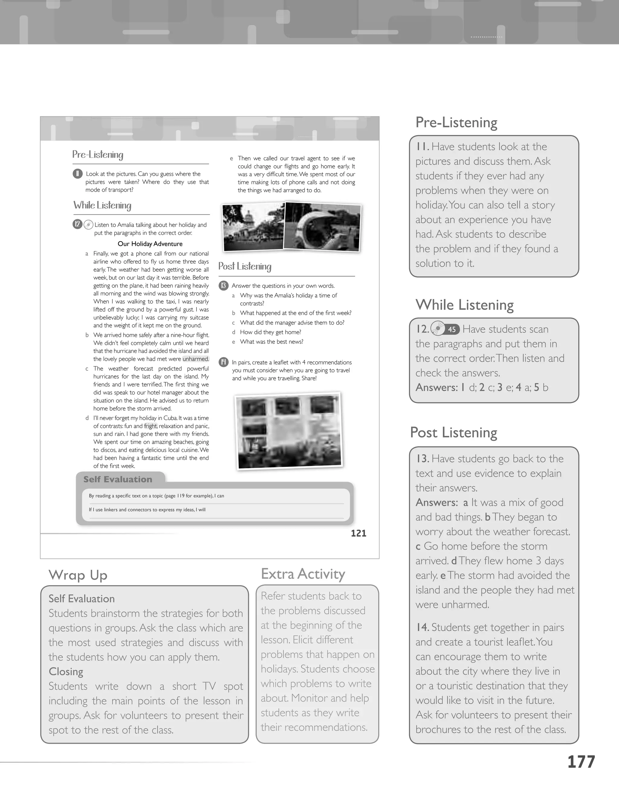 177
Pre-Listening
11. Have students look at the
pictures and discuss them.Ask
students if they ever had any
problems when they were on
holiday.You can also tell a story
about an experience you have
had.Ask students to describe
the problem and if they found a
solution to it.
While Listening
12. 	 Have students scan
the paragraphs and put them in
the correct order.Then listen and
check the answers.
Answers: 1 d; 2 c; 3 e; 4 a; 5 b
45
13. Have students go back to the
text and use evidence to explain
their answers.
Answers: a It was a mix of good
and bad things. bThey began to
worry about the weather forecast.
c Go home before the storm
arrived. dThey flew home 3 days
early. eThe storm had avoided the
island and the people they had met
were unharmed.
14. Students get together in pairs
and create a tourist leaflet.You
can encourage them to write
about the city where they live in
or a touristic destination that they
would like to visit in the future.
Ask for volunteers to present their
brochures to the rest of the class.
Extra Activity
Refer students back to
the problems discussed
at the beginning of the
lesson. Elicit different
problems that happen on
holidays. Students choose
which problems to write
about. Monitor and help
students as they write
their recommendations.
Wrap Up
Self Evaluation
Students brainstorm the strategies for both
questions in groups.Ask the class which are
the most used strategies and discuss with
the students how you can apply them.
Closing
Students write down a short TV spot
including the main points of the lesson in
groups. Ask for volunteers to present their
spot to the rest of the class.
Post Listening
121
12 Listen to Amalia talking about her holiday and
put the paragraphs in the correct order.
Our Holiday Adventure
a Finally, we got a phone call from our national
airline who offered to fly us home three days
early. The weather had been getting worse all
week, but on our last day it was terrible. Before
getting on the plane, it had been raining heavily
all morning and the wind was blowing strongly.
When I was walking to the taxi, I was nearly
lifted off the ground by a powerful gust. I was
unbelievably lucky; I was carrying my suitcase
and the weight of it kept me on the ground.
b We arrived home safely after a nine-hour flight.
We didn’t feel completely calm until we heard
that the hurricane had avoided the island and all
the lovely people we had met were unharmed.
c The weather forecast predicted powerful
hurricanes for the last day on the island. My
friends and I were terrified.The first thing we
did was speak to our hotel manager about the
situation on the island. He advised us to return
home before the storm arrived.
d I’ll never forget my holiday in Cuba.It was a time
of contrasts: fun and fright, relaxation and panic,
sun and rain. I had gone there with my friends.
We spent our time on amazing beaches, going
to discos, and eating delicious local cuisine.We
had been having a fantastic time until the end
of the first week.
Pre-Listening
13 Answer the questions in your own words.
a Why was the Amalia’s holiday a time of
contrasts?
b What happened at the end of the first week?
c What did the manager advise them to do?
d How did they get home?
e What was the best news?
14 In pairs, create a leaflet with 4 recommendations
you must consider when you are going to travel
and while you are travelling. Share!
11 Look at the pictures. Can you guess where the
pictures were taken? Where do they use that
mode of transport?
Post Listening
e Then we called our travel agent to see if we
could change our flights and go home early. It
was a very difficult time.We spent most of our
time making lots of phone calls and not doing
the things we had arranged to do.
Self Evaluation
By reading a specific text on a topic (page 119 for example), I can
If I use linkers and connectors to express my ideas, I will
While Listening
 