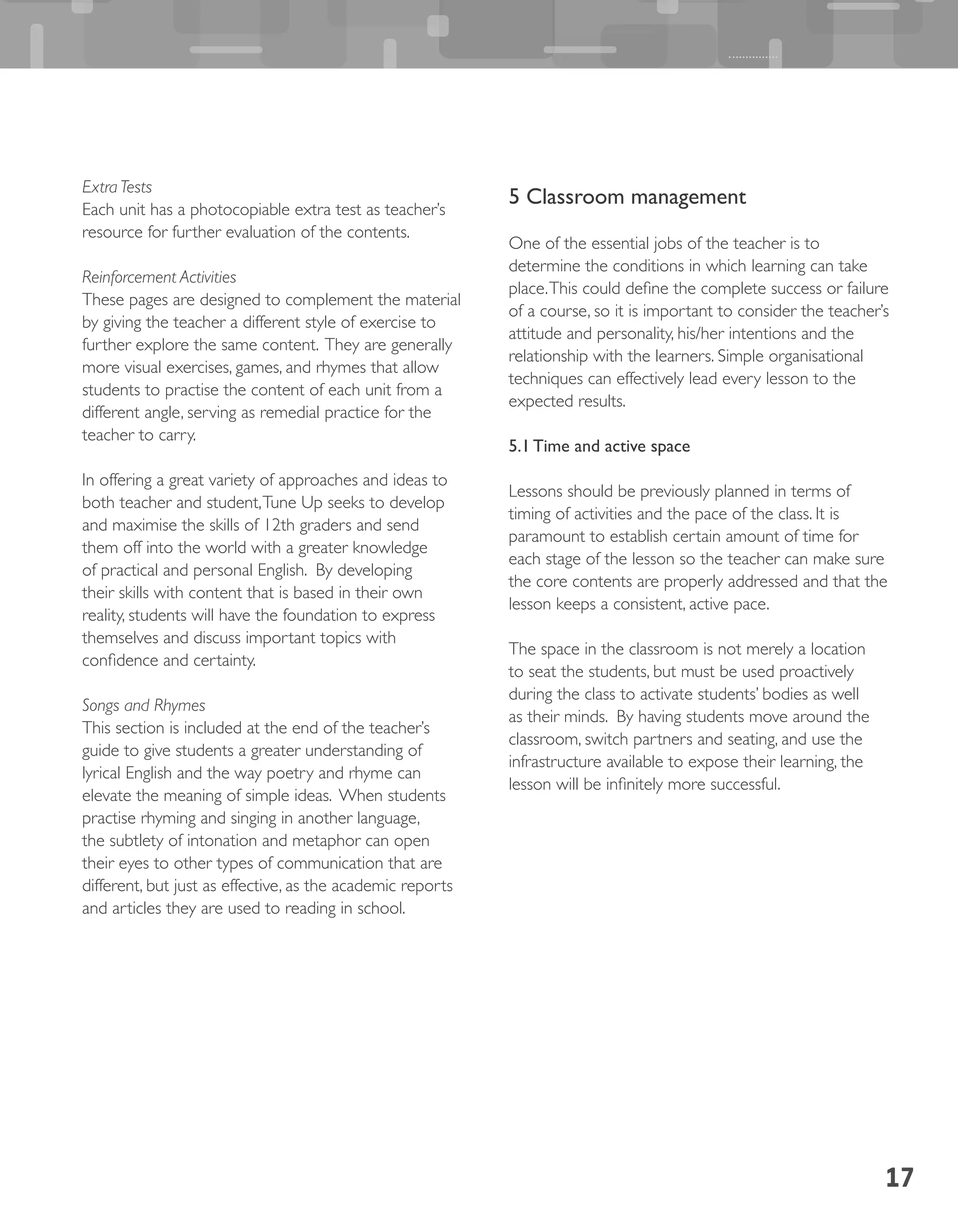 17
Extra Tests
Each unit has a photocopiable extra test as teacher’s
resource for further evaluation of the contents.
Reinforcement Activities
These pages are designed to complement the material
by giving the teacher a different style of exercise to
further explore the same content. They are generally
more visual exercises, games, and rhymes that allow
students to practise the content of each unit from a
different angle, serving as remedial practice for the
teacher to carry.
In offering a great variety of approaches and ideas to
both teacher and student,Tune Up seeks to develop
and maximise the skills of 12th graders and send
them off into the world with a greater knowledge
of practical and personal English. By developing
their skills with content that is based in their own
reality, students will have the foundation to express
themselves and discuss important topics with
confidence and certainty.
Songs and Rhymes
This section is included at the end of the teacher’s
guide to give students a greater understanding of
lyrical English and the way poetry and rhyme can
elevate the meaning of simple ideas. When students
practise rhyming and singing in another language,
the subtlety of intonation and metaphor can open
their eyes to other types of communication that are
different, but just as effective, as the academic reports
and articles they are used to reading in school.
5 Classroom management
One of the essential jobs of the teacher is to
determine the conditions in which learning can take
place.This could define the complete success or failure
of a course, so it is important to consider the teacher’s
attitude and personality, his/her intentions and the
relationship with the learners. Simple organisational
techniques can effectively lead every lesson to the
expected results.
5.1 Time and active space
Lessons should be previously planned in terms of
timing of activities and the pace of the class. It is
paramount to establish certain amount of time for
each stage of the lesson so the teacher can make sure
the core contents are properly addressed and that the
lesson keeps a consistent, active pace.
The space in the classroom is not merely a location
to seat the students, but must be used proactively
during the class to activate students’ bodies as well
as their minds. By having students move around the
classroom, switch partners and seating, and use the
infrastructure available to expose their learning, the
lesson will be infinitely more successful.
 