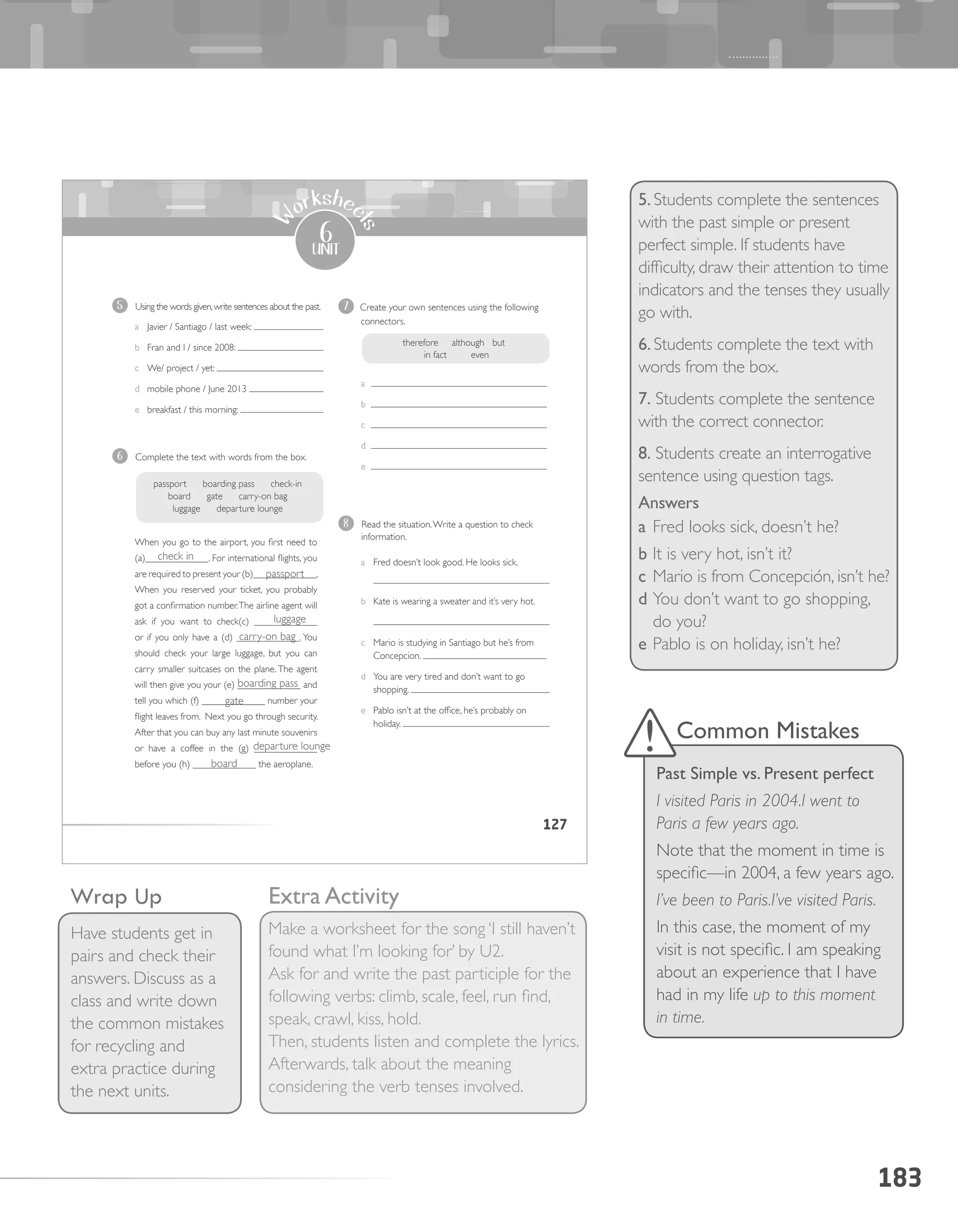 183
5. Students complete the sentences
with the past simple or present
perfect simple. If students have
difficulty, draw their attention to time
indicators and the tenses they usually
go with.
6. Students complete the text with
words from the box.
7. Students complete the sentence
with the correct connector.
8. Students create an interrogative
sentence using question tags.
Answers
a	Fred looks sick, doesn’t he?
b	It is very hot, isn’t it?
c	Mario is from Concepción, isn’t he?
d	You don’t want to go shopping,
do you?
e	Pablo is on holiday, isn’t he?
Wrap Up
Have students get in
pairs and check their
answers. Discuss as a
class and write down
the common mistakes
for recycling and
extra practice during
the next units.
Common Mistakes
Past Simple vs. Present perfect
I visited Paris in 2004.I went to
Paris a few years ago.
Note that the moment in time is
specific—in 2004, a few years ago.
I’ve been to Paris.I’ve visited Paris.
In this case, the moment of my
visit is not specific. I am speaking
about an experience that I have
had in my life up to this moment
in time.
Extra Activity
Make a worksheet for the song ‘I still haven’t
found what I’m looking for’ by U2.
Ask for and write the past participle for the
following verbs: climb, scale, feel, run find,
speak, crawl, kiss, hold.
Then, students listen and complete the lyrics.
Afterwards, talk about the meaning
considering the verb tenses involved.
127
6
unit
W
orkshee
ts
5 Using the words given,write sentences about the past.
a Javier / Santiago / last week:
b Fran and I / since 2008:
c We/ project / yet:
d mobile phone / June 2013
e breakfast / this morning:
6 Complete the text with words from the box.
When you go to the airport, you first need to
(a)_____________. For international flights, you
are required to present your (b)_____________,
When you reserved your ticket, you probably
got a confirmation number.The airline agent will
ask if you want to check(c) _____________
or if you only have a (d) _____________. You
should check your large luggage, but you can
carry smaller suitcases on the plane. The agent
will then give you your (e) _____________ and
tell you which (f) _____________ number your
flight leaves from. Next you go through security.
After that you can buy any last minute souvenirs
or have a coffee in the (g) _____________
before you (h) _____________ the aeroplane.
7 Create your own sentences using the following
connectors.
a
b
c
d
e
8 Read the situation.Write a question to check
information.
a Fred doesn’t look good. He looks sick.
b Kate is wearing a sweater and it’s very hot.
c Mario is studying in Santiago but he’s from
Concepcion.
d You are very tired and don’t want to go
shopping.
e Pablo isn’t at the office, he’s probably on
holiday.
passport boarding pass check-in
board gate carry-on bag
luggage departure lounge
therefore although but
in fact even
check in
	 passport
		 luggage
carry-on bag
	 boarding pass
	 gate
	 departure lounge
board
 