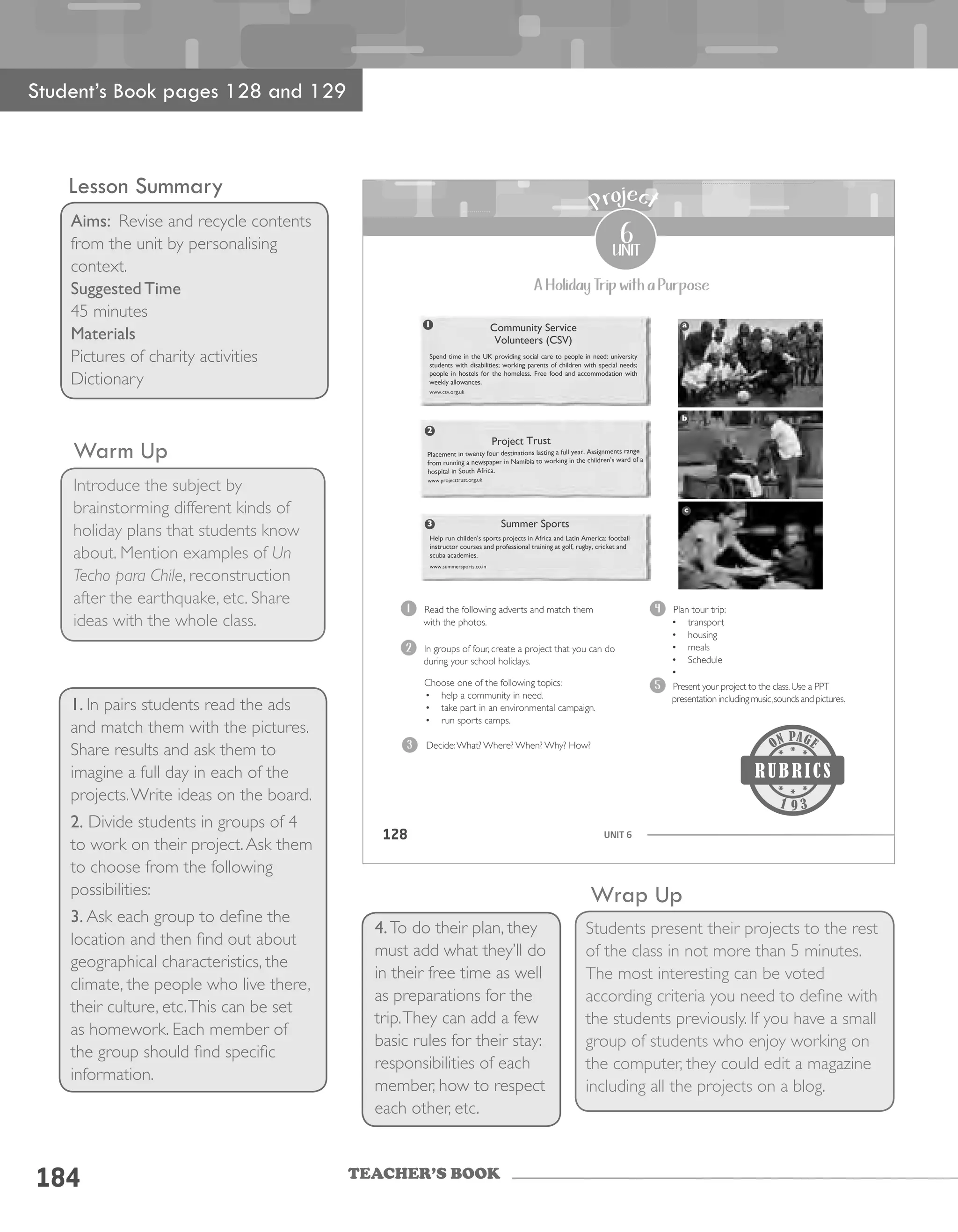 TEACHER’S BOOK
184
Warm Up
Introduce the subject by
brainstorming different kinds of
holiday plans that students know
about. Mention examples of Un
Techo para Chile, reconstruction
after the earthquake, etc. Share
ideas with the whole class.
1. In pairs students read the ads
and match them with the pictures.
Share results and ask them to
imagine a full day in each of the
projects.Write ideas on the board.
2. Divide students in groups of 4
to work on their project.Ask them
to choose from the following
possibilities:
3. Ask each group to define the
location and then find out about
geographical characteristics, the
climate, the people who live there,
their culture, etc.This can be set
as homework. Each member of
the group should find specific
information.
Wrap Up
Students present their projects to the rest
of the class in not more than 5 minutes.
The most interesting can be voted
according criteria you need to define with
the students previously. If you have a small
group of students who enjoy working on
the computer, they could edit a magazine
including all the projects on a blog.
4.To do their plan, they
must add what they’ll do
in their free time as well
as preparations for the
trip.They can add a few
basic rules for their stay:
responsibilities of each
member, how to respect
each other, etc.
Student’s Book pages 128 and 129
Lesson Summary
Aims: Revise and recycle contents
from the unit by personalising
context.
Suggested Time
45 minutes
Materials
Pictures of charity activities
Dictionary
UNIT 6128
6
unit
Project
A Holiday Trip with a Purpose
Community Service
Volunteers (CSV)
Spend time in the UK providing social care to people in need: university
students with disabilities; working parents of children with special needs;
people in hostels for the homeless. Free food and accommodation with
weekly allowances.
www.csv.org.uk
Project Trust
Placement in twenty four destinations lasting a full year. Assignments range
from running a newspaper in Namibia to working in the children’s ward of a
hospital in South Africa.
www.projecttrust.org.uk
1
2
Summer Sports
Help run childen’s sports projects in Africa and Latin America: football
instructor courses and professional training at golf, rugby, cricket and
scuba academies.
www.summersports.co.in
3
a
b
c
1 Read the following adverts and match them
with the photos.
2 In groups of four, create a project that you can do
during your school holidays.
Choose one of the following topics:
• help a community in need.
• take part in an environmental campaign.
• run sports camps.
Decide:What? Where? When? Why? How?
4 Plan tour trip:
• transport
• housing
• meals
• Schedule
•
5 Present your project to the class.Use a PPT
presentation including music,sounds and pictures.
3
9 3
 