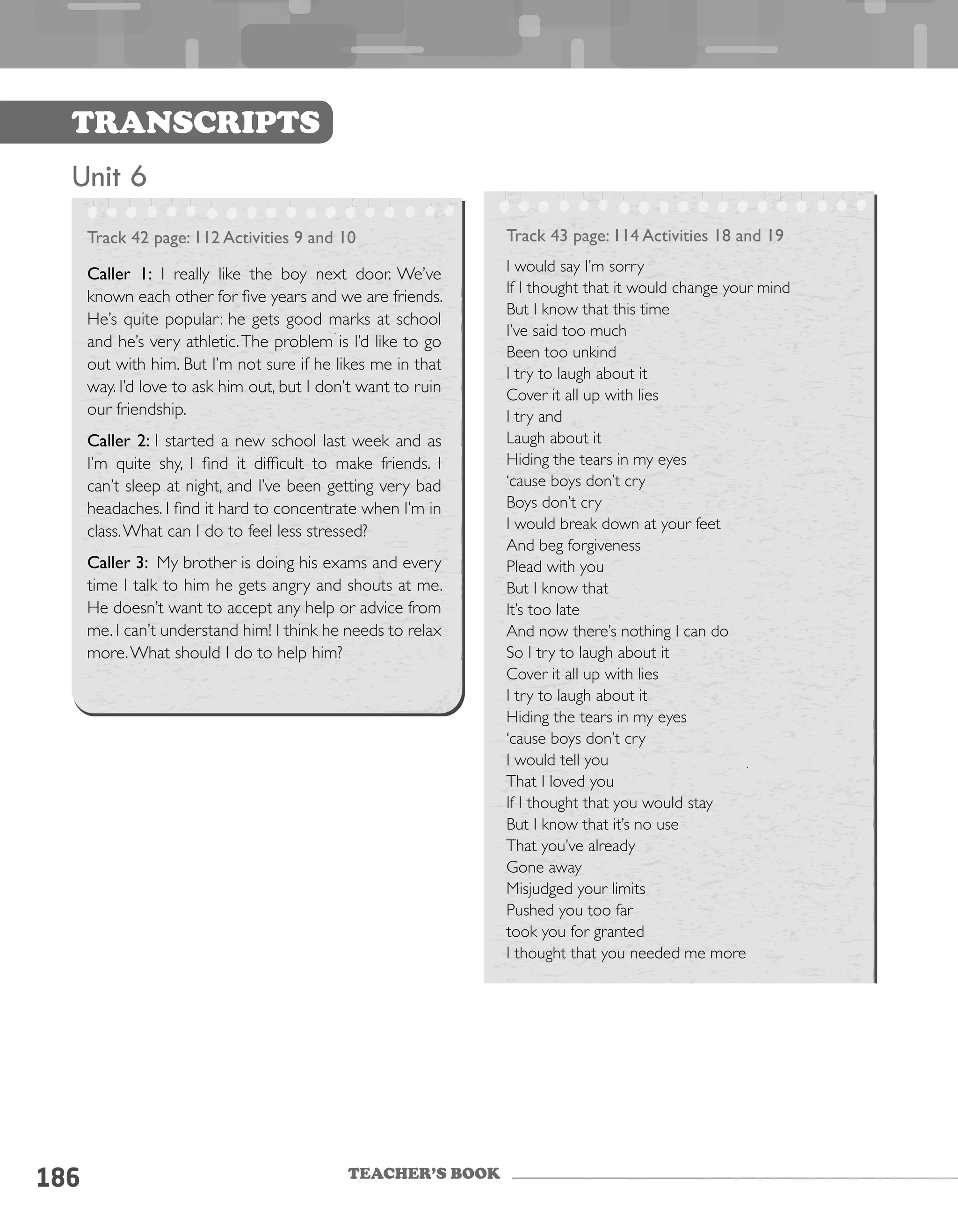 TEACHER’S BOOK
186
Transcripts
Unit 6
Track 42 page: 112 Activities 9 and 10
Caller 1: I really like the boy next door. We’ve
known each other for five years and we are friends.
He’s quite popular: he gets good marks at school
and he’s very athletic.The problem is I’d like to go
out with him. But I’m not sure if he likes me in that
way. I’d love to ask him out, but I don’t want to ruin
our friendship.
Caller 2: I started a new school last week and as
I’m quite shy, I find it difficult to make friends. I
can’t sleep at night, and I’ve been getting very bad
headaches. I find it hard to concentrate when I’m in
class.What can I do to feel less stressed?
Caller 3: My brother is doing his exams and every
time I talk to him he gets angry and shouts at me.
He doesn’t want to accept any help or advice from
me. I can’t understand him! I think he needs to relax
more.What should I do to help him?
Track 43 page: 114 Activities 18 and 19
I would say I’m sorry
If I thought that it would change your mind
But I know that this time
I’ve said too much
Been too unkind
I try to laugh about it
Cover it all up with lies
I try and
Laugh about it
Hiding the tears in my eyes
‘cause boys don’t cry
Boys don’t cry
I would break down at your feet
And beg forgiveness
Plead with you
But I know that
It’s too late
And now there’s nothing I can do
So I try to laugh about it
Cover it all up with lies
I try to laugh about it
Hiding the tears in my eyes
‘cause boys don’t cry
I would tell you
That I loved you
If I thought that you would stay
But I know that it’s no use
That you’ve already
Gone away
Misjudged your limits
Pushed you too far
took you for granted
I thought that you needed me more
 