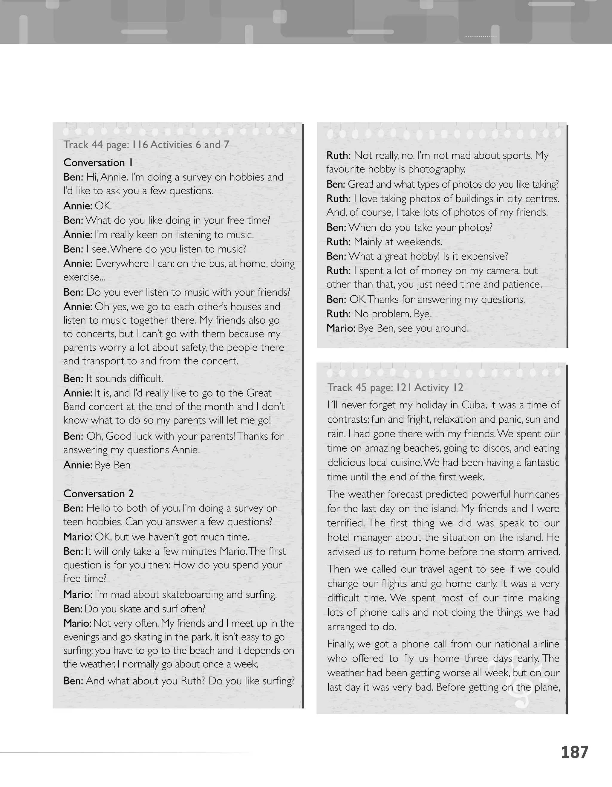187
Track 44 page: 116 Activities 6 and 7
Conversation 1
Ben: Hi,Annie. I’m doing a survey on hobbies and
I’d like to ask you a few questions.
Annie: OK.
Ben: What do you like doing in your free time?
Annie: I’m really keen on listening to music.
Ben: I see.Where do you listen to music?
Annie: Everywhere I can: on the bus, at home, doing
exercise...
Ben: Do you ever listen to music with your friends?
Annie: Oh yes, we go to each other’s houses and
listen to music together there. My friends also go
to concerts, but I can’t go with them because my
parents worry a lot about safety, the people there
and transport to and from the concert.
Ben: It sounds difficult.
Annie: It is, and I’d really like to go to the Great
Band concert at the end of the month and I don’t
know what to do so my parents will let me go!
Ben: Oh, Good luck with your parents!Thanks for
answering my questions Annie.
Annie: Bye Ben
Conversation 2
Ben: Hello to both of you. I’m doing a survey on
teen hobbies. Can you answer a few questions?
Mario: OK, but we haven’t got much time.
Ben: It will only take a few minutes Mario.The first
question is for you then: How do you spend your
free time?
Mario: I’m mad about skateboarding and surfing.
Ben:Do you skate and surf often?
Mario:Not very often. My friends and I meet up in the
evenings and go skating in the park. It isn’t easy to go
surfing: you have to go to the beach and it depends on
the weather. I normally go about once a week.
Ben: And what about you Ruth? Do you like surfing?
Ruth: Not really, no. I’m not mad about sports. My
favourite hobby is photography.
Ben: Great! and what types of photos do you like taking?
Ruth: I love taking photos of buildings in city centres.
And, of course, I take lots of photos of my friends.
Ben: When do you take your photos?
Ruth: Mainly at weekends.
Ben: What a great hobby! Is it expensive?
Ruth: I spent a lot of money on my camera, but
other than that, you just need time and patience.
Ben: OK.Thanks for answering my questions.
Ruth: No problem. Bye.
Mario: Bye Ben, see you around.
Track 45 page: 121 Activity 12
I´ll never forget my holiday in Cuba. It was a time of
contrasts: fun and fright, relaxation and panic, sun and
rain. I had gone there with my friends.We spent our
time on amazing beaches, going to discos, and eating
delicious local cuisine.We had been having a fantastic
time until the end of the first week.
The weather forecast predicted powerful hurricanes
for the last day on the island. My friends and I were
terrified. The first thing we did was speak to our
hotel manager about the situation on the island. He
advised us to return home before the storm arrived.
Then we called our travel agent to see if we could
change our flights and go home early. It was a very
difficult time. We spent most of our time making
lots of phone calls and not doing the things we had
arranged to do.
Finally, we got a phone call from our national airline
who offered to fly us home three days early. The
weather had been getting worse all week, but on our
last day it was very bad. Before getting on the plane,
 