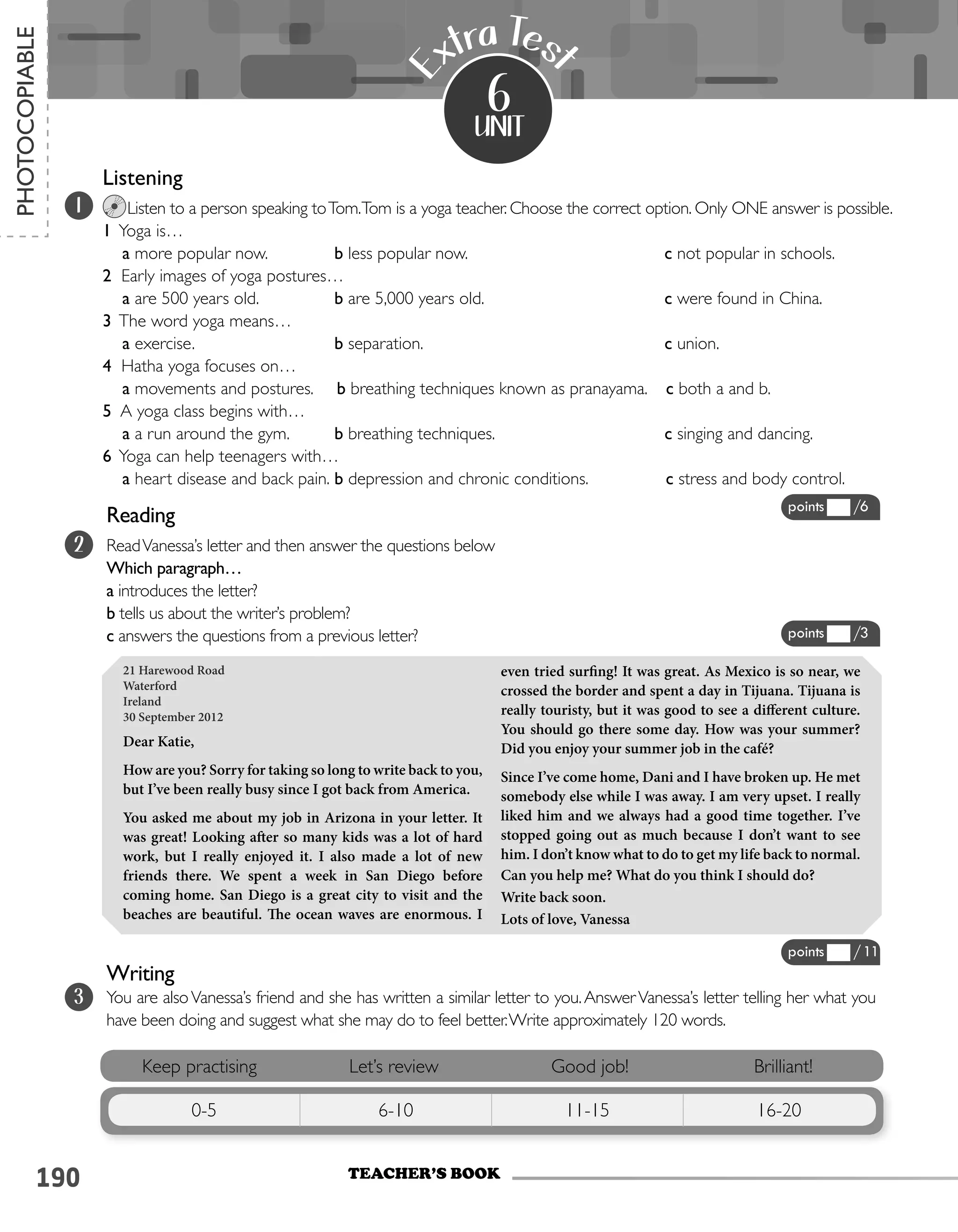 190
Listening							
Listen to a person speaking toTom.Tom is a yoga teacher. Choose the correct option. Only ONE answer is possible.
1 Yoga is…
a more popular now.		 b less popular now.		 c not popular in schools.
2 Early images of yoga postures…
a are 500 years old.		 b are 5,000 years old.	 	 c were found in China.
3 The word yoga means…
a exercise. 			 b separation. 			 c union.
4 Hatha yoga focuses on…
a movements and postures. b breathing techniques known as pranayama. c both a and b.
5 A yoga class begins with…
a a run around the gym.	 b breathing techniques.		 c singing and dancing.
6 Yoga can help teenagers with…
a heart disease and back pain.	b depression and chronic conditions. c stress and body control.
unit
E
xtra Tes
t
6
21 Harewood Road
Waterford
Ireland
30 September 2012
Dear Katie,
How are you? Sorry for taking so long to write back to you,
but I’ve been really busy since I got back from America.
You asked me about my job in Arizona in your letter. It
was great! Looking after so many kids was a lot of hard
work, but I really enjoyed it. I also made a lot of new
friends there. We spent a week in San Diego before
coming home. San Diego is a great city to visit and the
beaches are beautiful. The ocean waves are enormous. I
even tried surfing! It was great. As Mexico is so near, we
crossed the border and spent a day in Tijuana. Tijuana is
really touristy, but it was good to see a different culture.
You should go there some day. How was your summer?
Did you enjoy your summer job in the café?
Since I’ve come home, Dani and I have broken up. He met
somebody else while I was away. I am very upset. I really
liked him and we always had a good time together. I’ve
stopped going out as much because I don’t want to see
him. I don’t know what to do to get my life back to normal.
Can you help me? What do you think I should do?
Write back soon.
Lots of love, Vanessa
Keep practising Let’s review Good job! Brilliant!
0-5 6-10 11-15 16-20
1
2
TEACHER’S BOOK
PHOTOCOPIABLE
points /6
points /11
points /3
Reading
ReadVanessa’s letter and then answer the questions below
Which paragraph…
a introduces the letter?
b tells us about the writer’s problem?
c answers the questions from a previous letter?
3
Writing
You are alsoVanessa’s friend and she has written a similar letter to you.AnswerVanessa’s letter telling her what you
have been doing and suggest what she may do to feel better.Write approximately 120 words.
 