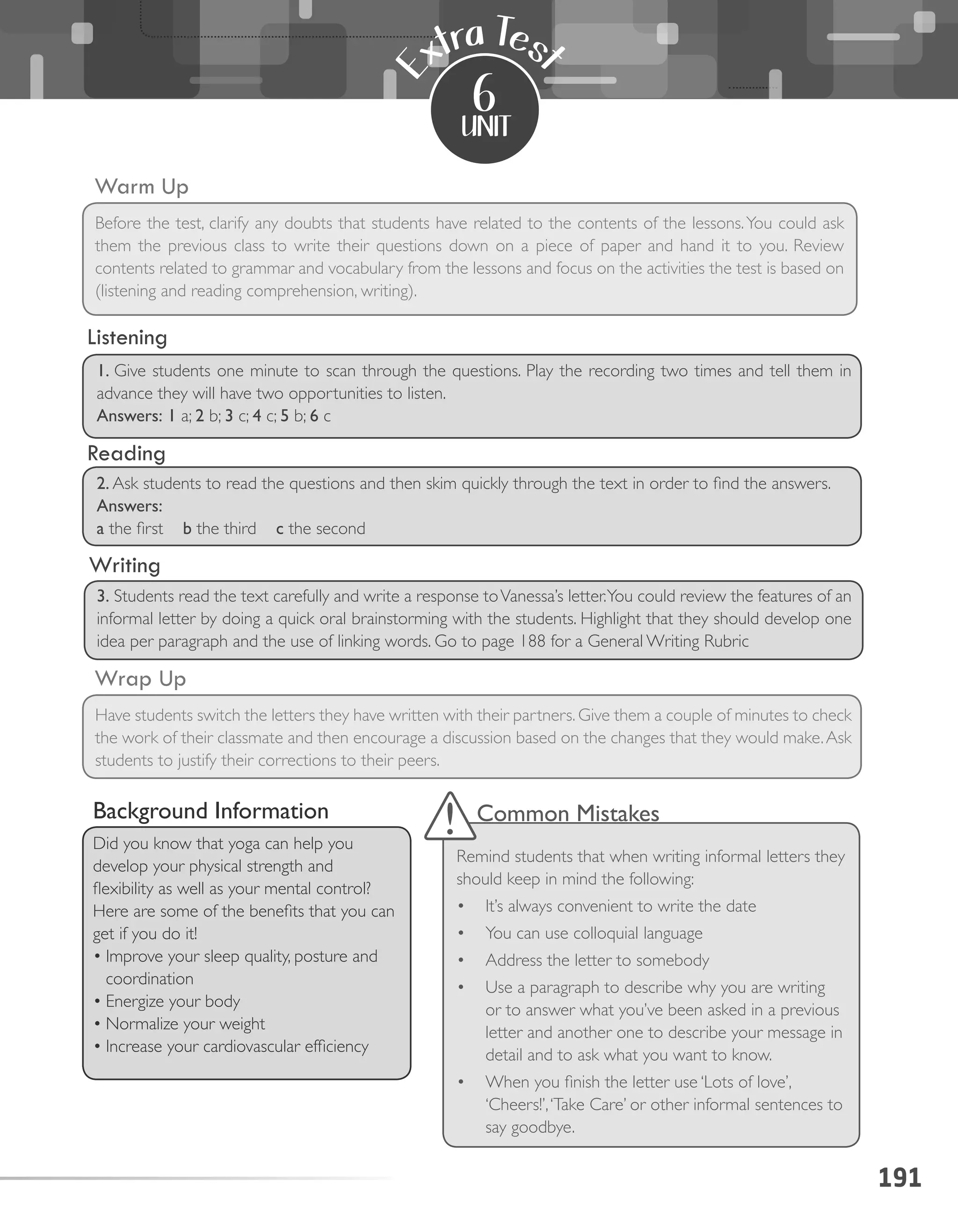 Writing
Reading
191
unit
E
xtra Tes
t
6
Warm Up
Before the test, clarify any doubts that students have related to the contents of the lessons.You could ask
them the previous class to write their questions down on a piece of paper and hand it to you. Review
contents related to grammar and vocabulary from the lessons and focus on the activities the test is based on
(listening and reading comprehension, writing).
Wrap Up
Have students switch the letters they have written with their partners. Give them a couple of minutes to check
the work of their classmate and then encourage a discussion based on the changes that they would make.Ask
students to justify their corrections to their peers.
Common Mistakes
Remind students that when writing informal letters they
should keep in mind the following:
•	 It’s always convenient to write the date
•	 You can use colloquial language
•	 Address the letter to somebody
•	 Use a paragraph to describe why you are writing
or to answer what you’ve been asked in a previous
letter and another one to describe your message in
detail and to ask what you want to know.
•	 When you finish the letter use ‘Lots of love’,
‘Cheers!’,‘Take Care’ or other informal sentences to
say goodbye.
Background Information
Did you know that yoga can help you
develop your physical strength and
flexibility as well as your mental control?
Here are some of the benefits that you can
get if you do it!
•	Improve your sleep quality, posture and
coordination
•	Energize your body
•	Normalize your weight
•	Increase your cardiovascular efficiency
1. Give students one minute to scan through the questions. Play the recording two times and tell them in
advance they will have two opportunities to listen.
Answers: 1 a; 2 b; 3 c; 4 c; 5 b; 6 c
2. Ask students to read the questions and then skim quickly through the text in order to find the answers.
Answers:
a the first b the third c the second
3. Students read the text carefully and write a response toVanessa’s letter.You could review the features of an
informal letter by doing a quick oral brainstorming with the students. Highlight that they should develop one
idea per paragraph and the use of linking words. Go to page 188 for a General Writing Rubric
Listening
 