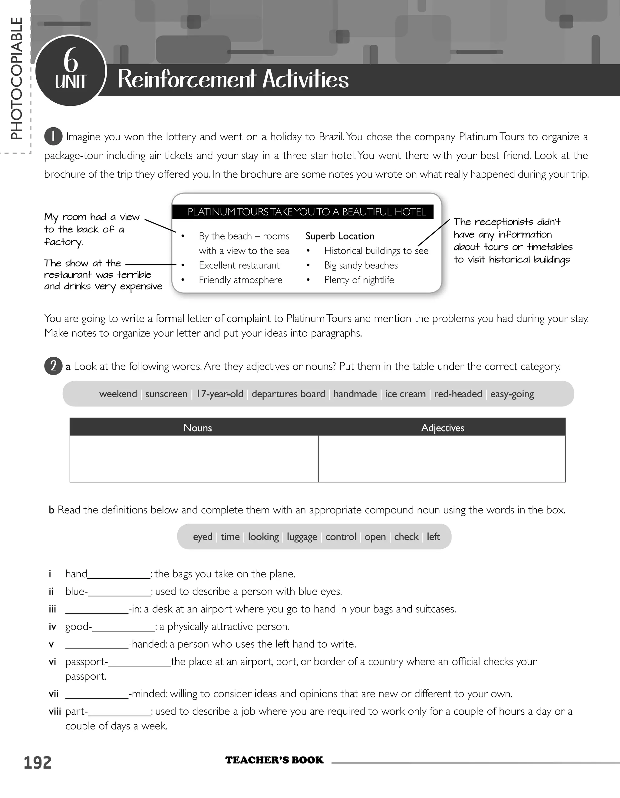 192
2 a Look at the following words.Are they adjectives or nouns? Put them in the table under the correct category.
unit
6
TEACHER’S BOOK
PHOTOCOPIABLE
Reinforcement Activities
weekend | sunscreen | 17-year-old | departures board | handmade | ice cream | red-headed | easy-going
Nouns			 		 Adjectives
eyed | time | looking | luggage | control | open | check | left
b Read the definitions below and complete them with an appropriate compound noun using the words in the box.
i	 hand___________: the bags you take on the plane.
ii	 blue-___________: used to describe a person with blue eyes.
iii	 ___________-in: a desk at an airport where you go to hand in your bags and suitcases.
iv	 good-___________: a physically attractive person.
v	 ___________-handed: a person who uses the left hand to write.
vi	 passport-___________the place at an airport, port, or border of a country where an official checks your
passport.
vii	 ___________-minded: willing to consider ideas and opinions that are new or different to your own.
viii	part-___________: used to describe a job where you are required to work only for a couple of hours a day or a
couple of days a week.
1 Imagine you won the lottery and went on a holiday to Brazil.You chose the company Platinum Tours to organize a
package-tour including air tickets and your stay in a three star hotel.You went there with your best friend. Look at the
brochure of the trip they offered you. In the brochure are some notes you wrote on what really happened during your trip.
You are going to write a formal letter of complaint to PlatinumTours and mention the problems you had during your stay.
Make notes to organize your letter and put your ideas into paragraphs.
My room had a view
to the back of a
factory.
The receptionists didn’t
have any information
about tours or timetables
to visit historical buildingsThe show at the
restaurant was terrible
and drinks very expensive
•	 By the beach – rooms
with a view to the sea
•	 Excellent restaurant
•	 Friendly atmosphere
PLATINUMTOURSTAKEYOUTO A BEAUTIFUL HOTEL
Superb Location
•	 Historical buildings to see
•	 Big sandy beaches
•	 Plenty of nightlife
 