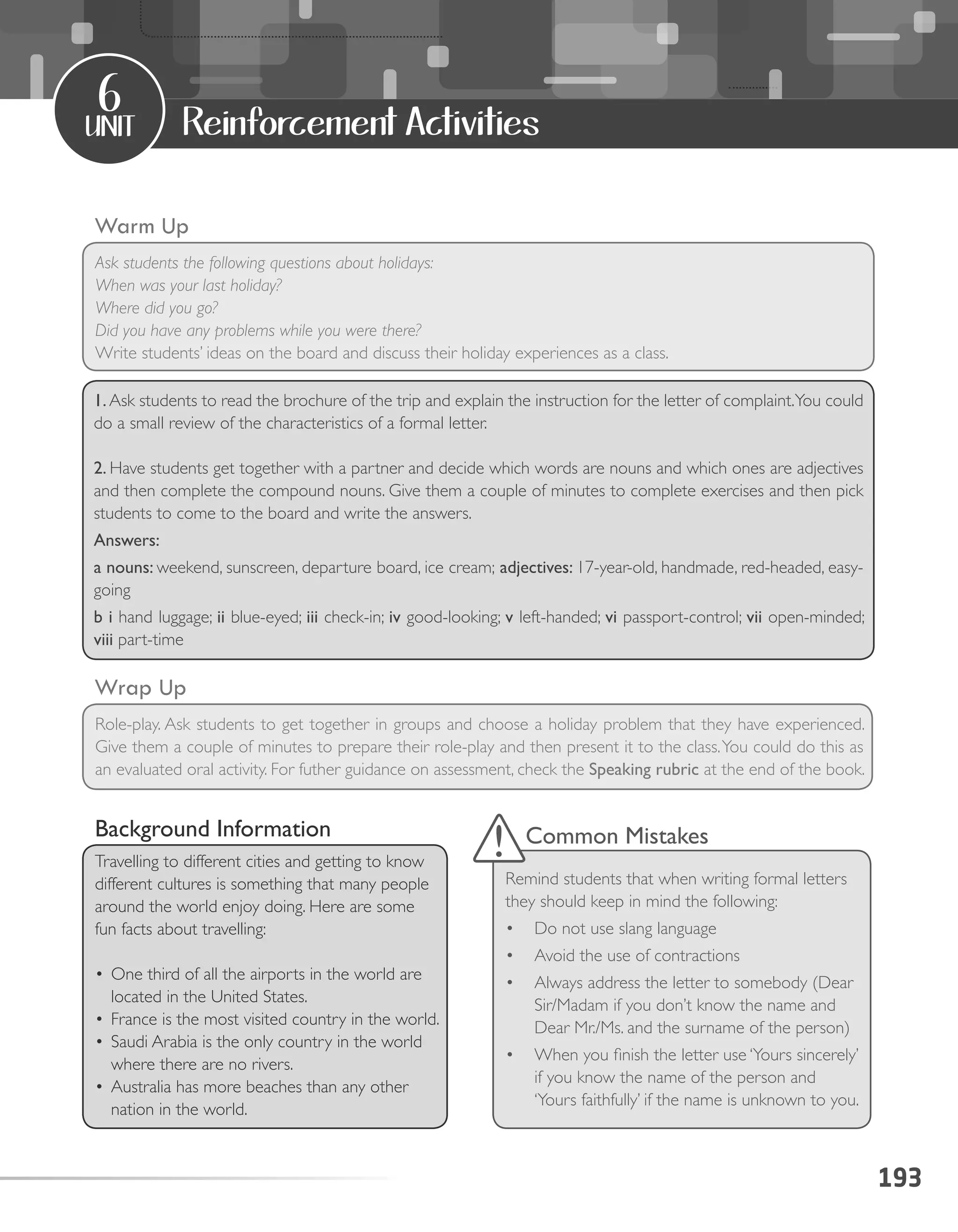 193
unit
6
Reinforcement Activities
Warm Up
Ask students the following questions about holidays:
When was your last holiday?
Where did you go?
Did you have any problems while you were there?
Write students’ ideas on the board and discuss their holiday experiences as a class.
Wrap Up
Role-play. Ask students to get together in groups and choose a holiday problem that they have experienced.
Give them a couple of minutes to prepare their role-play and then present it to the class.You could do this as
an evaluated oral activity. For futher guidance on assessment, check the Speaking rubric at the end of the book.
1. Ask students to read the brochure of the trip and explain the instruction for the letter of complaint.You could
do a small review of the characteristics of a formal letter.
2. Have students get together with a partner and decide which words are nouns and which ones are adjectives
and then complete the compound nouns. Give them a couple of minutes to complete exercises and then pick
students to come to the board and write the answers.
Answers:
a nouns: weekend, sunscreen, departure board, ice cream; adjectives: 17-year-old, handmade, red-headed, easy-
going
b i hand luggage; ii blue-eyed; iii check-in; iv good-looking; v left-handed; vi passport-control; vii open-minded;
viii part-time
Background Information
Travelling to different cities and getting to know
different cultures is something that many people
around the world enjoy doing. Here are some
fun facts about travelling:
•	One third of all the airports in the world are
located in the United States.
•	France is the most visited country in the world.
•	Saudi Arabia is the only country in the world
where there are no rivers.
•	Australia has more beaches than any other
nation in the world.
Common Mistakes
Remind students that when writing formal letters
they should keep in mind the following:
•	 Do not use slang language
•	 Avoid the use of contractions
•	 Always address the letter to somebody (Dear
Sir/Madam if you don’t know the name and
Dear Mr./Ms. and the surname of the person)
•	 When you finish the letter use ‘Yours sincerely’
if you know the name of the person and
‘Yours faithfully’ if the name is unknown to you.
 