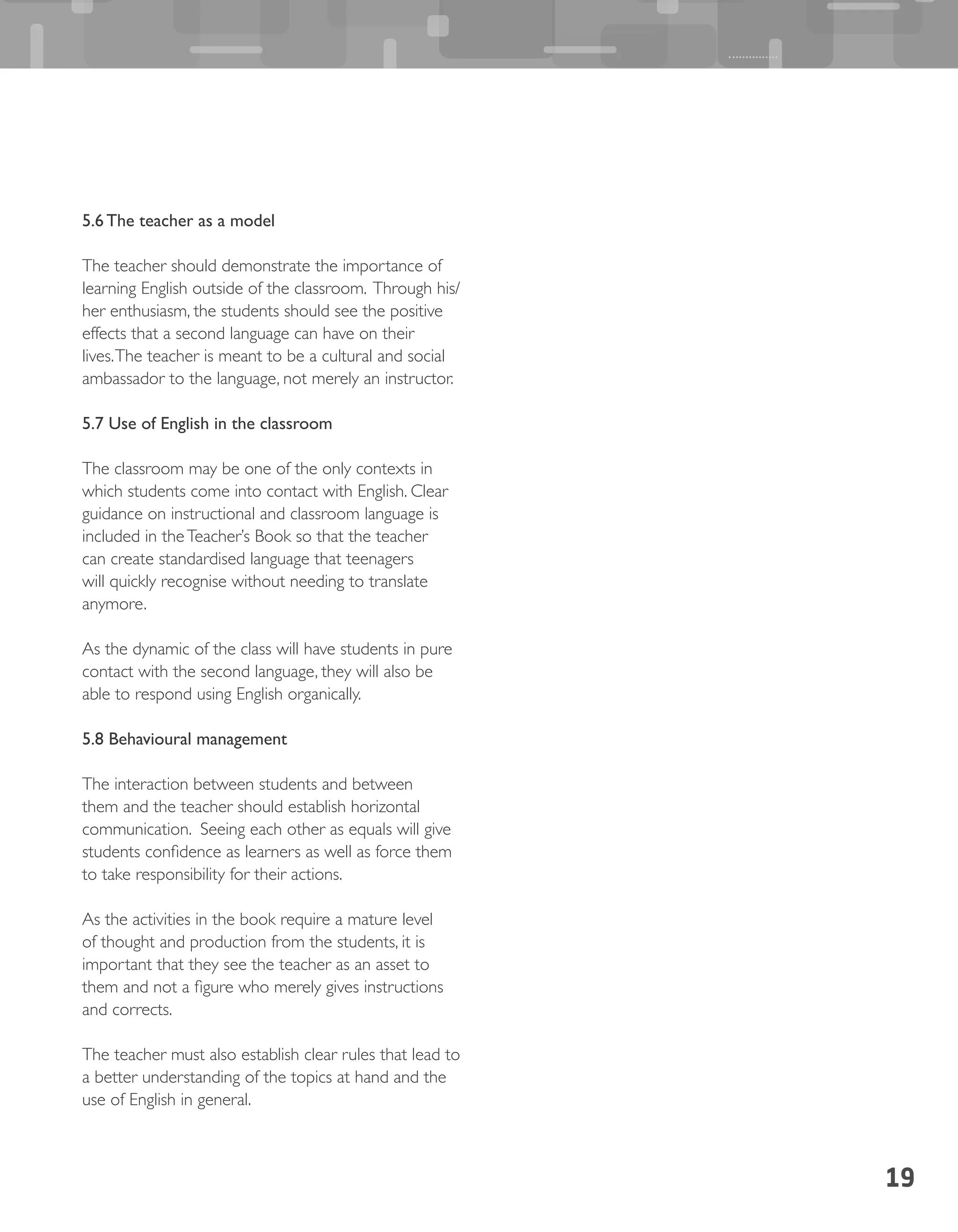 19
5.6 The teacher as a model
The teacher should demonstrate the importance of
learning English outside of the classroom. Through his/
her enthusiasm, the students should see the positive
effects that a second language can have on their
lives.The teacher is meant to be a cultural and social
ambassador to the language, not merely an instructor.
5.7 Use of English in the classroom
The classroom may be one of the only contexts in
which students come into contact with English. Clear
guidance on instructional and classroom language is
included in theTeacher’s Book so that the teacher
can create standardised language that teenagers
will quickly recognise without needing to translate
anymore.
As the dynamic of the class will have students in pure
contact with the second language, they will also be
able to respond using English organically.
5.8 Behavioural management
The interaction between students and between
them and the teacher should establish horizontal
communication. Seeing each other as equals will give
students confidence as learners as well as force them
to take responsibility for their actions.
As the activities in the book require a mature level
of thought and production from the students, it is
important that they see the teacher as an asset to
them and not a figure who merely gives instructions
and corrects.
The teacher must also establish clear rules that lead to
a better understanding of the topics at hand and the
use of English in general.
 