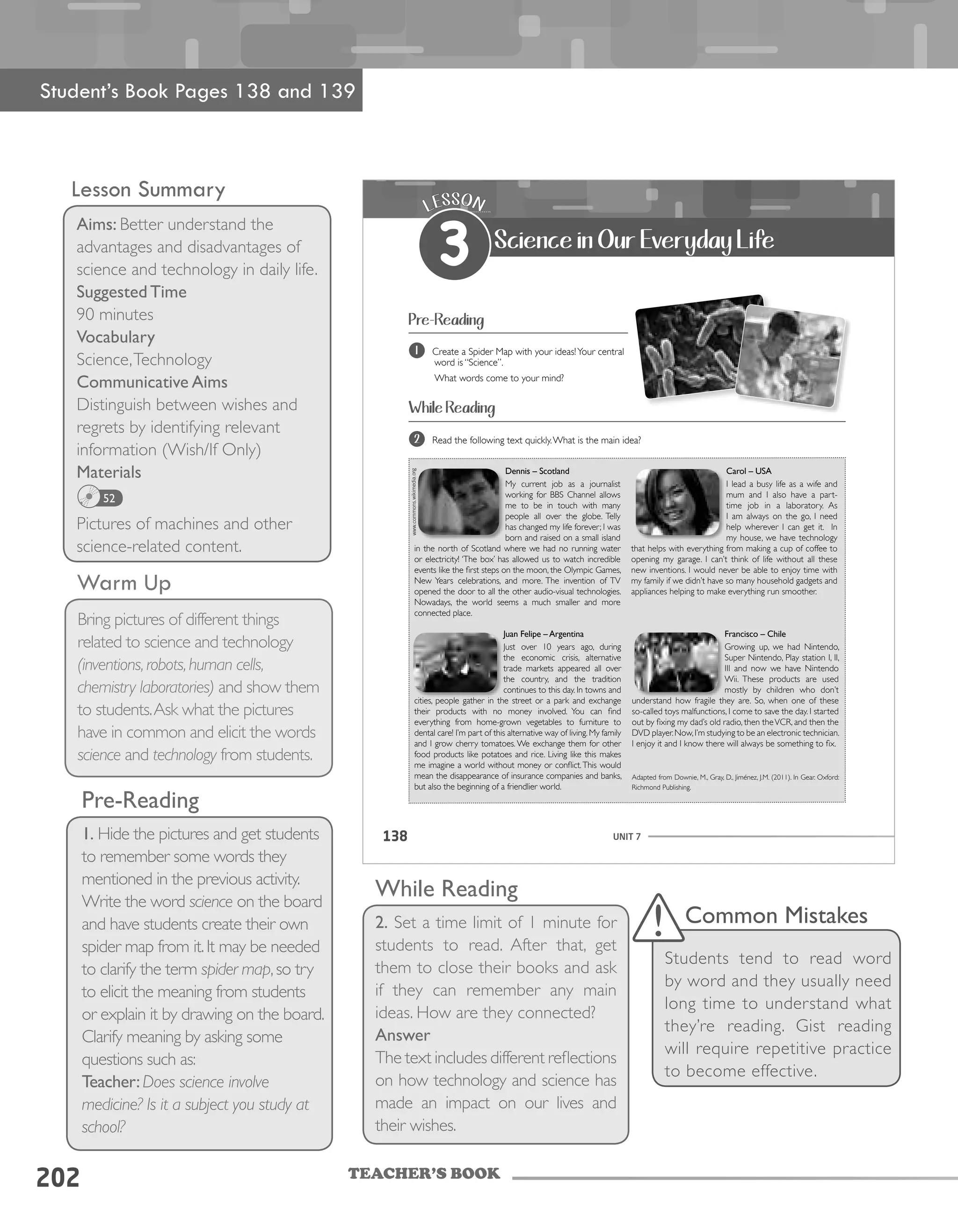 TEACHER’S BOOK
202
Lesson Summary
Aims: Better understand the
advantages and disadvantages of
science and technology in daily life.
Suggested Time
90 minutes
Vocabulary
Science,Technology
Communicative Aims
Distinguish between wishes and
regrets by identifying relevant
information (Wish/If Only)
Materials
Pictures of machines and other
science-related content.
52
Warm Up
Bring pictures of different things
related to science and technology
(inventions,robots,human cells,
chemistry laboratories) and show them
to students.Ask what the pictures
have in common and elicit the words
science and technology from students.
UNIT 7138
Pre-Reading
While Reading
1 Create a Spider Map with your ideas!Your central
word is “Science”.
What words come to your mind?
2 Read the following text quickly.What is the main idea?
LESSON
3 Science in Our Everyday Life
Juan Felipe – Argentina
Just over 10 years ago, during
the economic crisis, alternative
trade markets appeared all over
the country, and the tradition
continues to this day. In towns and
cities, people gather in the street or a park and exchange
their products with no money involved. You can find
everything from home-grown vegetables to furniture to
dental care! I’m part of this alternative way of living. My family
and I grow cherry tomatoes. We exchange them for other
food products like potatoes and rice. Living like this makes
me imagine a world without money or conflict.This would
mean the disappearance of insurance companies and banks,
but also the beginning of a friendlier world.
Francisco – Chile
Growing up, we had Nintendo,
Super Nintendo, Play station I, II,
III and now we have Nintendo
Wii. These products are used
mostly by children who don’t
understand how fragile they are. So, when one of these
so-called toys malfunctions, I come to save the day. I started
out by fixing my dad’s old radio, then theVCR, and then the
DVD player.Now,I’m studying to be an electronic technician.
I enjoy it and I know there will always be something to fix.
Adapted from Downie, M., Gray, D., Jiménez, J.M. (2011). In Gear. Oxford:
Richmond Publishing.
Dennis – Scotland
My current job as a journalist
working for BBS Channel allows
me to be in touch with many
people all over the globe. Telly
has changed my life forever; I was
born and raised on a small island
in the north of Scotland where we had no running water
or electricity! ‘The box’ has allowed us to watch incredible
events like the first steps on the moon, the Olympic Games,
New Years celebrations, and more. The invention of TV
opened the door to all the other audio-visual technologies.
Nowadays, the world seems a much smaller and more
connected place.
Carol – USA
I lead a busy life as a wife and
mum and I also have a part-
time job in a laboratory. As
I am always on the go, I need
help wherever I can get it. In
my house, we have technology
that helps with everything from making a cup of coffee to
opening my garage. I can’t think of life without all these
new inventions. I would never be able to enjoy time with
my family if we didn’t have so many household gadgets and
appliances helping to make everything run smoother.
Pre-Reading
1. Hide the pictures and get students
to remember some words they
mentioned in the previous activity.
Write the word science on the board
and have students create their own
spider map from it.It may be needed
to clarify the term spider map,so try
to elicit the meaning from students
or explain it by drawing on the board.
Clarify meaning by asking some
questions such as:
Teacher:Does science involve
medicine? Is it a subject you study at
school?
While Reading
2. Set a time limit of 1 minute for
students to read. After that, get
them to close their books and ask
if they can remember any main
ideas. How are they connected?
Answer
The text includes different reflections
on how technology and science has
made an impact on our lives and
their wishes.
Student’s Book Pages 138 and 139
Common Mistakes
Students tend to read word
by word and they usually need
long time to understand what
they’re reading. Gist reading
will require repetitive practice
to become effective.
 
