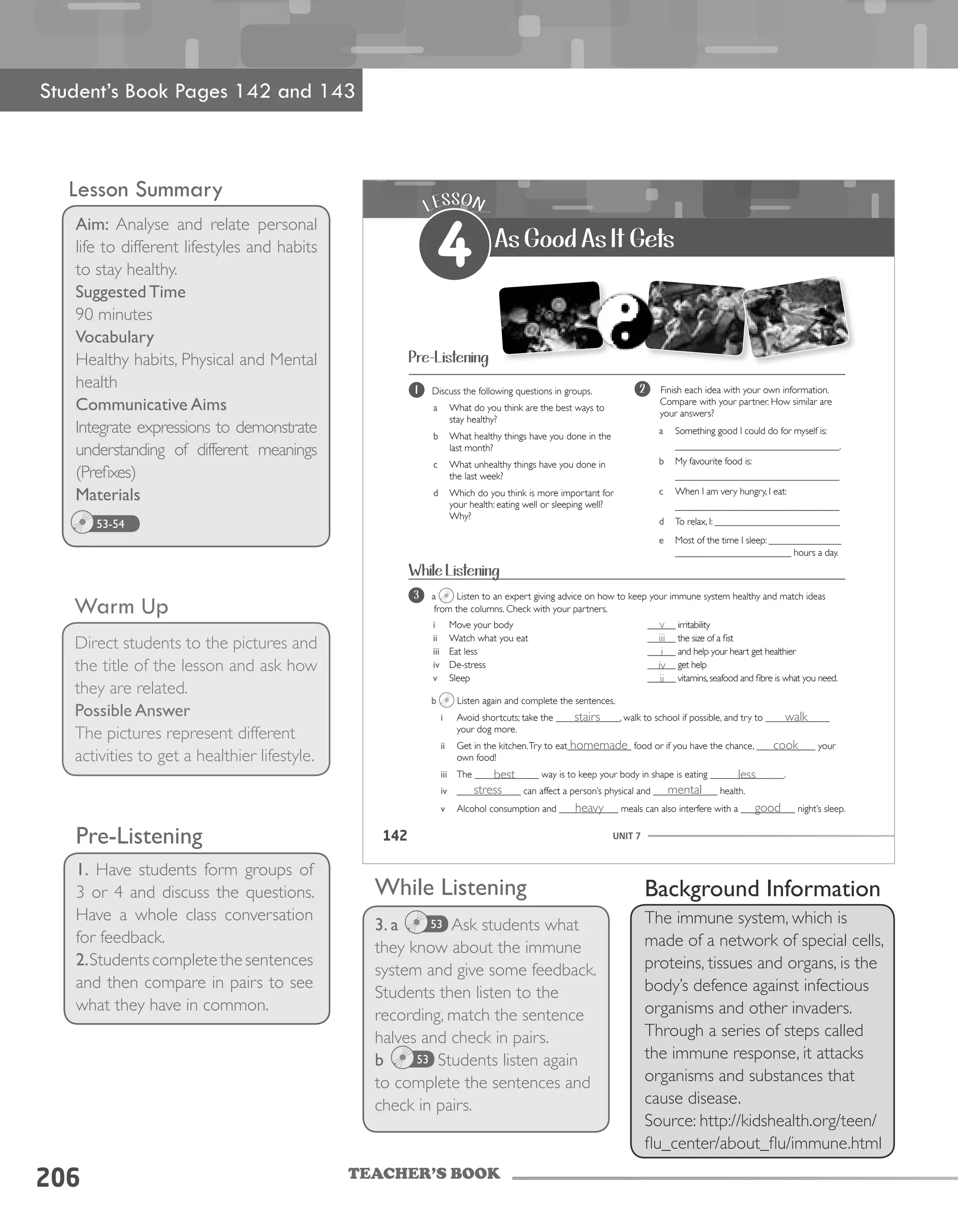 TEACHER’S BOOK
206
Lesson Summary
Aim: Analyse and relate personal
life to different lifestyles and habits
to stay healthy.
Suggested Time
90 minutes
Vocabulary
Healthy habits, Physical and Mental
health
Communicative Aims
Integrate expressions to demonstrate
understanding of different meanings
(Prefixes)
Materials
53-54
Warm Up
Direct students to the pictures and
the title of the lesson and ask how
they are related.
Possible Answer
The pictures represent different
activities to get a healthier lifestyle.
Pre-Listening
1. Have students form groups of
3 or 4 and discuss the questions.
Have a whole class conversation
for feedback.
2.Studentscompletethesentences
and then compare in pairs to see
what they have in common.
While Listening
3. a Ask students what
they know about the immune
system and give some feedback.
Students then listen to the
recording, match the sentence
halves and check in pairs.
b Students listen again
to complete the sentences and
check in pairs.
53
53
UNIT 7142
LESSON
4 As Good As It Gets
1 Discuss the following questions in groups.
a What do you think are the best ways to
stay healthy?
b What healthy things have you done in the
last month?
c What unhealthy things have you done in
the last week?
d Which do you think is more important for
your health: eating well or sleeping well?
Why?
2 Finish each idea with your own information.
Compare with your partner. How similar are
your answers?
a Something good I could do for myself is:
__________________________________.
b My favourite food is:
__________________________________
c When I am very hungry, I eat:
__________________________________
d To relax, I: __________________________
e Most of the time I sleep: _______________
________________________ hours a day.
Pre-Listening
3 a Listen to an expert giving advice on how to keep your immune system healthy and match ideas
from the columns. Check with your partners.
b Listen again and complete the sentences.
i Avoid shortcuts; take the _____________, walk to school if possible, and try to _____________
your dog more.
ii Get in the kitchen.Try to eat_____________ food or if you have the chance, ____________ your
own food!
iii The _____________ way is to keep your body in shape is eating _______________.
iv _____________ can affect a person’s physical and _____________ health.
v Alcohol consumption and ____________ meals can also interfere with a ___________ night’s sleep.
i Move your body
ii Watch what you eat
iii Eat less
iv De-stress
v Sleep
______ irritability
______ the size of a fist
______ and help your heart get healthier
______ get help
______ vitamins,seafood and fibre is what you need.
While Listening
Student’s Book Pages 142 and 143
Background Information
The immune system, which is
made of a network of special cells,
proteins, tissues and organs, is the
body’s defence against infectious
organisms and other invaders.
Through a series of steps called
the immune response, it attacks
organisms and substances that
cause disease.
Source: http://kidshealth.org/teen/
flu_center/about_flu/immune.html
v
iii
i
iv
ii
stairs
homemade
best
stress
heavy good
mental
less
cook
walk
 