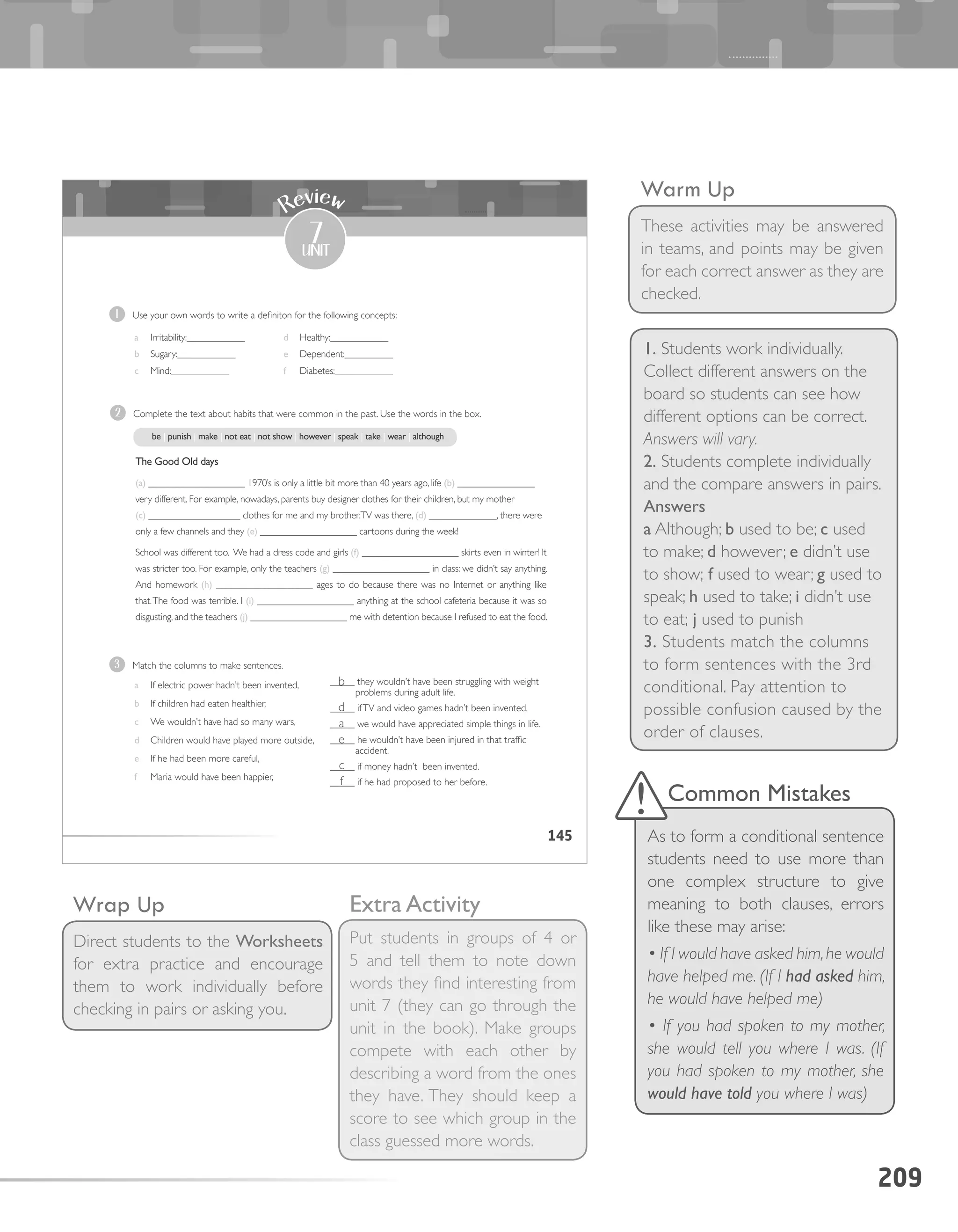 209
Warm Up
These activities may be answered
in teams, and points may be given
for each correct answer as they are
checked.
1. Students work individually.
Collect different answers on the
board so students can see how
different options can be correct.
Answers will vary.
2. Students complete individually
and the compare answers in pairs.
Answers
a Although; b used to be; c used
to make; d however; e didn’t use
to show; f used to wear; g used to
speak; h used to take; i didn’t use
to eat; j used to punish
3. Students match the columns
to form sentences with the 3rd
conditional. Pay attention to
possible confusion caused by the
order of clauses.
Wrap Up
Direct students to the Worksheets
for extra practice and encourage
them to work individually before
checking in pairs or asking you.
145
7
unit
Review
1 Use your own words to write a definiton for the following concepts:
3 Match the columns to make sentences.
a If electric power hadn’t been invented,
b If children had eaten healthier,
c We wouldn’t have had so many wars,
d Children would have played more outside,
e If he had been more careful,
f Maria would have been happier,
_____ they wouldn’t have been struggling with weight
problems during adult life.
_____ ifTV and video games hadn’t been invented.
_____ we would have appreciated simple things in life.
_____ he wouldn’t have been injured in that traffic
accident.
_____ if money hadn’t been invented.
_____ if he had proposed to her before.
2 Complete the text about habits that were common in the past. Use the words in the box.
The Good Old days
(a) ____________________ 1970’s is only a little bit more than 40 years ago, life (b) ________________
very different. For example, nowadays, parents buy designer clothes for their children, but my mother
(c) ___________________ clothes for me and my brother.TV was there, (d) ______________, there were
only a few channels and they (e) ____________________ cartoons during the week!
School was different too. We had a dress code and girls (f) ____________________ skirts even in winter! It
was stricter too. For example, only the teachers (g) ____________________ in class: we didn’t say anything.
And homework (h) ____________________ ages to do because there was no Internet or anything like
that.The food was terrible. I (i) ____________________ anything at the school cafeteria because it was so
disgusting, and the teachers (j) ____________________ me with detention because I refused to eat the food.
be | punish | make | not eat | not show | however | speak | take | wear | although
a Irritability:____________
b Sugary:____________
c Mind:____________
d Healthy:____________
e Dependent:__________
f Diabetes:____________
Common Mistakes
As to form a conditional sentence
students need to use more than
one complex structure to give
meaning to both clauses, errors
like these may arise:
• If I would have asked him,he would
have helped me. (If I had asked him,
he would have helped me)
• If you had spoken to my mother,
she would tell you where I was. (If
you had spoken to my mother, she
would have told you where I was)
Extra Activity
Put students in groups of 4 or
5 and tell them to note down
words they find interesting from
unit 7 (they can go through the
unit in the book). Make groups
compete with each other by
describing a word from the ones
they have. They should keep a
score to see which group in the
class guessed more words.
b
d
a
e
c
f
 