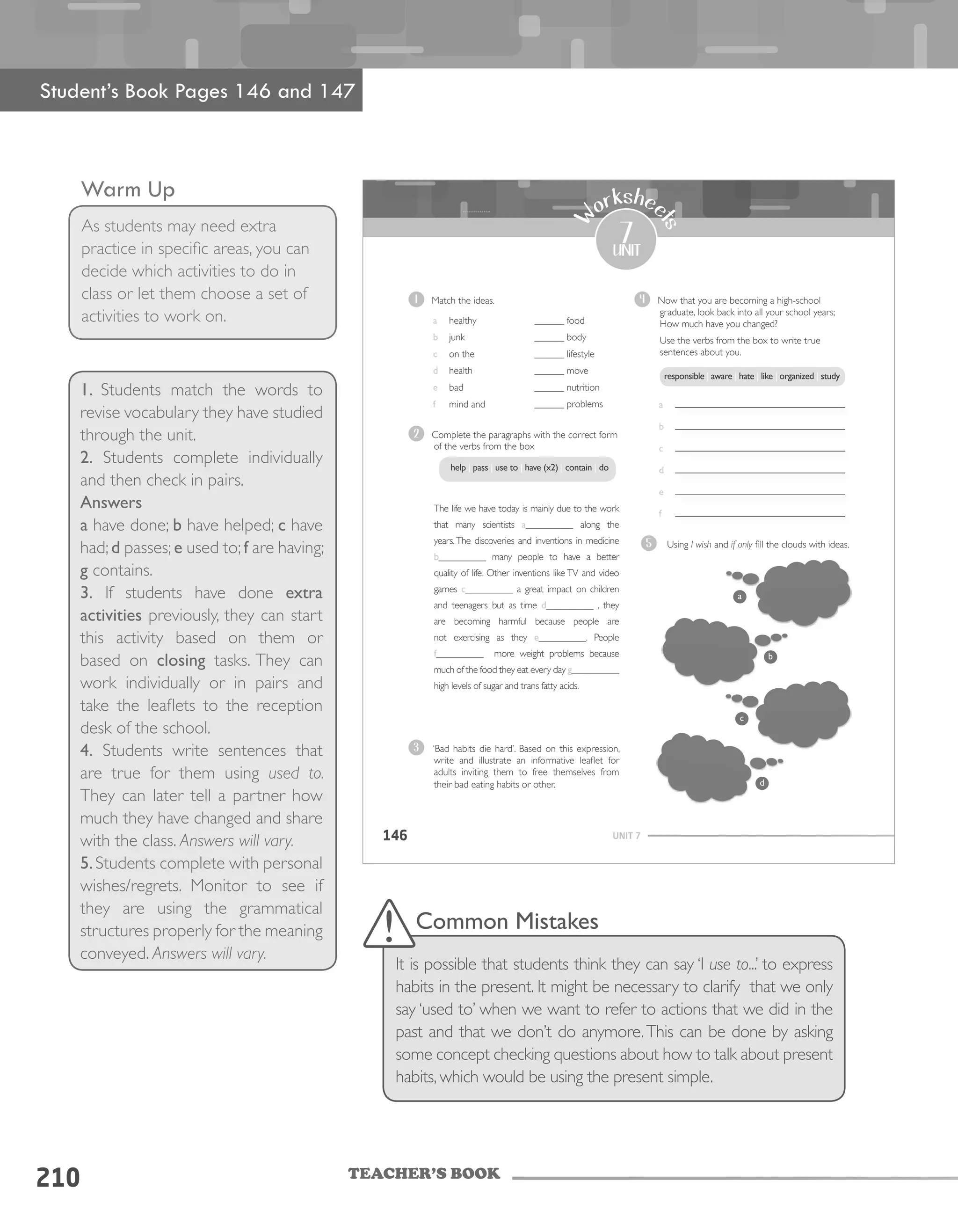 TEACHER’S BOOK
Warm Up
As students may need extra
practice in specific areas, you can
decide which activities to do in
class or let them choose a set of
activities to work on.
1. Students match the words to
revise vocabulary they have studied
through the unit.
2. Students complete individually
and then check in pairs.
Answers
a have done; b have helped; c have
had;d passes;e used to;f are having;
g contains.
3. If students have done extra
activities previously, they can start
this activity based on them or
based on closing tasks. They can
work individually or in pairs and
take the leaflets to the reception
desk of the school.
4. Students write sentences that
are true for them using used to.
They can later tell a partner how
much they have changed and share
with the class. Answers will vary.
5.Students complete with personal
wishes/regrets. Monitor to see if
they are using the grammatical
structures properly for the meaning
conveyed. Answers will vary.
210
UNIT 7146
7
unit
W
orkshee
ts
1 Match the ideas.
a healthy
b junk
c on the
d health
e bad
f mind and
______ food
______ body
______ lifestyle
______ move
______ nutrition
______ problems
2 Complete the paragraphs with the correct form
of the verbs from the box
The life we have today is mainly due to the work
that many scientists a__________ along the
years.The discoveries and inventions in medicine
b__________ many people to have a better
quality of life. Other inventions like TV and video
games c__________ a great impact on children
and teenagers but as time d__________ , they
are becoming harmful because people are
not exercising as they e__________. People
f__________ more weight problems because
much of the food they eat every day g__________
high levels of sugar and trans fatty acids.
4 Now that you are becoming a high-school
graduate, look back into all your school years;
How much have you changed?
Use the verbs from the box to write true
sentences about you.
a
b
c
d
e
f
3 ‘Bad habits die hard’. Based on this expression,
write and illustrate an informative leaflet for
adults inviting them to free themselves from
their bad eating habits or other.
help | pass | use to | have (x2) | contain | do
responsible | aware | hate | like | organized | study
5 Using I wish and if only fill the clouds with ideas.
	
  
	
  
	
  
	
  
	
  
	
  
	
  
	
  
a
b
c
d
Student’s Book Pages 146 and 147
Common Mistakes
It is possible that students think they can say ‘I use to...’ to express
habits in the present. It might be necessary to clarify that we only
say ‘used to’ when we want to refer to actions that we did in the
past and that we don’t do anymore.This can be done by asking
some concept checking questions about how to talk about present
habits, which would be using the present simple.
 