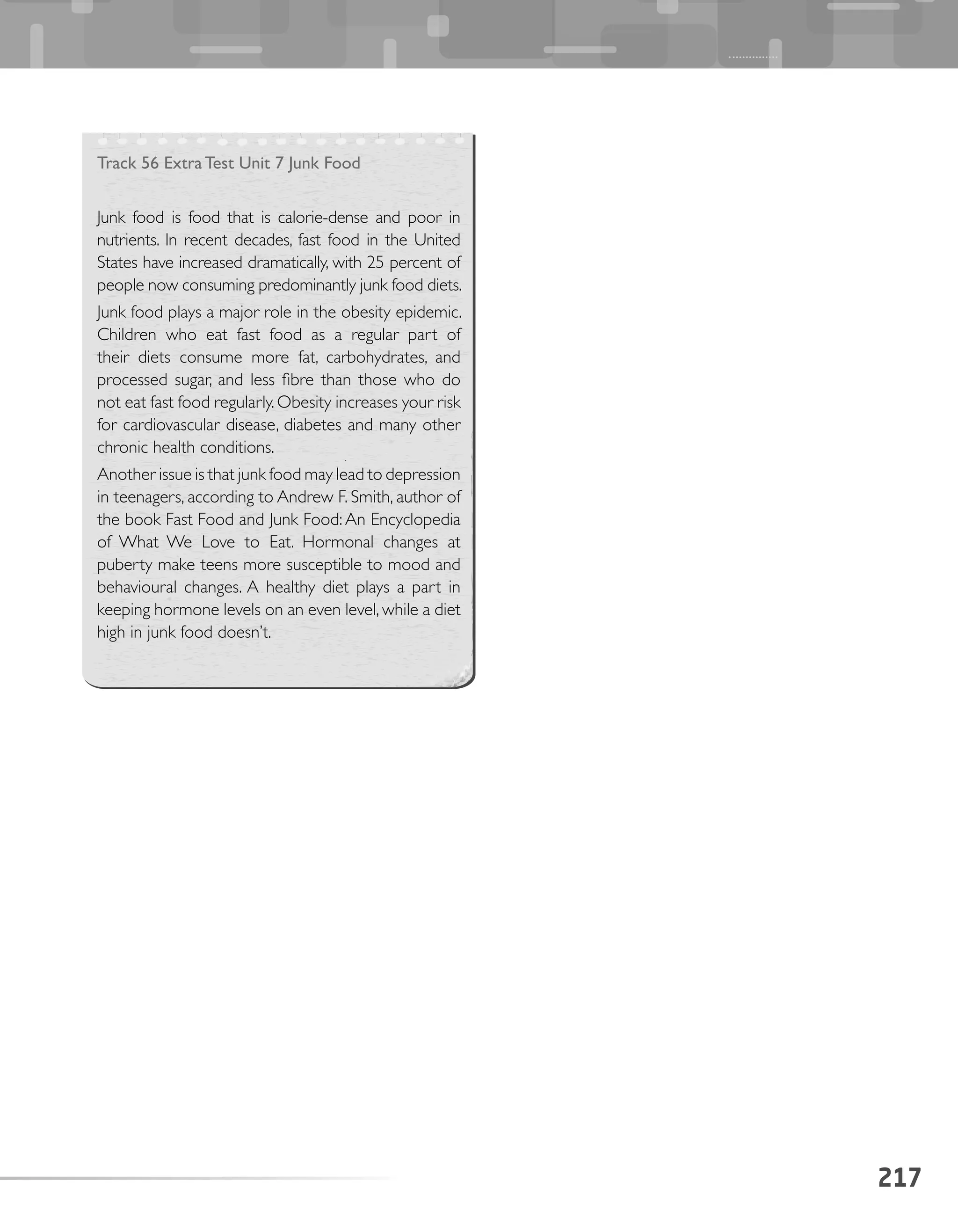 217
Track 56 Extra Test Unit 7 Junk Food
Junk food is food that is calorie-dense and poor in
nutrients. In recent decades, fast food in the United
States have increased dramatically, with 25 percent of
people now consuming predominantly junk food diets.
Junk food plays a major role in the obesity epidemic.
Children who eat fast food as a regular part of
their diets consume more fat, carbohydrates, and
processed sugar, and less fibre than those who do
not eat fast food regularly.Obesity increases your risk
for cardiovascular disease, diabetes and many other
chronic health conditions.
Another issue is that junk food may lead to depression
in teenagers, according to Andrew F. Smith, author of
the book Fast Food and Junk Food: An Encyclopedia
of What We Love to Eat. Hormonal changes at
puberty make teens more susceptible to mood and
behavioural changes. A healthy diet plays a part in
keeping hormone levels on an even level, while a diet
high in junk food doesn’t.
 