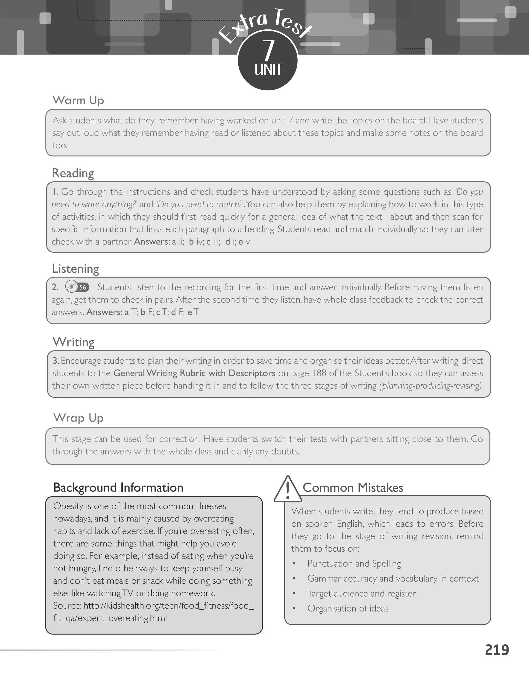 Listening
2.            Students listen to the recording for the first time and answer individually. Before having them listen
again, get them to check in pairs.After the second time they listen, have whole class feedback to check the correct
answers. Answers: a T; b F; cT; d F; eT
219
unit
E
xtra Tes
t
7
Warm Up
Wrap Up
Ask students what do they remember having worked on unit 7 and write the topics on the board. Have students
say out loud what they remember having read or listened about these topics and make some notes on the board
too.
This stage can be used for correction. Have students switch their tests with partners sitting close to them. Go
through the answers with the whole class and clarify any doubts.
Background Information
Obesity is one of the most common illnesses
nowadays, and it is mainly caused by overeating
habits and lack of exercise. If you’re overeating often,
there are some things that might help you avoid
doing so. For example, instead of eating when you’re
not hungry, find other ways to keep yourself busy
and don’t eat meals or snack while doing something
else, like watchingTV or doing homework.
Source: http://kidshealth.org/teen/food_fitness/food_
fit_qa/expert_overeating.html
Common Mistakes
When students write, they tend to produce based
on spoken English, which leads to errors. Before
they go to the stage of writing revision, remind
them to focus on:
•	 Punctuation and Spelling
•	 Gammar accuracy and vocabulary in context
•	 Target audience and register
•	 Organisation of ideas
Reading
1. Go through the instructions and check students have understood by asking some questions such as ‘Do you
need to write anything?’ and ‘Do you need to match?’.You can also help them by explaining how to work in this type
of activities, in which they should first read quickly for a general idea of what the text I about and then scan for
specific information that links each paragraph to a heading. Students read and match individually so they can later
check with a partner. Answers: a ii;  b iv; c iii;  d i; e v
Writing
3.Encourage students to plan their writing in order to save time and organise their ideas better.After writing,direct
students to the GeneralWriting Rubric with Descriptors on page 188 of the Student’s book so they can assess
their own written piece before handing it in and to follow the three stages of writing (planning-producing-revising).
56
 