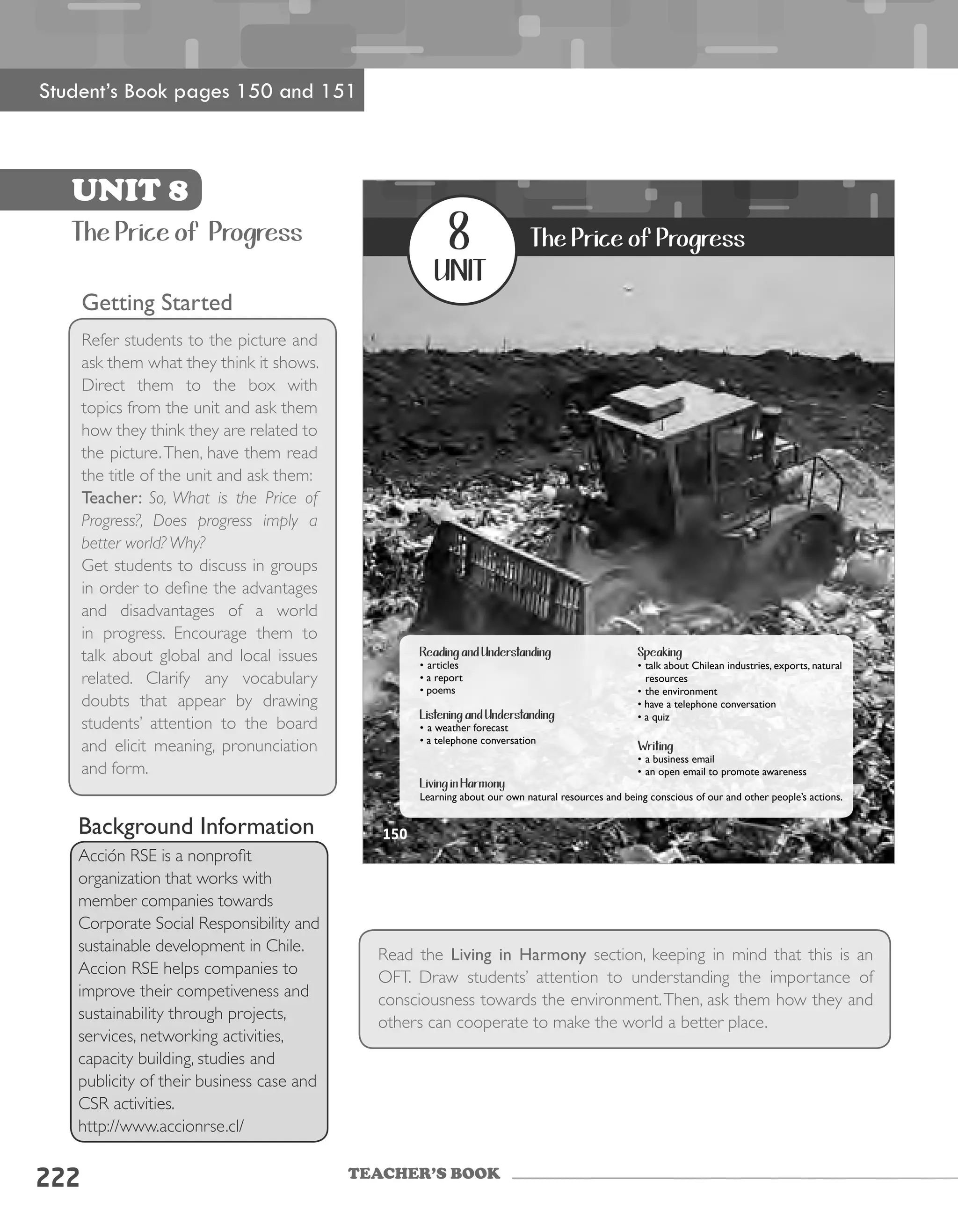 TEACHER’S BOOK
222
Getting Started
Refer students to the picture and
ask them what they think it shows.
Direct them to the box with
topics from the unit and ask them
how they think they are related to
the picture.Then, have them read
the title of the unit and ask them:
Teacher: So, What is the Price of
Progress?, Does progress imply a
better world? Why?
Get students to discuss in groups
in order to define the advantages
and disadvantages of a world
in progress. Encourage them to
talk about global and local issues
related. Clarify any vocabulary
doubts that appear by drawing
students’ attention to the board
and elicit meaning, pronunciation
and form.
Read the Living in Harmony section, keeping in mind that this is an
OFT. Draw students’ attention to understanding the importance of
consciousness towards the environment.Then, ask them how they and
others can cooperate to make the world a better place.
UNIT 8
The Price of Progress
Student’s Book pages 150 and 151
Background Information
Acción RSE is a nonprofit
organization that works with
member companies towards
Corporate Social Responsibility and
sustainable development in Chile.
Accion RSE helps companies to
improve their competiveness and
sustainability through projects,
services, networking activities,
capacity building, studies and
publicity of their business case and
CSR activities.
http://www.accionrse.cl/
UNIT 8150
8
unit
The Price of Progress
Reading and Understanding
•	articles
•	a	report
•	poems
Listening and Understanding
•	a	weather	forecast
•	a	telephone	conversation
Speaking
•	talk	about	Chilean	industries,	exports,	natural	
resources	
•	the	environment
•	have	a	telephone	conversation
•	a	quiz
Writing
•	a	business	email	
•	an	open	email	to	promote	awareness
Living in Harmony
Learning	about	our	own	natural	resources	and	being	conscious	of	our	and	other	people’s	actions.	
150
 