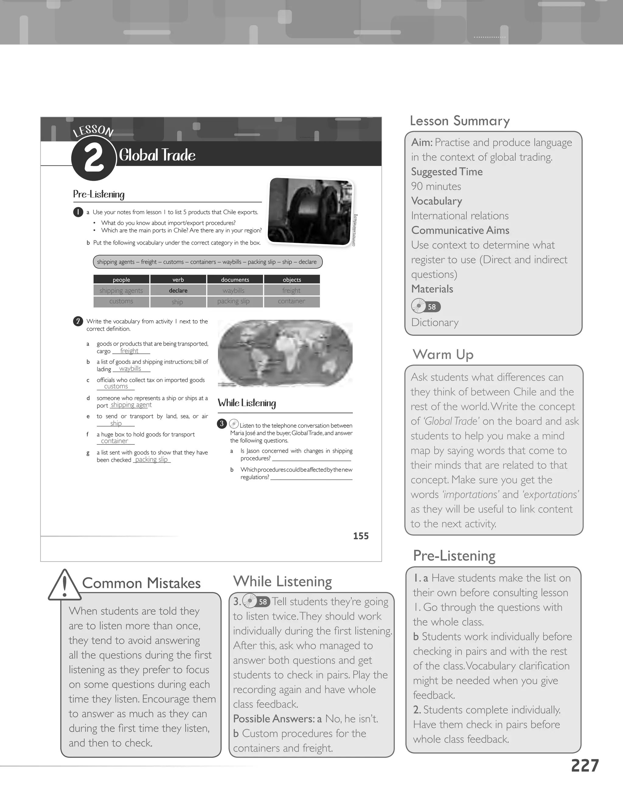 227
Lesson Summary
Aim: Practise and produce language
in the context of global trading.
Suggested Time
90 minutes
Vocabulary
International relations
Communicative Aims
Use context to determine what
register to use (Direct and indirect
questions)
Materials
Dictionary
58
Warm Up
Ask students what differences can
they think of between Chile and the
rest of the world.Write the concept
of ‘Global Trade’ on the board and ask
students to help you make a mind
map by saying words that come to
their minds that are related to that
concept. Make sure you get the
words ‘importations’ and ‘exportations’
as they will be useful to link content
to the next activity.
While Listening
3. Tell students they’re going
to listen twice.They should work
individually during the first listening.
After this, ask who managed to
answer both questions and get
students to check in pairs. Play the
recording again and have whole
class feedback.
Possible Answers: a No, he isn’t.
b Custom procedures for the
containers and freight.
Pre-Listening
1. a Have students make the list on
their own before consulting lesson
1. Go through the questions with
the whole class.
b Students work individually before
checking in pairs and with the rest
of the class.Vocabulary clarification
might be needed when you give
feedback.
2. Students complete individually.
Have them check in pairs before
whole class feedback.
58
Common Mistakes
When students are told they
are to listen more than once,
they tend to avoid answering
all the questions during the first
listening as they prefer to focus
on some questions during each
time they listen. Encourage them
to answer as much as they can
during the first time they listen,
and then to check.
155
LESSON
2 Global Trade
Pre-Listening
1 a Use your notes from lesson 1 to list 5 products that Chile exports.
•	 What do you know about import/export procedures?
•	 Which are the main ports in Chile? Are there any in your region?
b Put the following vocabulary under the correct category in the box.
2 Write the vocabulary from activity 1 next to the
correct definition.
a	 goods or products that are being transported,
cargo ____________
b	 a list of goods and shipping instructions; bill of
lading ____________
c	 officials who collect tax on imported goods
____________
d	 someone who represents a ship or ships at a
port ____________
e	 to send or transport by land, sea, or air
____________
f	 a huge box to hold goods for transport
____________
g	 a list sent with goods to show that they have
been checked ____________
3 Listen to the telephone conversation between
Maria José and the buyer,GlobalTrade,and answer
the following questions.
a	 Is Jason concerned with changes in shipping
procedures? _________________________
b	 Whichprocedurescouldbeaffectedbythenew
regulations? __________________________
While Listening
people verb documents					 objects
declare
	
c	
	
on
shipping agents – freight – customs – containers – waybills – packing slip – ship – declare
commons.wikimedia.org
shipping agents
customs
waybills
packing slip
freight
containership
freight
waybills
customs
shipping agent
ship
container
packing slip
 