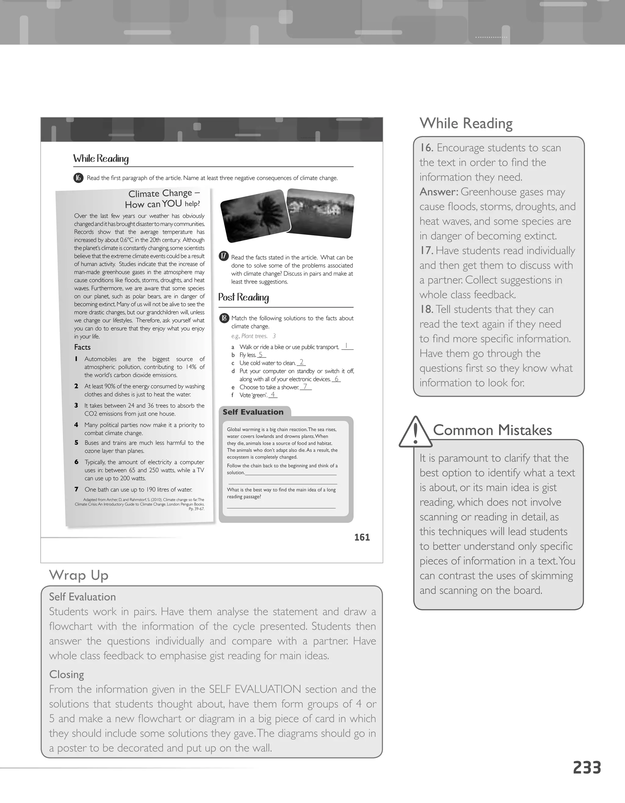 233
While Reading
16. Encourage students to scan
the text in order to find the
information they need.
Answer: Greenhouse gases may
cause floods, storms, droughts, and
heat waves, and some species are
in danger of becoming extinct.
17. Have students read individually
and then get them to discuss with
a partner. Collect suggestions in
whole class feedback.
18. Tell students that they can
read the text again if they need
to find more specific information.
Have them go through the
questions first so they know what
information to look for.
Wrap Up
Self Evaluation
Students work in pairs. Have them analyse the statement and draw a
flowchart with the information of the cycle presented. Students then
answer the questions individually and compare with a partner. Have
whole class feedback to emphasise gist reading for main ideas.
Closing
From the information given in the SELF EVALUATION section and the
solutions that students thought about, have them form groups of 4 or
5 and make a new flowchart or diagram in a big piece of card in which
they should include some solutions they gave.The diagrams should go in
a poster to be decorated and put up on the wall.
Common Mistakes
It is paramount to clarify that the
best option to identify what a text
is about, or its main idea is gist
reading, which does not involve
scanning or reading in detail, as
this techniques will lead students
to better understand only specific
pieces of information in a text.You
can contrast the uses of skimming
and scanning on the board.
161
While Reading
3 Read the first paragraph of the article. Name at least three negative consequences of climate change.16
Over the last few years our weather has obviously
changedandithasbroughtdisastertomanycommunities.
Records show that the average temperature has
increased by about 0.6ºC in the 20th century. Although
the planet’s climate is constantly changing,some scientists
believe that the extreme climate events could be a result
of human activity. Studies indicate that the increase of
man-made greenhouse gases in the atmosphere may
cause conditions like floods, storms, droughts, and heat
waves. Furthermore, we are aware that some species
on our planet, such as polar bears, are in danger of
becoming extinct.Many of us will not be alive to see the
more drastic changes, but our grandchildren will, unless
we change our lifestyles. Therefore, ask yourself what
you can do to ensure that they enjoy what you enjoy
in your life.
Facts
1 Automobiles are the biggest source of
atmospheric pollution, contributing to 14% of
the world’s carbon dioxide emissions.
2 At least 90% of the energy consumed by washing
clothes and dishes is just to heat the water.
3 It takes between 24 and 36 trees to absorb the
CO2 emissions from just one house.
4 Many political parties now make it a priority to
combat climate change.
Read the facts stated in the article. What can be
done to solve some of the problems associated
with climate change? Discuss in pairs and make at
least three suggestions.
17
18
5 Buses and trains are much less harmful to the
ozone layer than planes.
6 Typically, the amount of electricity a computer
uses in: between 65 and 250 watts, while a TV
can use up to 200 watts.
7 One bath can use up to 190 litres of water.
Adapted from Archer, D, and Rahmstorf, S. (2010). Climate change so far.The
Climate Crisis:An Introductory Guide to Climate Change. London: Penguin Books.
Pp. 39-67.
Climate	Change	–	
How	can	YOU	help?	
Match the following solutions to the facts about
climate change.
e.g., Plant trees. 3
a	 Walk or ride a bike or use public transport. ____
b	 Fly less.___
c	 Use cold water to clean.___
d	 Put your computer on standby or switch it off,
along with all of your electronic devices.___
e	 Choose to take a shower.____
f	 Vote‘green’.___
Self Evaluation
Global	warming	is	a	big	chain	reaction.	The	sea	rises,	
water	covers	lowlands	and	drowns	plants.	When	
they	die,	animals	lose	a	source	of	food	and	habitat.	
The	animals	who	don’t	adapt	also	die.	As	a	result,	the	
ecosystem	is	completely	changed.		
Follow	the	chain	back	to	the	beginning	and	think	of	a	
solution.________________________________
______________________________________
What	is	the	best	way	to	find	the	main	idea	of	a	long	
reading	passage?	
______________________________________
Post Reading
1
5
2
6
7
4
 