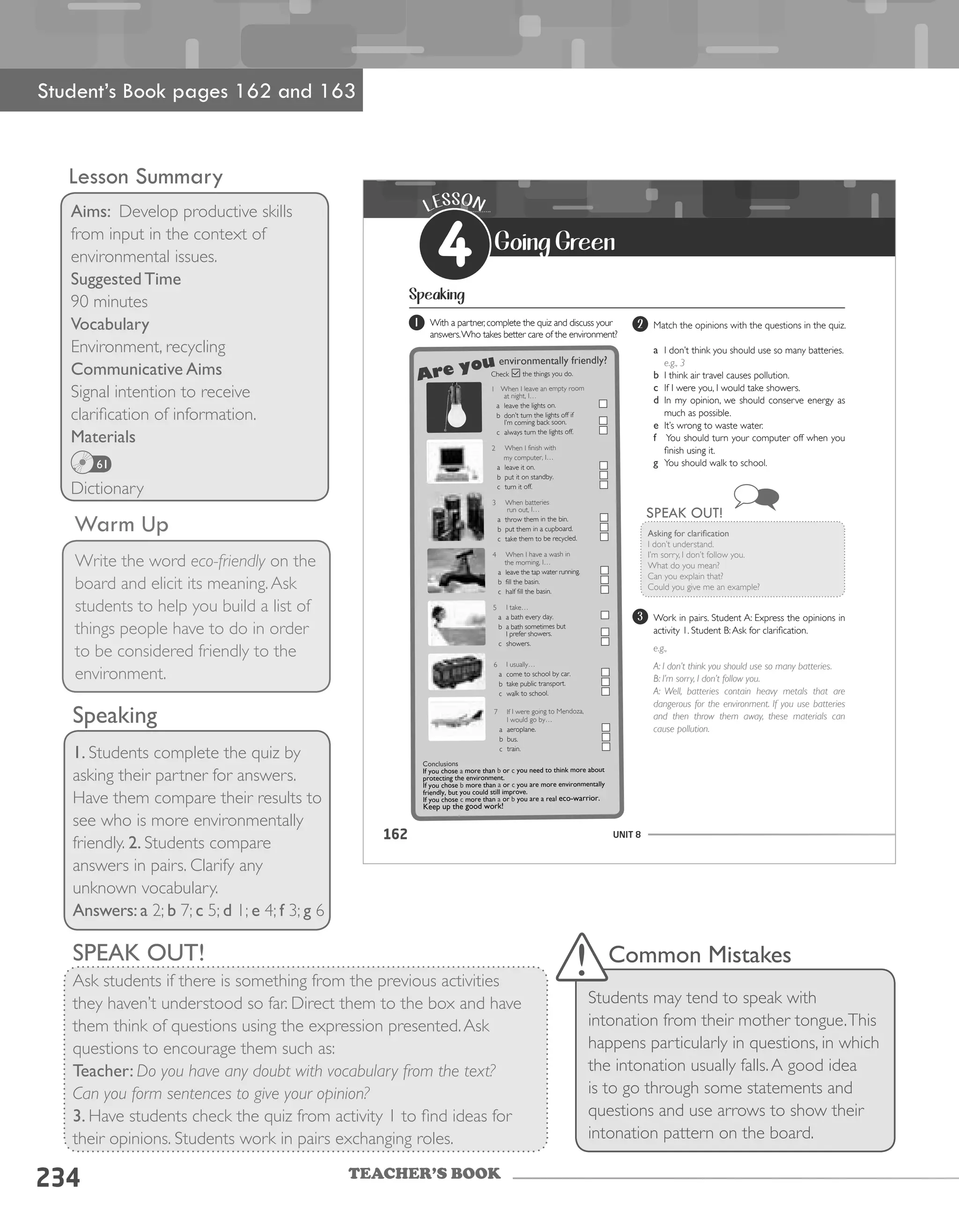 TEACHER’S BOOK
234
Lesson Summary
Aims: Develop productive skills
from input in the context of
environmental issues.
Suggested Time
90 minutes
Vocabulary
Environment, recycling
Communicative Aims
Signal intention to receive
clarification of information.
Materials
Dictionary
Warm Up
Write the word eco-friendly on the
board and elicit its meaning.Ask
students to help you build a list of
things people have to do in order
to be considered friendly to the
environment.
Student’s Book pages 162 and 163
Speaking
1. Students complete the quiz by
asking their partner for answers.
Have them compare their results to
see who is more environmentally
friendly. 2. Students compare
answers in pairs. Clarify any
unknown vocabulary.
Answers: a 2; b 7; c 5; d 1; e 4; f 3; g 6
61
SPEAK OUT!
Ask students if there is something from the previous activities
they haven’t understood so far. Direct them to the box and have
them think of questions using the expression presented.Ask
questions to encourage them such as:
Teacher: Do you have any doubt with vocabulary from the text?
Can you form sentences to give your opinion?
3. Have students check the quiz from activity 1 to find ideas for
their opinions. Students work in pairs exchanging roles.
Common Mistakes
Students may tend to speak with
intonation from their mother tongue.This
happens particularly in questions, in which
the intonation usually falls.A good idea
is to go through some statements and
questions and use arrows to show their
intonation pattern on the board.
UNIT 8162
LESSON
4 Going Green
Speaking
1 With a partner,complete the quiz and discuss your
answers.Who takes better care of the environment?
2 Match the opinions with the questions in the quiz.
a I don’t think you should use so many batteries.
e.g., 3
b I think air travel causes pollution.
c If I were you, I would take showers.
d In my opinion, we should conserve energy as
much as possible.
e It’s wrong to waste water.
f You should turn your computer off when you
finish using it.
g You should walk to school.
Asking	for	clarification
I don’t understand.
I’m sorry, I don’t follow you.
What do you mean?
Can you explain that?
Could you give me an example?
SPEAK OUT!
3 Work in pairs. Student A: Express the opinions in
activity 1. Student B:Ask for clarification.
e.g.,
A: I don’t think you should use so many batteries.
B: I’m sorry, I don’t follow you.
A: Well, batteries contain heavy metals that are
dangerous for the environment. If you use batteries
and then throw them away, these materials can
cause pollution.
Are you
Conclusions
If	you	chose	a	more	than	b	or	c	you	need	to	think	more	about	
protecting	the	environment.	
If	you	chose	b	more	than	a	or	c	you	are	more	environmentally	
friendly,	but	you	could	still	improve.
If	you	chose	c	more	than	a	or	b	you	are	a	real	eco-warrior.	
Keep	up	the	good	work!
Check the things you do.
1 When I leave an empty room
at night, I…
a leave the lights on.
b don’t turn the lights off if
I’m coming back soon.
c always turn the lights off.
2 When I finish with
my computer, I…
a leave it on.
b put it on standby.
c turn it off.
3 When batteries
run out, I…
a throw them in the bin.
b put them in a cupboard.
c take them to be recycled.
4 When I have a wash in
the morning, I…
a leave the tap water running.
b fill the basin.
c half fill the basin.
5 I take…
a a bath every day.
b a bath sometimes but
I prefer showers.
c showers.
6 I usually…
a come to school by car.
b take public transport.
c walk to school.
7 If I were going to Mendoza,
I would go by…
a aeroplane.
b bus.
c train.
environmentally	friendly?
 