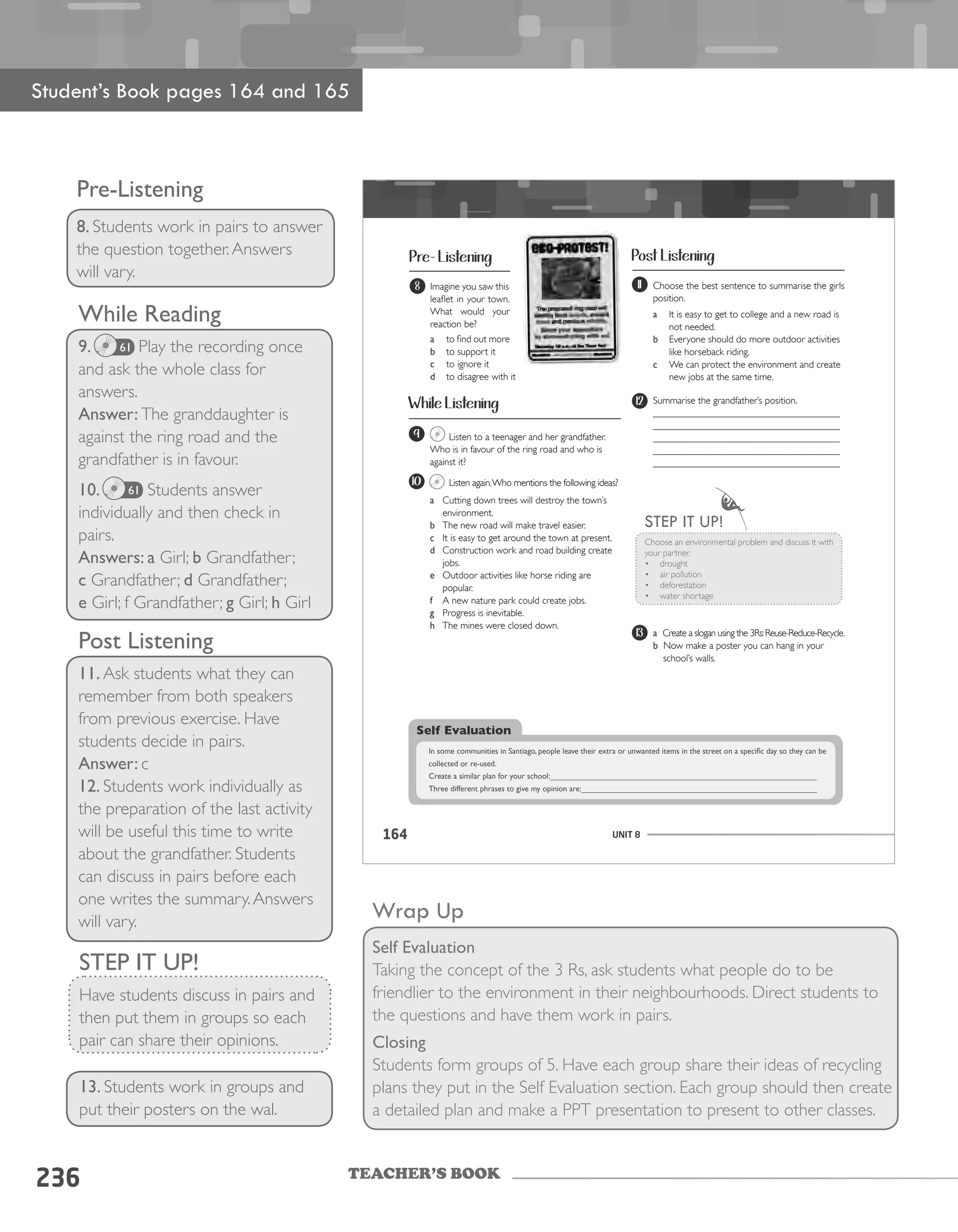 TEACHER’S BOOK
236
While Reading
9. Play the recording once
and ask the whole class for
answers.
Answer: The granddaughter is
against the ring road and the
grandfather is in favour.
10. Students answer
individually and then check in
pairs.
Answers: a Girl; b Grandfather;
c Grandfather; d Grandfather;
e Girl; f Grandfather; g Girl; h Girl
Wrap Up
Self Evaluation
Taking the concept of the 3 Rs, ask students what people do to be
friendlier to the environment in their neighbourhoods. Direct students to
the questions and have them work in pairs.
Closing
Students form groups of 5. Have each group share their ideas of recycling
plans they put in the Self Evaluation section. Each group should then create
a detailed plan and make a PPT presentation to present to other classes.
Pre-Listening
8. Students work in pairs to answer
the question together.Answers
will vary.
Student’s Book pages 164 and 165
Post Listening
11. Ask students what they can
remember from both speakers
from previous exercise. Have
students decide in pairs.
Answer: c
12. Students work individually as
the preparation of the last activity
will be useful this time to write
about the grandfather. Students
can discuss in pairs before each
one writes the summary.Answers
will vary.
STEP IT UP!
Have students discuss in pairs and
then put them in groups so each
pair can share their opinions.
13. Students work in groups and
put their posters on the wal.
61
61
UNIT 8164
Pre- Listening
While Listening
Post Listening
8 Imagine you saw this
leaflet in your town.
What would your
reaction be?
a	 to find out more
b	 to support it
c	 to ignore it
d	 to disagree with it
9 Listen to a teenager and her grandfather.
Who is in favour of the ring road and who is
against it?
10 Listen again.Who mentions the following ideas?
a	 Cutting down trees will destroy the town’s
environment.
b	 The new road will make travel easier.
c	 It is easy to get around the town at present.
d	 Construction work and road building create
jobs.
e	 Outdoor activities like horse riding are
popular.
f	 A new nature park could create jobs.
g	 Progress is inevitable.
h	 The mines were closed down.
11
13
Choose the best sentence to summarise the girls
position.
a	 It is easy to get to college and a new road is
not needed.
b	 Everyone should do more outdoor activities
like horseback riding.
c	 We can protect the environment and create
new jobs at the same time.
a Create a slogan using the 3Rs:Reuse-Reduce-Recycle.
b Now make a poster you can hang in your
school’s walls.
12 Summarise the grandfather’s position.
______________________________________
______________________________________
______________________________________
______________________________________
______________________________________
Choose an environmental problem and discuss it with
your partner.
• drought
• air pollution
• deforestation
• water shortage
sSTEP IT UP!
Self Evaluation
In	some	communities	in	Santiago,	people	leave	their	extra	or	unwanted	items	in	the	street	on	a	specific	day	so	they	can	be	
collected	or	re-used.
Create	a	similar	plan	for	your	school:____________________________________________________________
Three	different	phrases	to	give	my	opinion	are:_____________________________________________________
 