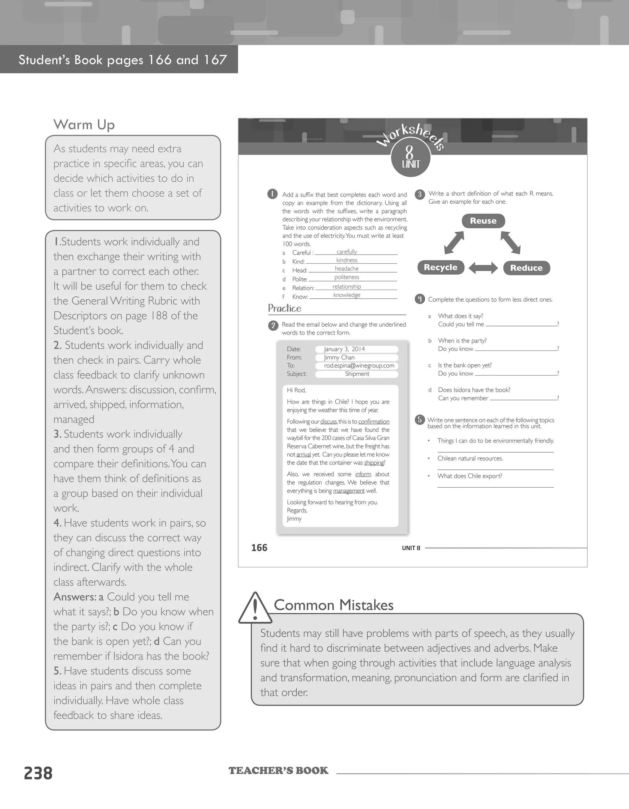 TEACHER’S BOOK
Warm Up
As students may need extra
practice in specific areas, you can
decide which activities to do in
class or let them choose a set of
activities to work on.
238
Student’s Book pages 166 and 167
1.Students work individually and
then exchange their writing with
a partner to correct each other.
It will be useful for them to check
the General Writing Rubric with
Descriptors on page 188 of the
Student’s book.
2. Students work individually and
then check in pairs. Carry whole
class feedback to clarify unknown
words.Answers: discussion, confirm,
arrived, shipped, information,
managed
3. Students work individually
and then form groups of 4 and
compare their definitions.You can
have them think of definitions as
a group based on their individual
work.
4. Have students work in pairs, so
they can discuss the correct way
of changing direct questions into
indirect. Clarify with the whole
class afterwards.
Answers: a Could you tell me
what it says?; b Do you know when
the party is?; c Do you know if
the bank is open yet?; d Can you
remember if Isidora has the book?
5. Have students discuss some
ideas in pairs and then complete
individually. Have whole class
feedback to share ideas.
Common Mistakes
Students may still have problems with parts of speech, as they usually
find it hard to discriminate between adjectives and adverbs. Make
sure that when going through activities that include language analysis
and transformation, meaning, pronunciation and form are clarified in
that order.
UNIT 8166
1 Add a suffix that best completes each word and
copy an example from the dictionary. Using all
the words with the suffixes, write a paragraph
describing your relationship with the environment.
Take into consideration aspects such as recycling
and the use of electricity.You must write at least
100 words.
a Careful :
b Kind:
c Head:
d Polite:
e Relation:
f Know:
8
unit
W
orkshee
ts
Read the email below and change the underlined
words to the correct form.
Date: January 3, 2014
From; Jimmy Chan
To: rod.espina@winegroup.com
Subject: Shipment
Hi Rod,
How are things in Chile? I hope you are
enjoying the weather this time of year.
Following our discuss,this is to confirmation
that we believe that we have found the
waybill for the 200 cases of Casa Silva Gran
Reserva Cabernet wine,but the freight has
not arrival yet. Can you please let me know
the date that the container was shipping?
Also, we received some inform about
the regulation changes. We believe that
everything is being management well.
Looking forward to hearing from you.
Regards,
Jimmy
Write a short definition of what each R means.
Give an example for each one.
2
3
Practice
Reuse
Recycle Reduce
Complete the questions to form less direct ones.
a What does it say?
Could you tell me ?
b When is the party?
Do you know ?
c Is the bank open yet?
Do you know ?
d Does Isidora have the book?
Can you remember ?
4
Write one sentence on each of the following topics
based on the information learned in this unit.
•	 Things I can do to be environmentally friendly.
____________________________________
•	 Chilean natural resources.
____________________________________
•	 What does Chile export?
____________________________________
5
carefully
kindness
headache
politeness
relationship
knowledge
 