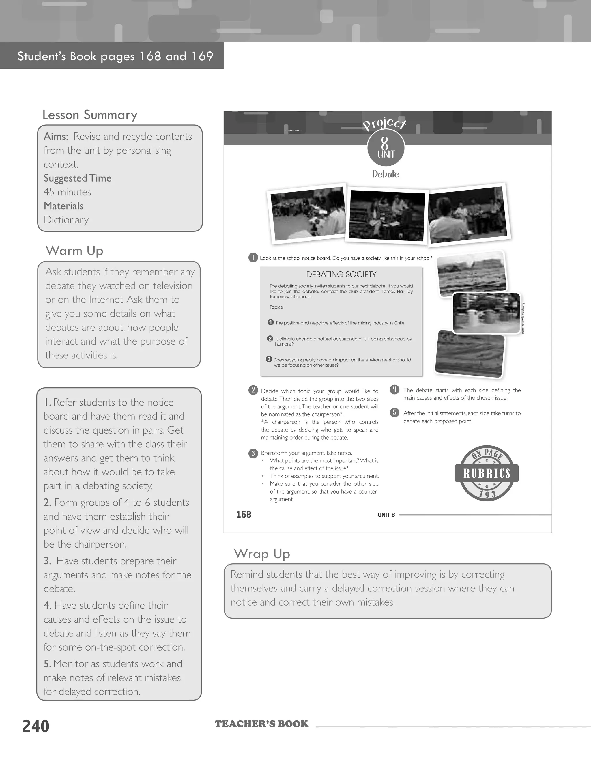 TEACHER’S BOOK
240
Warm Up
Ask students if they remember any
debate they watched on television
or on the Internet.Ask them to
give you some details on what
debates are about, how people
interact and what the purpose of
these activities is.
1. Refer students to the notice
board and have them read it and
discuss the question in pairs. Get
them to share with the class their
answers and get them to think
about how it would be to take
part in a debating society.
2. Form groups of 4 to 6 students
and have them establish their
point of view and decide who will
be the chairperson.
3. Have students prepare their
arguments and make notes for the
debate.
4. Have students define their
causes and effects on the issue to
debate and listen as they say them
for some on-the-spot correction.
5. Monitor as students work and
make notes of relevant mistakes
for delayed correction.
Wrap Up
Remind students that the best way of improving is by correcting
themselves and carry a delayed correction session where they can
notice and correct their own mistakes.
Student’s Book pages 168 and 169
Lesson Summary
Aims: Revise and recycle contents
from the unit by personalising
context.
Suggested Time
45 minutes
Materials
Dictionary
UNIT 8168
Debate
Look at the school notice board. Do you have a society like this in your school?
DEBATING SOCIETY
The debating society invites students to our next debate. If you would
like to join the debate, contact the club president, Tomas Hall, by
tomorrow afternoon.
Topics:
The positive and negative effects of the mining industry in Chile.
Is climate change a natural occurrence or is it being enhanced by
humans?
Does recycling really have an impact on the environment or should
we be focusing on other issues?
1
2
3
Decide which topic your group would like to
debate.Then divide the group into the two sides
of the argument.The teacher or one student will
be nominated as the chairperson*.
*A chairperson is the person who controls
the debate by deciding who gets to speak and
maintaining order during the debate.
Brainstorm your argument.Take notes.
• What points are the most important? What is
the cause and effect of the issue?
• Think of examples to support your argument.
• Make sure that you consider the other side
of the argument, so that you have a counter-
argument.
The debate starts with each side defining the
main causes and effects of the chosen issue.
After the initial statements, each side take turns to
debate each proposed point.
8
unit
Project
9 3
1
2
3
4
5
commons.wikimedia.org
 