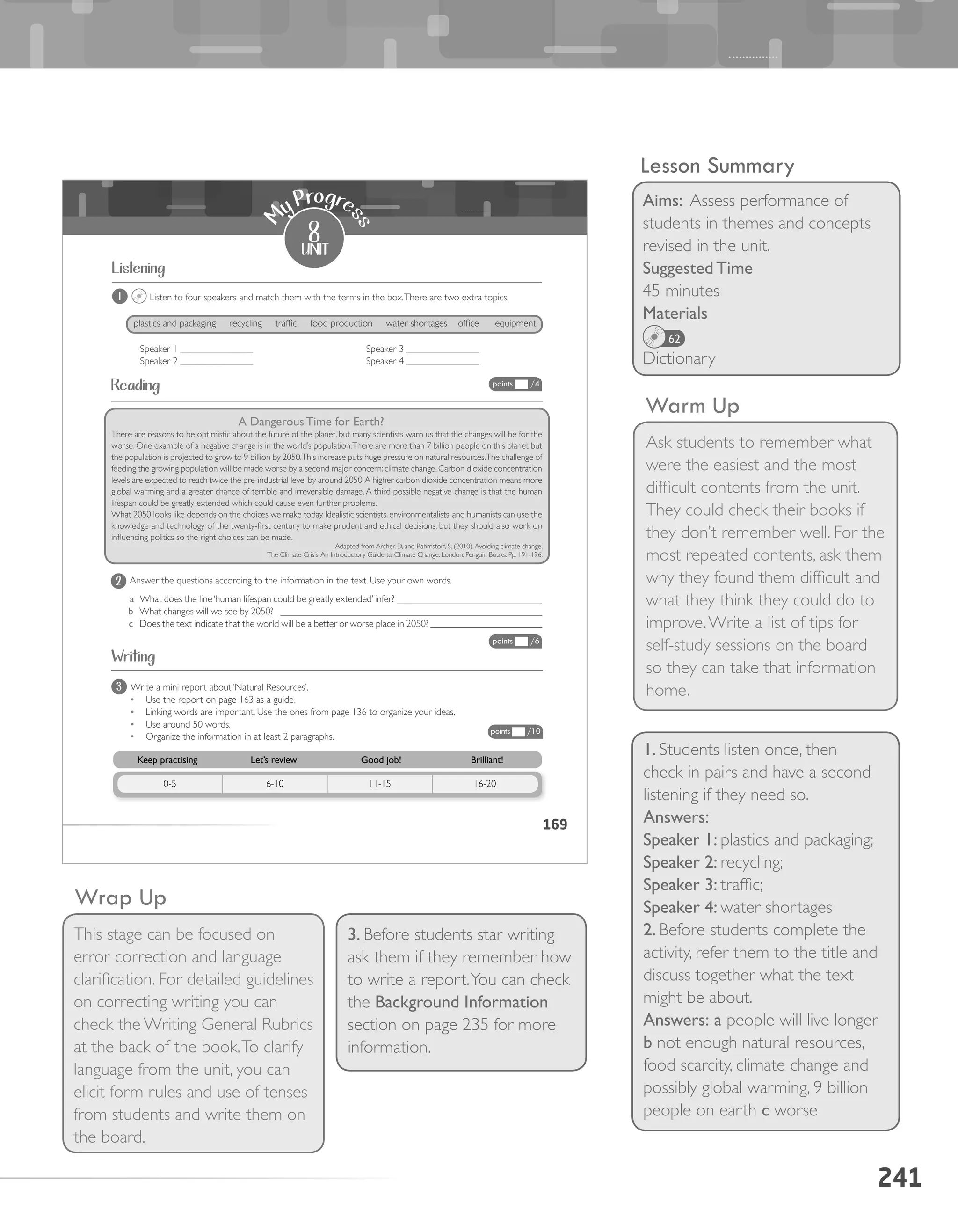 241
Warm Up
Ask students to remember what
were the easiest and the most
difficult contents from the unit.
They could check their books if
they don’t remember well. For the
most repeated contents, ask them
why they found them difficult and
what they think they could do to
improve.Write a list of tips for
self-study sessions on the board
so they can take that information
home.
Wrap Up
This stage can be focused on
error correction and language
clarification. For detailed guidelines
on correcting writing you can
check the Writing General Rubrics
at the back of the book.To clarify
language from the unit, you can
elicit form rules and use of tenses
from students and write them on
the board.
Lesson Summary
Aims: Assess performance of
students in themes and concepts
revised in the unit.
Suggested Time
45 minutes
Materials
Dictionary
62
1. Students listen once, then
check in pairs and have a second
listening if they need so.
Answers:
Speaker 1: plastics and packaging;
Speaker 2: recycling;
Speaker 3: traffic;
Speaker 4: water shortages
2. Before students complete the
activity, refer them to the title and
discuss together what the text
might be about.
Answers: a people will live longer
b not enough natural resources,
food scarcity, climate change and
possibly global warming, 9 billion
people on earth c worse
3. Before students star writing
ask them if they remember how
to write a report.You can check
the Background Information
section on page 235 for more
information.
169
1 Listen to four speakers and match them with the terms in the box.There are two extra topics.
A	Dangerous	Time	for	Earth?
There are reasons to be optimistic about the future of the planet, but many scientists warn us that the changes will be for the
worse. One example of a negative change is in the world’s population.There are more than 7 billion people on this planet but
the population is projected to grow to 9 billion by 2050.This increase puts huge pressure on natural resources.The challenge of
feeding the growing population will be made worse by a second major concern: climate change. Carbon dioxide concentration
levels are expected to reach twice the pre-industrial level by around 2050.A higher carbon dioxide concentration means more
global warming and a greater chance of terrible and irreversible damage. A third possible negative change is that the human
lifespan could be greatly extended which could cause even further problems.
What 2050 looks like depends on the choices we make today. Idealistic scientists, environmentalists, and humanists can use the
knowledge and technology of the twenty-first century to make prudent and ethical decisions, but they should also work on
influencing politics so the right choices can be made.
Adapted from Archer, D, and Rahmstorf, S. (2010).Avoiding climate change.
The Climate Crisis:An Introductory Guide to Climate Change. London: Penguin Books. Pp. 191-196.
Answer the questions according to the information in the text. Use your own words.
a What does the line‘human lifespan could be greatly extended’ infer? ______________________________
b What changes will we see by 2050? ______________________________________________________
c Does the text indicate that the world will be a better or worse place in 2050? _______________________
Listening
points /4
points /6
points /10
Write a mini report about ‘Natural Resources’.
•	 Use the report on page 163 as a guide.
•	 Linking words are important. Use the ones from page 136 to organize your ideas.
•	 Use around 50 words.
•	 Organize the information in at least 2 paragraphs.
3
Reading
Writing
2
Speaker 1 _______________
Speaker 2 _______________
Speaker 3 _______________
Speaker 4 _______________
plastics and packaging recycling traffic food production water shortages office equipment
8
unit
M
y Progre
ss
Keep	practising Let’s	review Good	job! Brilliant!
0-5 6-10 11-15 16-20
 