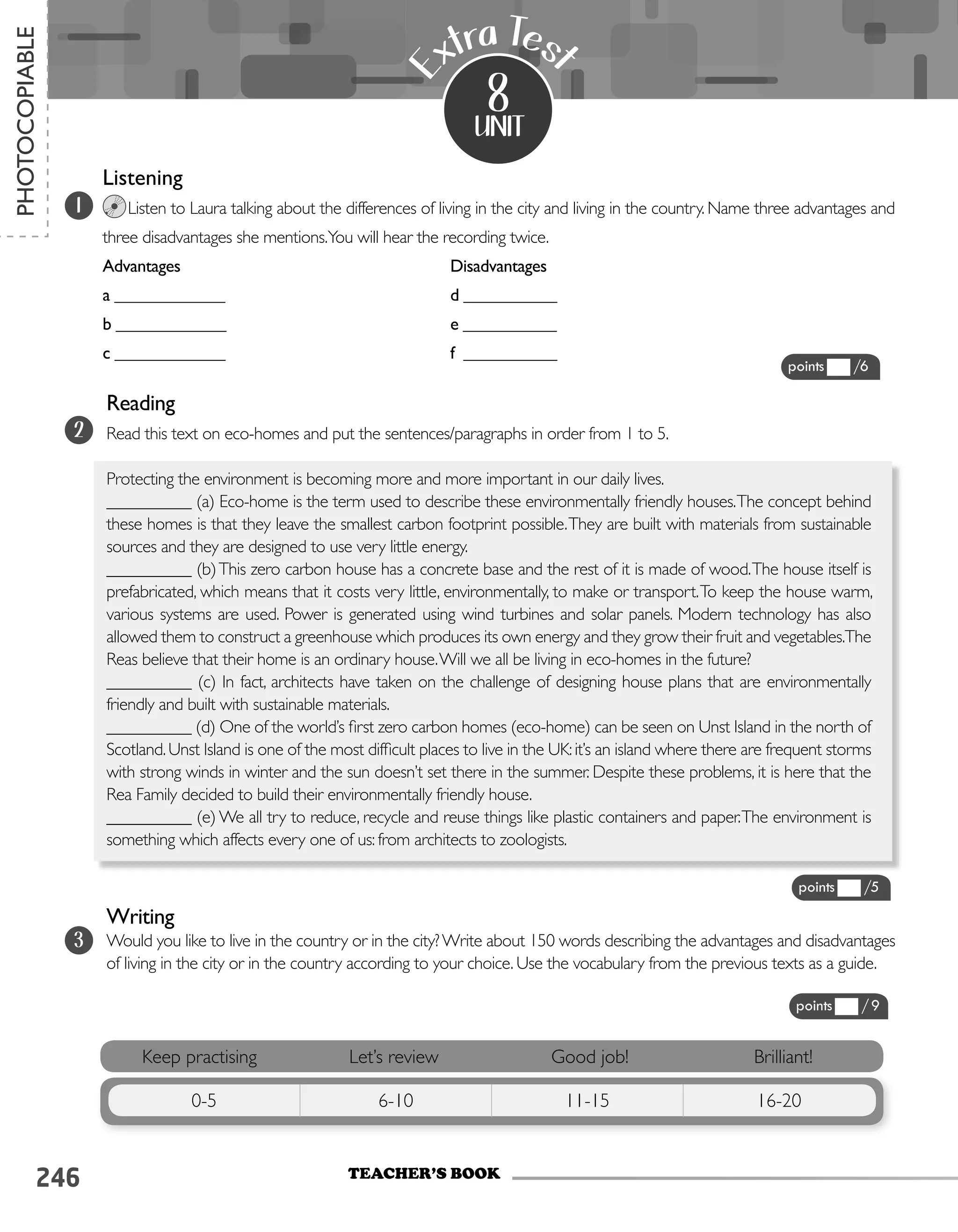 246
Listening							
Listen to Laura talking about the differences of living in the city and living in the country. Name three advantages and
three disadvantages she mentions.You will hear the recording twice.
Advantages					 Disadvantages
a _____________ 				 d ___________
b _____________				 e ___________
c _____________				 f ___________
unit
E
xtra Tes
t
8
Keep practising Let’s review Good job! Brilliant!
0-5 6-10 11-15 16-20
1
2
TEACHER’S BOOK
PHOTOCOPIABLE
points /6
points /9
points /5
Reading
Read this text on eco-homes and put the sentences/paragraphs in order from 1 to 5.
Protecting the environment is becoming more and more important in our daily lives.
__________ (a) Eco-home is the term used to describe these environmentally friendly houses.The concept behind
these homes is that they leave the smallest carbon footprint possible.They are built with materials from sustainable
sources and they are designed to use very little energy.
__________ (b)This zero carbon house has a concrete base and the rest of it is made of wood.The house itself is
prefabricated, which means that it costs very little, environmentally, to make or transport.To keep the house warm,
various systems are used. Power is generated using wind turbines and solar panels. Modern technology has also
allowed them to construct a greenhouse which produces its own energy and they grow their fruit and vegetables.The
Reas believe that their home is an ordinary house.Will we all be living in eco-homes in the future?
__________ (c) In fact, architects have taken on the challenge of designing house plans that are environmentally
friendly and built with sustainable materials.
__________ (d) One of the world’s first zero carbon homes (eco-home) can be seen on Unst Island in the north of
Scotland.Unst Island is one of the most difficult places to live in the UK:it’s an island where there are frequent storms
with strong winds in winter and the sun doesn’t set there in the summer. Despite these problems, it is here that the
Rea Family decided to build their environmentally friendly house.
__________ (e) We all try to reduce, recycle and reuse things like plastic containers and paper.The environment is
something which affects every one of us: from architects to zoologists.
3
Writing
Would you like to live in the country or in the city?Write about 150 words describing the advantages and disadvantages
of living in the city or in the country according to your choice. Use the vocabulary from the previous texts as a guide.
 
